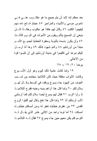 ‫ﺒﻌﺩ ﻤﻌﻜﻡ ﺇﻨﻪ ﻻﺒﺩ ﺃﻥ ﻴﺘﻡ ﺠﻤﻴﻊ ﻤﺎ ﻫﻭ ﻤﻜﺘـﻭﺏ ﻋﻨـﻲ ﻓـﻲ‬
‫ﻨﺎﻤﻭﺱ ﻤﻭﺴﻰ ﻭﺍﻷﻨﺒﻴﺎﺀ ﻭﺍﻟﻤﺯﺍﻤﻴﺭ ٥٤ ﺤﻴﻨﺌﺫ ﻓـﺘﺢ ﺫﻫـﻨﻬﻡ‬
            ‫ٍ‬
‫ﻟﻴﻔﻬﻤﻭﺍ ﺍﻟﻜﺘﺏ ٦٤ ﻭﻗﺎل ﻟﻬﻡ ﻫﻜﺫﺍ ﻫﻭ ﻤﻜﺘﻭﺏ ﻭﻫﻜـﺫﺍ ﻜـﺎﻥ‬
‫ﻴﻨﺒﻐﻲ ﺃﻥ ﺍﻟﻤﺴﻴﺢ ﻴﺘﺄﻟﻡ ﻭﻴﻘﻭﻡ ﻤﻥ ﺍﻷﻤﻭﺍﺕ ﻓﻲ ﺍﻟﻴـﻭﻡ ﺍﻟﺜﺎﻟـﺙ‬
‫٧٤ ﻭﺃﻥ ‪‬ﻜﺭﺯ ﺒﺎﺴﻤﻪ ﺒﺎﻟﺘﻭﺒﺔ ﻭﻤﻐﻔﺭﺓ ﺍﻟﺨﻁﺎﻴﺎ ﻟﺠﻤﻴـﻊ ﺍﻷﻤـﻡ‬
                                             ‫ﻴ‬
‫ﻤﺒﺘﺩﺃ ﻤﻥ ﺃﻭﺭﺸﻠﻴﻡ ٨٤ ﻭﺃﻨﺘﻡ ﺸﻬﻭﺩ ﻟﺫﻟﻙ ٩٤ ﻭﻫﺎ ﺃﻨﺎ ﺃﺭﺴـل‬
‫ﺇﻟﻴﻜﻡ ﻤﻭﻋﺩ ﺃﺒﻲ ﻓﺄﻗﻴﻤﻭﺍ ﻓﻲ ﻤﺩﻴﻨﺔ ﺃﻭﺭﺸﻠﻴﻡ ﺇﻟﻰ ﺃﻥ ﺘﻠﺒﺴﻭﺍ ﻗﻭﺓ‬
                                             ‫ﻤﻥ ﺍﻷﻋﺎﻟﻲ.‬
                                   ‫ﻴﻭﺤﻨﺎ ٠٢: ٩١ – ٥٢‬
‫٩١ ﻭﻟﻤﺎ ﻜﺎﻨﺕ ﻋﺸﻴﺔ ﺫﻟﻙ ﺍﻟﻴﻭﻡ ﻭﻫﻭ ﺃﻭل ﺍﻷﺴـﺒﻭﻉ‬
‫ﻭﻜﺎﻨﺕ ﺍﻷﺒﻭﺍﺏ ﻤﻐﻠﻘﺔ ﺤﻴﺙ ﻜﺎﻥ ﺍﻟﺘﻼﻤﻴﺫ ﻤﺠﺘﻤﻌـﻴﻥ ﻟﺴـﺒﺏ‬
‫ﺍﻟﺨﻭﻑ ﻤﻥ ﺍﻟﻴﻬﻭﺩ ﺠﺎﺀ ﻴﺴﻭﻉ ﻭﻭﻗﻑ ﻓﻲ ﺍﻟﻭﺴﻁ ﻭﻗـﺎل ﻟﻬـﻡ‬
‫ﺴﻼﻡ ﻟﻜﻡ ٠٢ ﻭﻟﻤﺎ ﻗﺎل ﻫﺫﺍ ﺃﺭﺍﻫﻡ ﻴﺩﻴﻪ ﻭﺠﻨﺒﻪ ﻓﻔﺭﺡ ﺍﻟﺘﻼﻤﻴـﺫ‬
‫ﺇﺫ ﺭﺃﻭﺍ ﺍﻟﺭﺏ ١٢ ﻓﻘﺎل ﻟﻬﻡ ﻴﺴﻭﻉ ﺃﻴﻀﺎ ﺴﻼﻡ ﻟﻜﻡ ﻜﻤﺎ ﺃﺭﺴﻠﻨﻲ‬
                    ‫‪‬‬
‫ﺍﻵﺏ ﺃﺭﺴﻠﻜﻡ ﺃﻨﺎ ٢٢ ﻭﻟﻤﺎ ﻗﺎل ﻫﺫﺍ ﻨﻔﺦ ﻭﻗﺎل ﻟﻬﻡ ﺃﻗﺒﻠﻭﺍ ﺍﻟﺭﻭﺡ‬
‫ﺍﻟﻘﺩﺱ ٣٢ ﻤﻥ ﻏﻔﺭﺘﻡ ﺨﻁﺎﻴﺎﻩ ﺘﻐﻔﺭ ﻟﻪ ﻭﻤﻥ ﺃﻤﺴﻜﺘﻡ ﺨﻁﺎﻴـﺎﻩ‬
‫ﺃﻤﺴﻜﺕ ٤٢ ﺃﻤﺎ ﺘﻭﻤﺎ ﻭﺍﺤﺩ ﻤﻥ ﺍﻻﺜﻨﻲ ﻋﺸﺭ ﺍﻟﺫﻱ ﻴﻘـﺎل ﻟـﻪ‬
‫ﺍﻟﺘﻭﺀﻡ ﻓﻠﻡ ﻴﻜﻥ ﻤﻌﻬﻡ ﺤﻴﻥ ﺠﺎﺀ ﻴﺴﻭﻉ ٥٢ ﻓﻘﺎل ﻟـﻪ ﺍﻟﺘﻼﻤﻴـﺫ‬
 