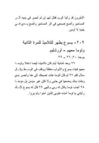 ‫ﺍﻵﺨﺭﻭﻥ ﻗﺩ ﺭﺃﻴﻨﺎ ﺍﻟﺭﺏ ﻓﻘﺎل ﻟﻬﻡ ﺇﻥ ﻟﻡ ﺃﺒﺼﺭ ﻓﻲ ﻴﺩﻴﻪ ﺃﺜـﺭ‬
‫ﺍﻟﻤﺴﺎﻤﻴﺭ ﻭﺃﻀﻊ ﺇﺼﺒﻌﻲ ﻓﻲ ﺃﺜﺭ ﺍﻟﻤﺴﺎﻤﻴﺭ ﻭﺃﻀﻊ ﻴـﺩﻱ ﻓـﻲ‬
                                          ‫ﺠﻨﺒﻪ ﻻ ﺃﺅﻤﻥ.‬


      ‫٩٠٢- ﻴﺴﻭﻉ ﻴﻅﻬﺭ ﻟﻠﺘﻼﻤﻴﺫ ﻟﻠﻤﺭﺓ ﺍﻟﺜﺎﻨﻴﺔ‬
                           ‫ﻭﺘﻭﻤﺎ ﻤﻌﻬﻡ – ﺃﻭﺭﺸﻠﻴﻡ‬
                                  ‫ﻴﻭﺤﻨﺎ ٠٢: ٦٢ – ٩٢‬
‫٦٢ ﻭﺒﻌﺩ ﺜﻤﺎﻨﻴﺔ ﺃﻴﺎﻡ ﻜﺎﻥ ﺘﻼﻤﻴﺫﻩ ﺃﻴﻀﺎ ﺩﺍﺨﻼ ﻭﺘﻭﻤـﺎ‬
       ‫ﹰ‬     ‫‪‬‬
‫ﻤﻌﻬﻡ ﻓﺠﺎﺀ ﻴﺴﻭﻉ ﻭﺍﻷﺒﻭﺍﺏ ﻤﻐﻠﻘﺔ ﻭﻭﻗﻑ ﻓﻲ ﺍﻟﻭﺴـﻁ ﻭﻗـﺎل‬
‫ﺴﻼﻡ ﻟﻜﻡ ٧٢ ﺜﻡ ﻗﺎل ﻟﺘﻭﻤﺎ ﻫﺎﺕ ﺇﺼﺒﻌﻙ ﺇﻟﻰ ﻫﻨﺎ ﻭﺃﺒﺼﺭ ﻴﺩﻱ‬
‫‪‬‬
‫ﻭﻫﺎﺕ ﻴﺩﻙ ﻭﻀﻌﻬﺎ ﻓﻲ ﺠﻨﺒﻲ ﻭﻻ ﺘﻜﻥ ﻏﻴﺭ ﻤﺅﻤﻥ ﺒل ﻤﺅﻤ ﹰـﺎ‬
  ‫ﻨ‬
‫٨٢ ﺃﺠﺎﺏ ﺘﻭﻤﺎ ﻭﻗﺎل ﻟﻪ ﺭﺒﻲ ﻭﺇﻟﻬﻲ ٩٢ ﻗﺎل ﻟﻪ ﻴﺴﻭﻉ ﻷﻨـﻙ‬
          ‫ﺭﺃﻴﺘﻨﻲ ﻴﺎ ﺘﻭﻤﺎ ﺁﻤﻨﺕ ﻁﻭﺒﻰ ﻟﻠﺫﻴﻥ ﺁﻤﻨﻭﺍ ﻭﻟﻡ ﻴﺭﻭﺍ.‬
 