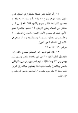 ‫٦١ ﻭﺃﻤﺎ ﺍﻷﺤﺩ ﻋﺸﺭ ﺘﻠﻤﻴﺫﺍ ﻓﺎﻨﻁﻠﻘﻭﺍ ﺇﻟﻰ ﺍﻟﺠﻠﻴل ﺇﻟـﻰ‬
                          ‫ﹰ‬
‫ﺍﻟﺠﺒل ﺤﻴﺙ ﺃﻤﺭﻫﻡ ﻴﺴﻭﻉ ٧١ ﻭﻟﻤﺎ ﺭﺃﻭﻩ ﺴﺠﺩﻭﺍ ﻟـﻪ ﻭﻟﻜـﻥ‬
‫ﺒﻌﻀﻬﻡ ﺸﻜﻭﺍ ٨١ ﻓﺘﻘﺩﻡ ﻴﺴﻭﻉ ﻭﻜﻠﻤﻬﻡ ﻗﺎﺌﻼ ﺩﻓﻊ ﺇﻟـﻲ ﻜـل‬
    ‫‪‬‬        ‫ﹰ‬
‫ﺴﻠﻁﺎﻥ ﻓﻲ ﺍﻟﺴﻤﺎﺀ ﻭﻋﻠﻰ ﺍﻷﺭﺽ ٩١ ﻓﺎﺫﻫﺒﻭﺍ ﻭﺘﻠﻤﺫﻭﺍ ﺠﻤﻴﻊ‬
‫ﺍﻷﻤﻡ ﻭﻋﻤﺩﻭﻫﻡ ﺒﺎﺴـﻡ ﺍﻵﺏ ﻭﺍﻻﺒـﻥ ﻭﺍﻟـﺭﻭﺡ ﺍﻟﻘـﺩﺱ ٠٢‬
‫ﻭﻋﻠﻤﻭﻫﻡ ﺃﻥ ﻴﺤﻔﻅﻭﺍ ﺠﻤﻴﻊ ﻤﺎ ﺃﻭﺼﻴﺘﻜﻡ ﺒﻪ ﻭﻫﺎ ﺃﻨﺎ ﻤﻌﻜﻡ ﻜل‬
                          ‫ﺍﻷﻴﺎﻡ ﺇﻟﻰ ﺍﻨﻘﻀﺎﺀ ﺍﻟﺩﻫﺭ )ﺁﻤﻴﻥ(.‬
                                 ‫ﻤﺭﻗﺱ ٦١: ٥١ – ٨١‬
‫٥١ ﻭﻗﺎل ﻟﻬﻡ ﺍﺫﻫﺒﻭﺍ ﺇﻟﻰ ﺍﻟﻌـﺎﻟﻡ ﺃﺠﻤـﻊ ﻭﺍﻜـﺭﺯﻭﺍ‬
‫ﺒﺎﻹﻨﺠﻴل ﻟﻠﺨﻠﻴﻘﺔ ﻜﻠﻬﺎ ٦١ ﻤﻥ ﺁﻤﻥ ﻭﺍﻋﺘﻤﺩ ﺨﻠﺹ ﻭﻤـﻥ ﻟـﻡ‬
‫ﻴﺅﻤﻥ ﻴﺩﻥ ٧١ ﻭﻫﺫﻩ ﺍﻵﻴﺎﺕ ﺘﺘﺒﻊ ﺍﻟﻤﺅﻤﻨﻴﻥ ﻴﺨﺭﺠﻭﻥ ﺍﻟﺸﻴﺎﻁﻴﻥ‬
‫ﺒﺎﺴﻤﻲ ﻭﻴﺘﻜﻠﻤﻭﻥ ﺒﺄﻟﺴﻨﺔ ﺠﺩﻴﺩﺓ ٨١ ﻴﺤﻤﻠﻭﻥ ﺤﻴﺎﺕ ﻭﺇﻥ ﺸﺭﺒﻭﺍ‬
‫ﺸﻴﺌﺎ ﻤﻤﻴﺘﺎ ﻻ ﻴﻀﺭﻫﻡ ﻭﻴﻀـﻌﻭﻥ ﺃﻴـﺩﻴﻬﻡ ﻋﻠـﻰ ﺍﻟﻤﺭﻀـﻰ‬
                                      ‫ﹰ‬     ‫ً‬
                                               ‫ﻓﻴﺒﺭﺀﻭﻥ.‬
 