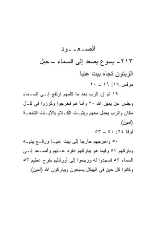 ‫ﺍﻟﺼـﻌــﻭﺩ‬
       ‫٣١٢- ﻴﺴﻭﻉ ﻴﺼﻌﺩ ﺇﻟﻰ ﺍﻟﺴﻤﺎﺀ – ﺠﺒل‬
                          ‫ﺍﻟﺯﻴﺘﻭﻥ ﺘﺠﺎﻩ ﺒﻴﺕ ﻋﻨﻴﺎ‬
                               ‫ﻤﺭﻗﺱ ٦١: ٩١ – ٠٢‬
‫٩١ ﺜﻡ ﺇﻥ ﺍﻟﺭﺏ ﺒﻌﺩ ﻤﺎ ﻜﻠﻤﻬﻡ ﺍﺭﺘﻔﻊ ﺇﻟـﻰ ﺍﻟﺴـﻤﺎﺀ‬
‫ﻭﺠﻠﺱ ﻋﻥ ﻴﻤﻴﻥ ﺍﷲ ٠٢ ﻭﺃﻤﺎ ﻫﻡ ﻓﺨﺭﺠﻭﺍ ﻭﻜﺭﺯﻭﺍ ﻓﻲ ﻜـل‬
‫ﻤﻜﺎﻥ ﻭﺍﻟﺭﺏ ﻴﻌﻤل ﻤﻌﻬﻡ ﻭﻴﺜﺒـﺕ ﺍﻟﻜـﻼﻡ ﺒﺎﻵﻴـﺎﺕ ﺍﻟﺘﺎﺒﻌـﺔ‬
                                                ‫)ﺁﻤﻴﻥ(.‬
                                 ‫ﻟﻭﻗﺎ ٤٢: ٠٥ – ٣٥‬
‫٠٥ ﻭﺃﺨﺭﺠﻬﻡ ﺨﺎﺭﺠﺎ ﺇﻟﻰ ﺒﻴﺕ ﻋﻨﻴـﺎ ﻭﺭﻓـﻊ ﻴﺩﻴـﻪ‬
                           ‫‪‬‬
‫ﻭﺒﺎﺭﻜﻬﻡ ١٥ ﻭﻓﻴﻤﺎ ﻫﻭ ﻴﺒﺎﺭﻜﻬﻡ ﺍﻨﻔﺭﺩ ﻋـﻨﻬﻡ ﻭﺃﺼـﻌﺩ ﺇﻟـﻰ‬
‫ﺍﻟﺴﻤﺎﺀ ٢٥ ﻓﺴﺠﺩﻭﺍ ﻟﻪ ﻭﺭﺠﻌﻭﺍ ﺇﻟﻰ ﺃﻭﺭﺸﻠﻴﻡ ﺒﻔﺭﺡ ﻋﻅﻴﻡ ٣٥‬
  ‫ﻭﻜﺎﻨﻭﺍ ﻜل ﺤﻴﻥ ﻓﻲ ﺍﻟﻬﻴﻜل ﻴﺴﺒﺤﻭﻥ ﻭﻴﺒﺎﺭﻜﻭﻥ ﺍﷲ )ﺁﻤﻴﻥ(.‬
 