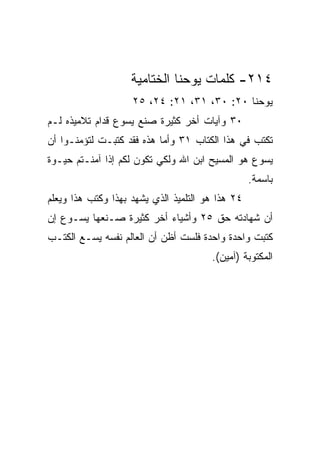 ‫٤١٢- ﻜﻠﻤﺎﺕ ﻴﻭﺤﻨﺎ ﺍﻟﺨﺘﺎﻤﻴﺔ‬
                    ‫ﻴﻭﺤﻨﺎ ٠٢: ٠٣، ١٣، ١٢: ٤٢، ٥٢‬
‫٠٣ ﻭﺁﻴﺎﺕ ﺃﺨﺭ ﻜﺜﻴﺭﺓ ﺼﻨﻊ ﻴﺴﻭﻉ ﻗﺩﺍﻡ ﺘﻼﻤﻴﺫﻩ ﻟـﻡ‬
‫ﺘﻜﺘﺏ ﻓﻲ ﻫﺫﺍ ﺍﻟﻜﺘﺎﺏ ١٣ ﻭﺃﻤﺎ ﻫﺫﻩ ﻓﻘﺩ ﻜﺘﺒـﺕ ﻟﺘﺅﻤﻨـﻭﺍ ﺃﻥ‬
‫ﻴﺴﻭﻉ ﻫﻭ ﺍﻟﻤﺴﻴﺢ ﺍﺒﻥ ﺍﷲ ﻭﻟﻜﻲ ﺘﻜﻭﻥ ﻟﻜﻡ ﺇﺫﺍ ﺁﻤﻨـﺘﻡ ﺤﻴـﻭﺓ‬
                                                  ‫ﺒﺎﺴﻤﺔ.‬
‫٤٢ ﻫﺫﺍ ﻫﻭ ﺍﻟﺘﻠﻤﻴﺫ ﺍﻟﺫﻱ ﻴﺸﻬﺩ ﺒﻬﺫﺍ ﻭﻜﺘﺏ ﻫﺫﺍ ﻭﻴﻌﻠﻡ‬
‫ﺃﻥ ﺸﻬﺎﺩﺘﻪ ﺤﻕ ٥٢ ﻭﺃﺸﻴﺎﺀ ﺃﺨﺭ ﻜﺜﻴﺭﺓ ﺼـﻨﻌﻬﺎ ﻴﺴـﻭﻉ ﺇﻥ‬
‫ﻜﺘﺒﺕ ﻭﺍﺤﺩﺓ ﻭﺍﺤﺩﺓ ﻓﻠﺴﺕ ﺃﻅﻥ ﺃﻥ ﺍﻟﻌﺎﻟﻡ ﻨﻔﺴﻪ ﻴﺴـﻊ ﺍﻟﻜﺘـﺏ‬
                                       ‫ﺍﻟﻤﻜﺘﻭﺒﺔ )ﺁﻤﻴﻥ(.‬
 