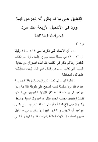 ‫ﺍﻟﺘﻌﻠﻴﻕ ﻋﻠﻰ ﻤﺎ ﻗﺩ ﻴﻅﻥ ﺃﻨﻪ ﺘﻌﺎﺭﺽ ﻓﻴﻤﺎ‬
     ‫ﻭﺭﺩ ﻓﻲ ﺍﻷﻨﺎﺠﻴل ﺍﻷﺭﺒﻌﺔ ﻋﻨﺩ ﺴﺭﺩ‬
                ‫ﺍﻟﺤﻭﺍﺩﺙ ﺍﻟﻤﺨﺘﻠﻔﺔ‬
                                                   ‫ﺒﻨﺩ ٣‬
‫١- ﺃﻥ ﺍﻷﺴﻤﺎﺀ ﺍﻟﺘﻲ ﺫﻜﺭﻫﺎ ﻤﺘﻰ ١: ١ – ٦١ ﻭﻟﻭﻗﺎ‬
                 ‫ﹼ‬
‫٣: ٣٢ – ٨٣ ﻓﻲ ﺴﻠﺴﻠﺔ ﻨﺴﺏ ﻴﺴﻭﻉ ﺃﻏﻠﺒﻬﺎ ﻭﺍﺭﺩ ﻤﻥ ﺍﻟﻜﺘﺎﺏ‬
‫ﺍﻟﻤﻘﺩﺱ ﻭﻤﺎ ﻟﻡ ﻴﺫﻜﺭ ﻓﻲ ﺍﻟﻜﺘﺎﺏ ﻓﻘﺩ ﺃﺨﺫﻩ ﺍﻟﺒﺸﻴﺭﺍﻥ ﻤﻥ ﺠﺩﺍﻭل‬
‫ﺍﻟﻨﺴﺏ ﺍﻟﺘﻲ ﻜﺎﻨﺕ ﻤﻭﺠﻭﺩﺓ ﻭﻗﺘﺌﺫ ﻭﺍﻟﺘﻲ ﻜﺎﻥ ﺍﻟﻴﻬﻭﺩ ﻴﺤﺎﻓﻅﻭﻥ‬
                         ‫ٍ‬
                                       ‫ﻋﻠﻴﻬﺎ ﻜل ﺍﻟﻤﺤﺎﻓﻅﺔ.‬
‫ﻭﻨﻅﺭﺍ ﻷﻥ ﻤﺘﻰ ﻜﺘﺏ ﻟﻠﻌﺒﺭﺍﻨﻴﻴﻥ ﺒﺎﻟﻁﺭﻴﻘﺔ ﺍﻟﺠﺎﺭﻴـﺔ‬
                                  ‫ﹼ‬      ‫‪‬‬
‫ﻋﻨﺩﻫﻡ ﻓﻘﺩ ﺩ ‪‬ﻥ ﺴﻠﺴﻠﺔ ﻨﺴﺏ ﺍﻟﻤﺴﻴﺢ ﻋﻠﻰ ﻁﺭﻴﻘﺔ ﺘﻨﺎﺯﻟﻴﺔ ﻤـﻥ‬
                                        ‫ﻭ‬
‫ﺇﺒﺭﺍﻫﻴﻡ ﺇﻟﻰ ﻴﻭﺴﻑ ﻜﻤﺎ ﺃﻨﻪ ﺫﻜﺭ ﺍﻷﻭﻻﺩ ﺍﻟﻁﺒﻴﻌﻴﻴﻥ ﺃﻱ ﺍﻟـﺫﻴﻥ‬
‫ﺘﻨﺎﺴﻠﻭﺍ ﻁﺒﻴﻌﻴﺎ ﺒﺤﺴﺏ ﺍﻟﺠﺴﺩ ﻓﻘﺎل ﺇﺒﺭﺍﻫﻴﻡ ﻭﻟﺩ ﺇﺴﺤﻕ ﻭﺇﺴﺤﻕ‬
                                        ‫‪‬‬
‫ﻭﻟﺩ ﻴﻌﻘﻭﺏ.. ﺇﻟﺦ ﻜﻤﺎ ﺃﻨﻪ ﺃﻭﺼل ﺴﻠﺴﻠﺔ ﻨﺴﺏ ﻴﺴـﻭﻉ ﺇﻟـﻰ‬
‫ﺇﺒﺭﺍﻫﻴﻡ ﺃﺏ ﺍﻟﻴﻬﻭﺩ. ﻭﻟﻤﺎ ﻜﺎﻥ ﺍﻟﻴﻬﻭﺩ ﻻ ﻴﺩﺨﻠﻭﻥ ﻓﻲ ﺠـﺩﺍﻭل‬
‫ﻨﺴﺒﻬﻡ ﺍﻟﻨﺴﺎﺀ ﻓﺈﺫﺍ ﺍﻨﺘﻬﺕ ﺍﻟﻌﺎﺌﻠﺔ ﺒﺎﻤﺭﺃﺓ ﺃﺩﺨﻠـﻭﺍ ﻗﺭﻴﻨﻬـﺎ ﻓـﻲ‬
 