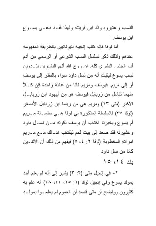 ‫ﺍﻟﻨﺴﺏ ﻭﺍﻋﺘﺒﺭﻭﻩ ﻭﺍﻟﺩ ﺍﺒﻥ ﻗﺭﻴﻨﺘﻪ ﻭﻟﻬﺫﺍ ﻓﻘـﺩ ﺩﻋـﻲ ﻴﺴـﻭﻉ‬
                                                 ‫ﺍﺒﻥ ﻴﻭﺴﻑ.‬
‫ﺃﻤﺎ ﻟﻭﻗﺎ ﻓﺈﻨﻪ ﻜﺘﺏ ﺇﻨﺠﻴﻠﻪ ﻟﻠﻴﻭﻨﺎﻨﻴﻴﻥ ﺒﺎﻟﻁﺭﻴﻘﺔ ﺍﻟﻤﻔﻬﻭﻤﺔ‬
‫ﻋﻨﺩﻫﻡ ﻭﻟﺫﻟﻙ ﺫﻜﺭ ﺘﺴﻠﺴل ﺍﻟﻨﺴﺏ ﺍﻟﺸﺭﻋﻲ ﺃﻭ ﺍﻟﺭﺴﻤﻲ ﻤﻥ ﺁﺩﻡ‬
‫ﺃﺏ ﺍﻟﺠﻨﺱ ﺍﻟﺒﺸﺭﻱ ﻜﻠﻪ. ﺇﻥ ﺭﻭﺡ ﺍﷲ ﺃﻟﻬﻡ ﺍﻟﺒﺸﻴﺭﻴﻥ ﺒﺘـﺩﻭﻴﻥ‬
‫ﻨﺴﺏ ﻴﺴﻭﻉ ﻟﻴﺜﺒﺕ ﺃﻨﻪ ﻤﻥ ﻨﺴل ﺩﺍﻭﺩ ﺴﻭﺍﺀ ﺒﺎﻟﻨﻅﺭ ﺇﻟﻰ ﻴﻭﺴﻑ‬
‫ﺃﻭ ﺇﻟﻰ ﻤﺭﻴﻡ. ﻓﻴﻭﺴﻑ ﻭﻤﺭﻴﻡ ﻜﺎﻨﺎ ﻤﻥ ﻋﺎﺌﻠﺔ ﻭﺍﺤﺩﺓ ﻓﺈﻥ ﻜـﻼ‬
‫‪‬‬
‫ﻤﻨﻬﻤﺎ ﺘﻨﺎﺴل ﻤﻥ ﺯﺭﺒﺎﺒل ﻓﻴﻭﺴﻑ ﻫﻭ ﻤﻥ ﺃﺒﻴﻬﻭﺩ ﺍﺒﻥ ﺯﺭﺒﺎﺒـل‬
‫ﺍﻷﻜﺒﺭ )ﻤﺘﻰ ٣١( ﻭﻤﺭﻴﻡ ﻫﻲ ﻤﻥ ﺭﻴﺴﺎ ﺍﺒﻥ ﺯﺭﺒﺎﺒل ﺍﻷﺼﻐﺭ‬
                                       ‫ﹼ‬
‫)ﻟﻭﻗﺎ ٧٢( ﻓﺎﻟﺴﻠﺴﻠﺔ ﺍﻟﻤﺫﻜﻭﺭﺓ ﻓﻲ ﻟﻭﻗﺎ ﻫـﻲ ﺴﻠﺴـﻠﺔ ﻤـﺭﻴﻡ‬
‫ﺃﻡ ﻴﺴﻭﻉ ﻭﻴﺨﺒﺭﻨﺎ ﺍﻟﻜﺘﺎﺏ ﺃﻥ ﻴﻭﺴﻑ ﻟﻜﻭﻨﻪ ﻤـﻥ ﻨﺴـل ﺩﺍﻭﺩ‬
‫ﻭﻋﺸﻴﺭﺘﻪ ﻓﻘﺩ ﺼﻌﺩ ﺇﻟﻰ ﺒﻴﺕ ﻟﺤﻡ ﻟ ‪‬ﻜﺘﺘﺏ ﻫﻨـﺎﻙ ﻤـﻊ ﻤـﺭﻴﻡ‬
                    ‫ﻴ‬
‫ﺍﻤﺭﺃﺘﻪ ﺍﻟﻤﺨﻁﻭﺒﺔ )ﻟﻭﻗﺎ ٢: ٤، ٥( ﻓﻴﻔﻬﻡ ﻤﻥ ﺫﻟﻙ ﺃﻥ ﺍﻻﺜﻨـﻴﻥ‬
                                          ‫ﻜﺎﻨﺎ ﻤﻥ ﻨﺴل ﺩﺍﻭﺩ.‬
                                            ‫ﺒﻨﺩ ٤١، ٥١‬
‫٢- ﻓﻲ ﺇﻨﺠﻴل ﻤﺘﻰ )٢: ٣( ﻴﺸﻴﺭ ﺇﻟﻰ ﺃﻨﻪ ﻟﻡ ﻴﻌﻠﻡ ﺃﺤﺩ‬
                                 ‫ﹼ‬
‫ﺒﻤﻭﻟﺩ ﻴﺴﻭﻉ ﻭﻓﻲ ﺇﻨﺠﻴل ﻟﻭﻗﺎ )٢: ٥٢، ٢٣، ٨٣( ﺃﻨﻪ ﻋﻠﻡ ﺒﻪ‬
‫ﻜﺜﻴﺭﻭﻥ ﻭﻭﺍﻀﺢ ﺃﻥ ﻤﺘﻰ ﻗﺼﺩ ﺃﻥ ﺍﻟﻌﻤﻭﻡ ﻟﻡ ﻴﻌﻠﻤـﻭﺍ ﺒﻤﻭﻟـﺩ‬
                                 ‫ﹼ‬
 