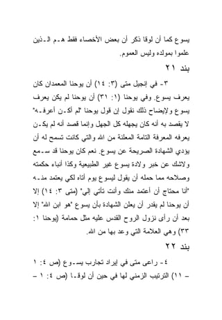 ‫ﻴﺴﻭﻉ ﻜﻤﺎ ﺃﻥ ﻟﻭﻗﺎ ﺫﻜﺭ ﺃﻥ ﺒﻌﺽ ﺍﻷﺨﺼﺎﺀ ﻓﻘﻁ ﻫـﻡ ﺍﻟـﺫﻴﻥ‬
                              ‫ﻋﻠﻤﻭﺍ ﺒﻤﻭﻟﺩﻩ ﻭﻟﻴﺱ ﺍﻟﻌﻤﻭﻡ.‬
                                               ‫ﺒﻨﺩ ١٢‬
‫٣- ﻓﻲ ﺇﻨﺠﻴل ﻤﺘﻰ )٣: ٤١( ﺃﻥ ﻴﻭﺤﻨﺎ ﺍﻟﻤﻌﻤﺩﺍﻥ ﻜﺎﻥ‬
                               ‫ﹼ‬
‫ﻴﻌﺭﻑ ﻴﺴﻭﻉ. ﻭﻓﻲ ﻴﻭﺤﻨﺎ )١: ١٣( ﺃﻥ ﻴﻭﺤﻨﺎ ﻟﻡ ﻴﻜﻥ ﻴﻌﺭﻑ‬
‫ﻴﺴﻭﻉ ﻭﻹﻴﻀﺎﺡ ﺫﻟﻙ ﻨﻘﻭل ﺇﻥ ﻗﻭل ﻴﻭﺤﻨﺎ "ﻟﻡ ﺃﻜـﻥ ﺃﻋﺭﻓـﻪ"‬
‫ﻻ ﻴﻘﺼﺩ ﺒﻪ ﺃﻨﻪ ﻜﺎﻥ ﻴﺠﻬﻠﻪ ﻜل ﺍﻟﺠﻬل ﻭﺇﻨﻤﺎ ﻗﺼﺩ ﺃﻨﻪ ﻟﻡ ﻴﻜـﻥ‬
‫ﻴﻌﺭﻓﻪ ﺍﻟﻤﻌﺭﻓﺔ ﺍﻟﺘﺎﻤﺔ ﺍﻟﻤﻌﻠﻨﺔ ﻤﻥ ﺍﷲ ﻭﺍﻟﺘﻲ ﻜﺎﻨﺕ ﺘﺴﻤﺢ ﻟﻪ ﺃﻥ‬
‫ﻴﺅﺩﻱ ﺍﻟﺸﻬﺎﺩﺓ ﺍﻟﺼﺭﻴﺤﺔ ﻋﻥ ﻴﺴﻭﻉ. ﻨﻌﻡ ﻜﺎﻥ ﻴﻭﺤﻨﺎ ﻗﺩ ﺴـﻤﻊ‬
‫ﻭﻻﺸﻙ ﻋﻥ ﺨﺒﺭ ﻭﻻﺩﺓ ﻴﺴﻭﻉ ﻏﻴﺭ ﺍﻟﻁﺒﻴﻌﻴﺔ ﻭﻜﺫﺍ ﺃﻨﺒﺎﺀ ﺤﻜﻤﺘﻪ‬
‫ﻭﺼﻼﺤﻪ ﻤﻤﺎ ﺤﻤﻠﻪ ﺃﻥ ﻴﻘﻭل ﻟﻴﺴﻭﻉ ﻴﻭﻡ ﺃﺘﺎﻩ ﻟﻜﻲ ﻴﻌﺘﻤﺩ ﻤﻨـﻪ‬
‫"ﺃﻨﺎ ﻤﺤﺘﺎﺝ ﺃﻥ ﺃﻋﺘﻤﺩ ﻤﻨﻙ ﻭﺃﻨﺕ ﺘﺄﺘﻲ ﺇﻟﻲ" )ﻤﺘﻰ ٣: ٤١( ﺇﻻ‬
           ‫ﹼ‬
‫ﺃﻥ ﻴﻭﺤﻨﺎ ﻟﻡ ﻴﻘﺩﺭ ﺃﻥ ﻴﻌﻠﻥ ﺍﻟﺸﻬﺎﺩﺓ ﺒﺄﻥ ﻴﺴﻭﻉ "ﻫﻭ ﺍﺒﻥ ﺍﷲ" ﺇﻻ‬
‫ﺒﻌﺩ ﺃﻥ ﺭﺃﻯ ﻨﺯﻭل ﺍﻟﺭﻭﺡ ﺍﻟﻘﺩﺱ ﻋﻠﻴﻪ ﻤﺜل ﺤﻤﺎﻤﺔ )ﻴﻭﺤﻨﺎ ١:‬
                   ‫٣٣( ﻭﻫﻲ ﺍﻟﻌﻼﻤﺔ ﺍﻟﺘﻲ ﻭﻋﺩ ﺒﻬﺎ ﻤﻥ ﺍﷲ.‬
                                               ‫ﺒﻨﺩ ٢٢‬
‫٤- ﺭﺍﻋﻰ ﻤﺘﻰ ﻓﻲ ﺇﻴﺭﺍﺩ ﺘﺠﺎﺭﺏ ﻴﺴـﻭﻉ )ﺹ ٤: ١‬
                              ‫ﹼ‬
‫– ١١( ﺍﻟﺘﺭﺘﻴﺏ ﺍﻟﺯﻤﻨﻲ ﻟﻬﺎ ﻓﻲ ﺤﻴﻥ ﺃﻥ ﻟﻭﻗـﺎ )ﺹ ٤: ١ –‬
 