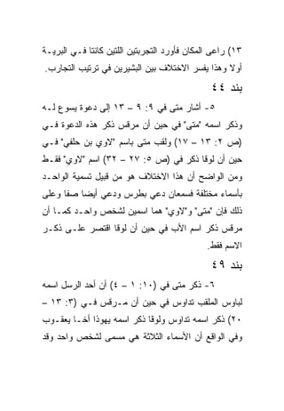 ‫٣١( ﺭﺍﻋﻰ ﺍﻟﻤﻜﺎﻥ ﻓﺄﻭﺭﺩ ﺍﻟﺘﺠﺭﺒﺘﻴﻥ ﺍﻟﻠﺘﻴﻥ ﻜﺎﻨﺘﺎ ﻓـﻲ ﺍﻟﺒﺭﻴـﺔ‬
‫ﺃﻭﻻ ﻭﻫﺫﺍ ﻴﻔﺴﺭ ﺍﻻﺨﺘﻼﻑ ﺒﻴﻥ ﺍﻟﺒﺸﻴﺭﻴﻥ ﻓﻲ ﺘﺭﺘﻴﺏ ﺍﻟﺘﺠﺎﺭﺏ.‬
                                                ‫ﹰ‬
                                               ‫ﺒﻨﺩ ٤٤‬
‫٥- ﺃﺸﺎﺭ ﻤﺘﻰ ﻓﻲ ٩: ٩ – ٣١ ﺇﻟﻰ ﺩﻋﻭﺓ ﻴﺴﻭﻉ ﻟـﻪ‬
                                ‫ﹼ‬
‫ﻭﺫﻜﺭ ﺍﺴﻤﻪ "ﻤﺘﻰ" ﻓﻲ ﺤﻴﻥ ﺃﻥ ﻤﺭﻗﺱ ﺫﻜﺭ ﻫﺫﻩ ﺍﻟﺩﻋﻭﺓ ﻓـﻲ‬
                                    ‫ﹼ‬
‫)ﺹ ٢: ٣١ – ٧١( ﻭﻟﻘﺏ ﻤﺘﻰ ﺒﺎﺴﻡ "ﻻﻭﻱ ﺒﻥ ﺤﻠﻔﻲ" ﻓـﻲ‬
                        ‫ﹼ‬
‫ﺤﻴﻥ ﺃﻥ ﻟﻭﻗﺎ ﺫﻜﺭ ﻓﻲ )ﺹ ٥: ٧٢ – ٢٣( ﺍﺴﻡ "ﻻﻭﻱ" ﻓﻘـﻁ‬
‫ﻭﻤﻥ ﺍﻟﻭﺍﻀﺢ ﺃﻥ ﻫﺫﺍ ﺍﻻﺨﺘﻼﻑ ﻫﻭ ﻤﻥ ﻗﺒﻴل ﺘﺴﻤﻴﺔ ﺍﻟﻭﺍﺤـﺩ‬
‫ﺒﺄﺴﻤﺎﺀ ﻤﺨﺘﻠﻔﺔ ﻓﺴﻤﻌﺎﻥ ﺩﻋﻲ ﺒﻁﺭﺱ ﻭﺩﻋﻲ ﺃﻴﻀﺎ ﺼﻔﺎ ﻭﻋﻠﻰ‬
          ‫‪‬‬
‫ﺫﻟﻙ ﻓﺈﻥ "ﻤﺘﻰ" ﻭ"ﻻﻭﻱ" ﻫﻤﺎ ﺍﺴﻤﻴﻥ ﻟﺸﺨﺹ ﻭﺍﺤـﺩ ﻜﻤـﺎ ﺃﻥ‬
                                      ‫ﹼ‬
‫ﻤﺭﻗﺱ ﺫﻜﺭ ﺍﺴﻡ ﺍﻷﺏ ﻓﻲ ﺤﻴﻥ ﺃﻥ ﻟﻭﻗﺎ ﺍﻗﺘﺼﺭ ﻋﻠـﻰ ﺫﻜـﺭ‬
                                              ‫ﺍﻻﺴﻡ ﻓﻘﻁ.‬
                                               ‫ﺒﻨﺩ ٩٤‬
‫٦- ﺫﻜﺭ ﻤﺘﻰ ﻓﻲ )٠١: ١ – ٤( ﺃﻥ ﺃﺤﺩ ﺍﻟﺭﺴل ﺍﺴﻤﻪ‬
                                  ‫ﹼ‬
‫ﻟﺒﺎﻭﺱ ﺍﻟﻤﻠﻘﺏ ﺘﺩﺍﻭﺱ ﻓﻲ ﺤﻴﻥ ﺃﻥ ﻤـﺭﻗﺱ ﻓـﻲ )٣: ٣١ –‬
‫٠٢( ﺫﻜﺭ ﺍﺴﻤﻪ ﺘﺩﺍﻭﺱ ﻭﻟﻭﻗﺎ ﺫﻜﺭ ﺍﺴﻤﻪ ﻴﻬﻭﺫﺍ ﺃﺨـﺎ ﻴﻌﻘـﻭﺏ‬
‫ﻭﻓﻲ ﺍﻟﻭﺍﻗﻊ ﺃﻥ ﺍﻷﺴﻤﺎﺀ ﺍﻟﺜﻼﺜﺔ ﻫﻲ ﻤﺴﻤﻰ ﻟﺸﺨﺹ ﻭﺍﺤﺩ ﻭﻗﺩ‬
 