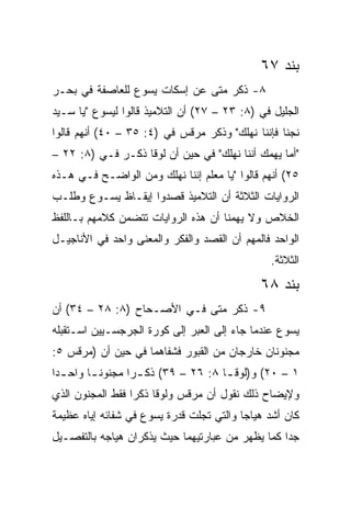 ‫ﺒﻨﺩ ٧٦‬
‫٨- ﺫﻜﺭ ﻤﺘﻰ ﻋﻥ ﺇﺴﻜﺎﺕ ﻴﺴﻭﻉ ﻟﻠﻌﺎﺼﻔﺔ ﻓﻲ ﺒﺤـﺭ‬
                               ‫ﹼ‬
‫ﺍﻟﺠﻠﻴل ﻓﻲ )٨: ٣٢ – ٧٢( ﺃﻥ ﺍﻟﺘﻼﻤﻴﺫ ﻗﺎﻟﻭﺍ ﻟﻴﺴﻭﻉ "ﻴﺎ ﺴـﻴﺩ‬
‫ﻨﺠﻨﺎ ﻓﺈﻨﻨﺎ ﻨﻬﻠﻙ" ﻭﺫﻜﺭ ﻤﺭﻗﺱ ﻓﻲ )٤: ٥٣ – ٠٤( ﺃﻨﻬﻡ ﻗﺎﻟﻭﺍ‬
‫"ﺃﻤﺎ ﻴﻬﻤﻙ ﺃﻨﻨﺎ ﻨﻬﻠﻙ" ﻓﻲ ﺤﻴﻥ ﺃﻥ ﻟﻭﻗﺎ ﺫﻜـﺭ ﻓـﻲ )٨: ٢٢ –‬
‫٥٢( ﺃﻨﻬﻡ ﻗﺎﻟﻭﺍ "ﻴﺎ ﻤﻌﻠﻡ ﺇﻨﻨﺎ ﻨﻬﻠﻙ ﻭﻤﻥ ﺍﻟﻭﺍﻀـﺢ ﻓـﻲ ﻫـﺫﻩ‬
‫ﺍﻟﺭﻭﺍﻴﺎﺕ ﺍﻟﺜﻼﺜﺔ ﺃﻥ ﺍﻟﺘﻼﻤﻴﺫ ﻗﺼﺩﻭﺍ ﺇﻴﻘـﺎﻅ ﻴﺴـﻭﻉ ﻭﻁﻠـﺏ‬
‫ﺍﻟﺨﻼﺹ ﻭﻻ ﻴﻬﻤﻨﺎ ﺃﻥ ﻫﺫﻩ ﺍﻟﺭﻭﺍﻴﺎﺕ ﺘﺘﻀﻤﻥ ﻜﻼﻤﻬﻡ ﺒـﺎﻟﻠﻔﻅ‬
‫ﺍﻟﻭﺍﺤﺩ ﻓﺎﻟﻤﻬﻡ ﺃﻥ ﺍﻟﻘﺼﺩ ﻭﺍﻟﻔﻜﺭ ﻭﺍﻟﻤﻌﻨﻰ ﻭﺍﺤﺩ ﻓﻲ ﺍﻷﻨﺎﺠﻴـل‬
                                               ‫ﺍﻟﺜﻼﺜﺔ.‬
                                             ‫ﺒﻨﺩ ٨٦‬
‫٩- ﺫﻜﺭ ﻤﺘﻰ ﻓـﻲ ﺍﻷﺼـﺤﺎﺡ )٨: ٨٢ – ٤٣( ﺃﻥ‬
                             ‫ﹼ‬
‫ﻴﺴﻭﻉ ﻋﻨﺩﻤﺎ ﺠﺎﺀ ﺇﻟﻰ ﺍﻟﻌﺒﺭ ﺇﻟﻰ ﻜﻭﺭﺓ ﺍﻟﺠﺭﺠﺴـﻴﻴﻥ ﺍﺴـﺘﻘﺒﻠﻪ‬
‫ﻤﺠﻨﻭﻨﺎﻥ ﺨﺎﺭﺠﺎﻥ ﻤﻥ ﺍﻟﻘﺒﻭﺭ ﻓﺸﻔﺎﻫﻤﺎ ﻓﻲ ﺤﻴﻥ ﺃﻥ )ﻤﺭﻗﺱ ٥:‬
‫١ – ٠٢( ﻭ)ﻟﻭﻗ ـﺎ ٨: ٦٢ – ٩٣( ﺫﻜ ـﺭﺍ ﻤﺠﻨﻭﻨ ـﺎ ﻭﺍﺤ ـﺩﺍ‬
 ‫‪‬‬         ‫ﹰ‬       ‫ـ‬                 ‫ـ‬
‫ﻭﻹﻴﻀﺎﺡ ﺫﻟﻙ ﻨﻘﻭل ﺃﻥ ﻤﺭﻗﺱ ﻭﻟﻭﻗﺎ ﺫﻜﺭﺍ ﻓﻘﻁ ﺍﻟﻤﺠﻨﻭﻥ ﺍﻟﺫﻱ‬
‫ﻜﺎﻥ ﺃﺸﺩ ﻫﻴﺎﺠﺎ ﻭﺍﻟﺘﻲ ﺘﺠﻠﺕ ﻗﺩﺭﺓ ﻴﺴﻭﻉ ﻓﻲ ﺸﻔﺎﺌﻪ ﺇﻴﺎﻩ ﻋﻅﻴﻤﺔ‬
                                          ‫‪‬‬
‫ﺠﺩﺍ ﻜﻤﺎ ﻴﻅﻬﺭ ﻤﻥ ﻋﺒﺎﺭﺘﻴﻬﻤﺎ ﺤﻴﺙ ﻴﺫﻜﺭﺍﻥ ﻫﻴﺎﺠﻪ ﺒﺎﻟﺘﻔﺼـﻴل‬
                                                  ‫‪‬‬
 