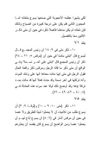 ‫ﻟﻜﻲ ﻴﺸﻬﺭﺍ ﻋﻅﻤﻪ ﺍﻷﻋﺠﻭﺒﺔ ﺍﻟﺘﻲ ﺼﻨﻌﻬﺎ ﻴﺴﻭﻉ ﺒﺸﻔﺎﺌﻪ ﺃﻤـﺎ‬
‫ﺍﻟﻤﺠﻨﻭﻥ ﺍﻟﺜﺎﻨﻲ ﻓﻠﻡ ﻴﻜﻥ ﻋﻠﻰ ﺩﺭﺠﺔ ﻜﺒﻴﺭﺓ ﻤﻥ ﺍﻟﺼﻴﺎﺡ ﻭﻟﺫﻟﻙ‬
‫ﻓﺈﻥ ﺸﻔﺎﺌﻪ ﻟﻡ ﻴﻜﻥ ﻤﺩﻫﺸﺎ ﻓﺄﻫﻤﻼ ﺫﻜﺭﻩ ﻓﻲ ﺤﻴﻥ ﺃﻥ ﻤﺘﻰ ﺫﻜـﺭ‬
      ‫ﹼ‬                        ‫ﹰ‬
                                  ‫ﺍﻻﺜﻨﻴﻥ ﻤﻌﺎ ﺒﺎﻟﺘﻔﺼﻴل.‬
                                             ‫‪‬‬
                                             ‫ﺒﻨﺩ ١٧‬
‫٠١- ﺫﻜﺭ ﻤﺘﻰ ﻓﻲ ٩: ٨١ ﺃﻥ ﺭﺌﻴﺱ ﺍﻟﻤﺠﻤـﻊ ﻗـﺎل‬
                               ‫ﹼ‬
‫ﻟﻴﺴﻭﻉ ﻗﺎل "ﺍﺒﻨﺘﻲ ﻤﺎﺘﺕ" ﻓﻲ ﺤﻴﻥ ﺃﻥ )ﻤﺭﻗﺱ ٥: ١٢ – ٤٢(‬
‫ﺫﻜﺭ ﺃﻥ ﺭﺌﻴﺱ ﺍﻟﻤﺠﻤﻊ ﻗﺎل "ﺍﺒﻨﺘﻲ ﻋﻠﻰ ﺁﺨـﺭ ﻨﺴـﻤﺔ" ﻭﻓـﻲ‬
‫ﺍﻟﻭﺍﻗﻊ ﺃﻥ ﻤﺘﻰ ﺫﻜﺭ ﻤﺎ ﻗﺎﻟﻪ ﺍﻟﺭﺠل ﻭﻤﺭﻗﺱ ﺫﻜﺭ ﻭﺍﻗﻌﺔ ﺍﻟﺤﺎل‬
                                         ‫ﹼ‬
‫ﻓﻘﻭل ﺍﻟﺭﺠل ﻓﻲ ﻤﺘﻰ ﺇﻨﻬﺎ ﻤﺎﺘﺕ ﻤﻌﻨﺎﻫﺎ ﺃﻨﻬﺎ ﻋﻠﻰ ﻭﺸﻙ ﺍﻟﻤﻭﺕ‬
                                     ‫ﹼ‬
‫ﻭﺃﻨﻪ ﺘﺭﻜﺘﻬﺎ ﻓﻲ ﺁﺨﺭ ﻨﺴﻤﺔ ﻭﻗﺩ ﺤﺩﺙ ﻓﻌﻼ ﺃﻨﻬﺎ ﻗﺩ ﻤﺎﺘﺕ ﺒﻌـﺩ‬
                  ‫ﹰ‬
‫ﺘﺭﻜﺔ ﺇﻴﺎﻫﺎ ﻭﻗﺩ ﺃﻭﻀﺢ ﺫﻟﻙ ﻟﻭﻗﺎ ﻋﻨﺩ ﺴﺭﺩﻩ ﻫﺫﻩ ﺍﻟﺤﺎﺩﺜﺔ ﻓـﻲ‬
                           ‫)٨: ٠٤ – ٢٤، ٩٤ – ٦٥(.‬
                                             ‫ﺒﻨﺩ ٥٧‬
‫١١- ﺫﻜﺭ )ﻤﺘﻰ ٠١: ٩ – ٠١( ﻭ)ﻟﻭﻗـﺎ ٩: ٣( ﺃﻥ‬
                              ‫ﹼ‬
‫ﻴﺴﻭﻉ ﻁﻠﺏ ﻤﻥ ﺘﻼﻤﻴﺫﻩ ﺃﻥ ﻻ ﻴﺤﻤﻠﻭﺍ ﺸﻴﺌﺎ ﻟﻠﻁﺭﻴﻕ ﻭﻻ ﻋﺼﺎ‬
               ‫ً‬
‫ﻓﻲ ﺤﻴﻥ ﺃﻥ ﻤﺭﻗﺱ ﺃﺸﺎﺭ ﻓﻲ )٦: ٨( ﺃﻥ ﻴﺴﻭﻉ ﺃﺒﺎﺡ ﻟﻬـﻡ ﺃﻥ‬
‫ﻴﺤﻤﻠﻭﺍ ﻋﺼﺎ ﻭﻤﻥ ﺍﻟﻭﺍﻀﺢ ﺃﻥ ﻴﺴﻭﻉ ﻜﺎﻥ ﻴﻘﺼﺩ ﺃﻥ ﻴﺤﺫﺭﻫﻡ‬
 