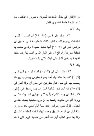 ‫ﻤﻥ ﺍﻹﻜﺜﺎﺭ ﻓﻲ ﺤﻤل ﺍﻟﻤﻌﺩﺍﺕ ﻟﻠﻁﺭﻴﻕ ﻭﻀﺭﻭﺭﺓ ﺍﻻﻜﺘﻔﺎﺀ ﺒﻤﺎ‬
                            ‫ﺘﺩﻋﻭ ﺇﻟﻴﻪ ﺍﻟﺤﺎﺠﺔ ﺍﻟﻘﺼﻭﻯ ﻓﻘﻁ.‬
                                                ‫ﺒﻨﺩ ٣٨‬
‫٢١- ﺫﻜﺭ ﻤﺘﻰ ﻓـﻲ )٥١: ٢٢( ﺃﻥ ﺍﻟﻤـﺭﺃﺓ ﺍﻟﺘـﻲ‬
                               ‫ﹼ‬
‫ﺍﺴﺘﻐﺎﺜﺕ ﺒﻴﺴﻭﻉ ﻟﺸﻔﺎﺀ ﺍﺒﻨﺘﻬﺎ ﻜﺎﻨﺕ ﻜﻨﻌﺎﻨﻴـﺔ ﻓـﻲ ﺤـﻴﻥ ﺃﻥ‬
‫ﻤﺭﻗﺹ ﺫﻜﺭ ﻓﻲ )٧: ٦٢( ﺃﻨﻬﺎ ﻜﺎﻨﺕ ﺃﻤﻤﻴـﺔ ﻭﻓـﻲ ﺠﻨﺴـﻬﺎ‬
‫ﻓﻴﻨﻴﻘﻴﺔ ﺴﻭﺭﻴﺔ ﻭﺍﻟﻭﺍﻗﻊ ﺃﻥ ﻤﺘﻰ ﺃﺸﺎﺭ ﺇﻟـﻰ ﺃﺼـﻠﻬﺎ ﻭﻨﺴـﺒﺘﻬﺎ‬
                           ‫ﹼ‬
            ‫ﺍﻟﻘﺩﻴﻤﺔ ﻭﻤﺭﻗﺱ ﺃﺸﺎﺭ ﺇﻟﻰ ﺍﻟﺒﻼﺩ ﺍﻟﺘﻲ ﻭﻟﺩﺕ ﻓﻴﻬﺎ.‬
                                                ‫ﺒﻨﺩ ١٩‬
‫٣١- ﺫﻜﺭ ﻤﺘﻰ ﻓﻲ )٧١: ١( ﻜﻤﺎ ﺫﻜﺭ ﻤـﺭﻗﺱ ﻓـﻲ‬
                              ‫ﹼ‬
‫)٩: ١( "ﺃﻨﻪ ﺒﻌﺩ ﺴﺘﺔ ﺃﻴﺎﻡ ﺃﺨﺫ ﻴﺴﻭﻉ ﺒﻁﺭﺱ ﻭﻴﻌﻘﻭﺏ ﻭﻴﻭﺤﻨﺎ‬
‫ﻭﺼﻌﺩ ﺒﻬﻡ ﺇﻟﻰ ﺠﺒل ﻋﺎل ﻤﻨﻔﺭﺩﻴﻥ" ﻓﻲ ﺤﻴﻥ ﺃﻥ ﻟﻭﻗﺎ ﺃﺸﺎﺭ ﻓﻲ‬
                                ‫ٍ‬
‫)٩: ٨٢( ﺃﻨﻪ "ﺒﻌﺩ ﻨﺤﻭ ﺜﻤﺎﻨﻴﺔ ﺃﻴﺎﻡ". ﺃﻥ ﻴﺴﻭﻉ ﺴﺒﻕ ﻓﻲ )ﻤﺘﻰ‬
 ‫ﹼ‬
‫٦١: ٨٢( ﺃﻥ ﻭﻋﺩ ﺘﻼﻤﻴﺫﻩ ﺒﺄﻨﻬﻡ ﻻ ﻴـﺫﻭﻗﻭﻥ ﺍﻟﻤـﻭﺕ ﺤﺘـﻰ‬
‫ﻴﺭﻭﻨﻪ ﺁﺘﻴﺎ ﻓﻲ ﻤﻠﻜﻭﺘﻪ ﻭﻗﺼﺩ ﺒﻪ ﺃﻥ ﻴﺭﻭﻩ ﻤﺘﺠﻠﻴﺎ ﺒﻤﺠﺩﻩ ﻋﻠـﻰ‬
            ‫‪‬‬                                ‫‪‬‬
‫ﺍﻟﺠﺒل.. ﻓﻘﻭل ﻤﺘﻰ ﻭﻤﺭﻗﺱ "ﺒﻌﺩ ﺴﺘﺔ ﺃﻴﺎﻡ" ﺘﻌﻨﻲ ﺒﻌﺩ ﻤـﺭﻭﺭ‬
                                     ‫ﹼ‬
‫ﺴﺘﺔ ﺃﻴﺎﻡ ﻤﻥ ﺍﻟﻭﻋﺩ ﺍﻟﺴﺎﺒﻕ ﻭﻫﺫﻩ ﺍﻷﻴﺎﻡ ﻜﺎﻨﺕ ﻜﺎﻤﻠﺔ ﺃﻤﺎ ﻗـﻭل‬
‫ﻟﻭﻗﺎ ﺒﻌﺩ ﻨﺤﻭ ﺜﻤﺎﻨﻴﺔ ﺃﻴﺎﻡ ﻓﻘﺩ ﺃﺩﺨل ﻓﻲ ﺤﺴﺎﺒﻪ ﺍﻟﻴﻭﻡ ﺍﻟﺘﻲ ﻓـﺎﻩ‬
 