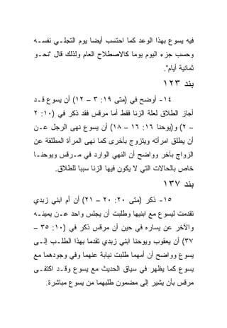 ‫ﻓﻴﻪ ﻴﺴﻭﻉ ﺒﻬﺫﺍ ﺍﻟﻭﻋﺩ ﻜﻤﺎ ﺍﺤﺘﺴﺏ ﺃﻴﻀﺎ ﻴﻭﻡ ﺍﻟﺘﺠﻠـﻲ ﻨﻔﺴـﻪ‬
                   ‫‪‬‬
‫ﻭﺤﺴﺏ ﺠﺯﺀ ﺍﻟﻴﻭﻡ ﻴﻭﻤﺎ ﻜﺎﻻﺼﻁﻼﺡ ﺍﻟﻌﺎﻡ ﻭﻟﺫﻟﻙ ﻗﺎل "ﻨﺤـﻭ‬
                               ‫‪‬‬
                                           ‫ﺜﻤﺎﻨﻴﺔ ﺃﻴﺎﻡ".‬
                                          ‫ﺒﻨﺩ ٣٢١‬
‫٤١- ﺃﻭﻀﺢ ﻓﻲ )ﻤﺘﻰ ٩١: ٣ – ٢١( ﺃﻥ ﻴﺴﻭﻉ ﻗـﺩ‬
                         ‫ﹼ‬
‫ﺃﺠﺎﺯ ﺍﻟﻁﻼﻕ ﻟﻌﻠﺔ ﺍﻟﺯﻨﺎ ﻓﻘﻁ ﺃﻤﺎ ﻤﺭﻗﺱ ﻓﻘﺩ ﺫﻜﺭ ﻓﻲ )٠١: ٢‬
‫– ٢( ﻭ)ﻴﻭﺤﻨﺎ ٦١: ٦١ – ٨١( ﺃﻥ ﻴﺴﻭﻉ ﻨﻬﻰ ﺍﻟﺭﺠل ﻋـﻥ‬
‫ﺃﻥ ﻴﻁﻠﻕ ﺍﻤﺭﺃﺘﻪ ﻭﻴﺘﺯﻭﺝ ﺒﺄﺨﺭﻯ ﻜﻤﺎ ﻨﻬﻰ ﺍﻟﻤﺭﺃﺓ ﺍﻟﻤﻁﻠﻘﺔ ﻋﻥ‬
‫ﺍﻟﺯﻭﺍﺝ ﺒﺂﺨﺭ ﻭﻭﺍﻀﺢ ﺃﻥ ﺍﻟﻨﻬﻲ ﺍﻟﻭﺍﺭﺩ ﻓﻲ ﻤـﺭﻗﺱ ﻭﻴﻭﺤﻨـﺎ‬
      ‫ﺨﺎﺹ ﺒﺎﻟﺤﺎﻻﺕ ﺍﻟﺘﻲ ﻻ ﻴﻜﻭﻥ ﻓﻴﻬﺎ ﺍﻟﺯﻨﺎ ﺴﺒﺒﺎ ﻟﻠﻁﻼﻕ.‬
              ‫‪‬‬
                                          ‫ﺒﻨﺩ ٧٣١‬
‫٥١- ﺫﻜﺭ )ﻤﺘﻰ ٠٢: ٠٢ – ١٢( ﺃﻥ ﺃﻡ ﺍﺒﻨﻲ ﺯﺒﺩﻱ‬
                              ‫ﹼ‬
‫ﺘﻘﺩﻤﺕ ﻟﻴﺴﻭﻉ ﻤﻊ ﺍﺒﻨﻴﻬﺎ ﻭﻁﻠﺒﺕ ﺃﻥ ﻴﺠﻠﺱ ﻭﺍﺤﺩ ﻋـﻥ ﻴﻤﻴﻨـﻪ‬
‫ﻭﺍﻵﺨﺭ ﻋﻥ ﻴﺴﺎﺭﻩ ﻓﻲ ﺤﻴﻥ ﺃﻥ ﻤﺭﻗﺱ ﺫﻜﺭ ﻓﻲ )٠١: ٥٣ –‬
‫٧٣( ﺃﻥ ﻴﻌﻘﻭﺏ ﻭﻴﻭﺤﻨﺎ ﺍﺒﻨﻲ ﺯﺒﺩﻱ ﺘﻘﺩﻤﺎ ﺒﻬﺫﺍ ﺍﻟﻁﻠـﺏ ﺇﻟـﻰ‬
                  ‫‪‬‬
‫ﻴﺴﻭﻉ ﻭﻭﺍﻀﺢ ﺃﻥ ﺃﻤﻬﻤﺎ ﻁﻠﺒﺕ ﻨﻴﺎﺒﺔ ﻋﻨﻬﻤﺎ ﻭﻓﻲ ﻭﺠﻭﺩﻫﻤﺎ ﻤﻊ‬
‫ﻴﺴﻭﻉ ﻜﻤﺎ ﻴﻅﻬﺭ ﻓﻲ ﺴﻴﺎﻕ ﺍﻟﺤﺩﻴﺙ ﻤﻊ ﻴﺴﻭﻉ ﻭﻗـﺩ ﺍﻜﺘﻔـﻰ‬
   ‫ﻤﺭﻗﺱ ﺒﺄﻥ ﻴﺸﻴﺭ ﺇﻟﻰ ﻤﻀﻤﻭﻥ ﻁﻠﺒﻬﻤﺎ ﻤﻥ ﻴﺴﻭﻉ ﻤﺒﺎﺸﺭﺓ.‬
 