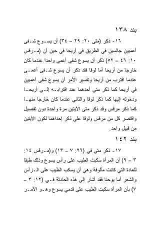 ‫ﺒﻨﺩ ٨٣١‬
‫٦١- ﺫﻜﺭ )ﻤﺘﻰ ٠٢: ٩٢ – ٤٣( ﺃﻥ ﻴﺴـﻭﻉ ﺸـﻔﻰ‬
                            ‫ﹼ‬
‫ﺃﻋﻤﻴﻴﻥ ﺠﺎﻟﺴﻴﻥ ﻓﻲ ﺍﻟﻁﺭﻴﻕ ﻓﻲ ﺃﺭﻴﺤﺎ ﻓﻲ ﺤﻴﻥ ﺃﻥ )ﻤـﺭﻗﺱ‬
‫٠١: ٦٤ – ٢٥( ﺫﻜﺭ ﺃﻥ ﻴﺴﻭﻉ ﺸﻔﻰ ﺃﻋﻤﻰ ﻭﺍﺤﺩﺍ ﻋﻨﺩﻤﺎ ﻜﺎﻥ‬
           ‫‪‬‬
‫ﺨﺎﺭﺠﺎ ﻤﻥ ﺃﺭﻴﺤﺎ ﺃﻤﺎ ﻟﻭﻗﺎ ﻓﻘﺩ ﺫﻜﺭ ﺃﻥ ﻴﺴﻭﻉ ﺸـﻔﻰ ﺃﻋﻤـﻰ‬
                                              ‫‪‬‬
‫ﻋﻨﺩﻤﺎ ﺍﻗﺘﺭﺏ ﻤﻥ ﺃﺭﻴﺤﺎ ﻭﺘﻔﺴﻴﺭ ﺍﻷﻤﺭ ﺃﻥ ﻴﺴﻭﻉ ﺸﻔﻰ ﺃﻋﻤﻴﻴﻥ‬
‫ﻓﻲ ﺃﺭﻴﺤﺎ ﻜﻤﺎ ﺫﻜﺭ ﻤﺘﻰ ﺃﺤﺩﻫﻤﺎ ﻋﻨﺩ ﺍﻗﺘﺭﺍﺒـﻪ ﺇﻟـﻰ ﺃﺭﻴﺤـﺎ‬
                                 ‫ﹼ‬
‫ﻭﺩﺨﻭﻟﻪ ﺇﻟﻴﻬﺎ ﻜﻤﺎ ﺫﻜﺭ ﻟﻭﻗﺎ ﻭﺍﻟﺜﺎﻨﻲ ﻋﻨﺩﻤﺎ ﻜﺎﻥ ﺨﺎﺭﺠﺎ ﻤﻨﻬـﺎ‬
       ‫‪‬‬
‫ﻜﻤﺎ ﺫﻜﺭ ﻤﺭﻗﺱ ﻭﻗﺩ ﺫﻜﺭ ﻤﺘﻰ ﺍﻵﻴﺘﻴﻥ ﻤﺭﺓ ﻭﺍﺤﺩﺓ ﺩﻭﻥ ﺘﻔﺼﻴل‬
                            ‫ﹼ‬
‫ﻭﺍﻗﺘﺼﺭ ﻜل ﻤﻥ ﻤﺭﻗﺱ ﻭﻟﻭﻗﺎ ﻋﻠﻰ ﺫﻜﺭ ﺇﺤﺩﺍﻫﻤﺎ ﻟﻜﻭﻥ ﺍﻵﻴﺘﻴﻥ‬
                                         ‫ﻤﻥ ﻗﺒﻴل ﻭﺍﺤﺩ.‬
                                            ‫ﺒﻨﺩ ٢٤١‬
‫٧١- ﺫﻜﺭ ﻤﺘﻰ ﻓﻲ )٦٢: ٧ – ٣١( ﻭ)ﻤـﺭﻗﺱ ٤١:‬
                             ‫ﹼ‬
‫٣ – ٩( ﺃﻥ ﺍﻟﻤﺭﺃﺓ ﺴﻜﺒﺕ ﺍﻟﻁﻴﺏ ﻋﻠﻰ ﺭﺃﺱ ﻴﺴﻭﻉ ﻭﺫﻟﻙ ﻁﺒﻘﺎ‬
 ‫ﹰ‬
‫ﻟﻠﻌﺎﺩﺓ ﺍﻟﺘﻲ ﻜﺎﻨﺕ ﻤﺄﻟﻭﻓﺔ ﻭﻫﻲ ﺃﻥ ﻴﺴﻜﺏ ﺍﻟﻁﻴﺏ ﻋﻠﻰ ﺍﻟـﺭﺃﺱ‬
‫ﻭﺍﻟﺸﻌﺭ ﺃﻤﺎ ﻴﻭﺤﻨﺎ ﻓﻘﺩ ﺃﺸﺎﺭ ﺇﻟﻰ ﻫﺫﻩ ﺍﻟﺤﺎﺩﺜﺔ ﻓـﻲ )٢١: ٣ –‬
‫٧( ﺒﺄﻥ ﺍﻟﻤﺭﺃﺓ ﺴﻜﺒﺕ ﺍﻟﻁﻴﺏ ﻋﻠﻰ ﻗﺩﻤﻲ ﻴﺴﻭﻉ ﻭﻫـﻭ ﺍﻷﻤـﺭ‬
 