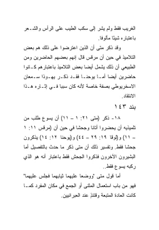 ‫ﺍﻟﻐﺭﻴﺏ ﻓﻘﻁ ﻭﻟﻡ ﻴﺸﺭ ﺇﻟﻰ ﺴﻜﺏ ﺍﻟﻁﻴﺏ ﻋﻠﻰ ﺍﻟﺭﺃﺱ ﻭﺍﻟﺸـﻌﺭ‬
                                     ‫ﺒﺎﻋﺘﺒﺎﺭﻩ ﺸﻴﺌﺎ ﻤﺄﻟﻭﻓﺎ.‬
                                       ‫ﹰ‬      ‫ً‬
‫ﻭﻗﺩ ﺫﻜﺭ ﻤﺘﻰ ﺃﻥ ﺍﻟﺫﻴﻥ ﺍﻋﺘﺭﻀﻭﺍ ﻋﻠﻰ ﺫﻟﻙ ﻫﻡ ﺒﻌﺽ‬
                                 ‫ﹼ‬
‫ﺍﻟﺘﻼﻤﻴﺫ ﻓﻲ ﺤﻴﻥ ﺃﻥ ﻤﺭﻗﺱ ﻗﺎل ﺇﻨﻬﻡ ﺒﻌﻀﻬﻡ ﺍﻟﺤﺎﻀﺭﻴﻥ ﻭﻤﻥ‬
‫ﺍﻟﻁﺒﻴﻌﻲ ﺃﻥ ﺫﻟﻙ ﻴﺸﻤل ﺃﻴﻀﺎ ﺒﻌﺽ ﺍﻟﺘﻼﻤﻴﺫ ﺒﺎﻋﺘﺒﺎﺭﻫﻡ ﻜـﺎﻨﻭﺍ‬
                              ‫‪‬‬
‫ﺤﺎﻀﺭﻴﻥ ﺃﻴﻀﺎ ﺃﻤـﺎ ﻴﻭﺤﻨـﺎ ﻓﻘـﺩ ﺫﻜـﺭ ﻴﻬـﻭﺫﺍ ﺴـﻤﻌﺎﻥ‬
                                     ‫‪‬‬
‫ﺍﻻﺴﺨﺭﻴﻭﻁﻲ ﺒﺼﻔﺔ ﺨﺎﺼﺔ ﻷﻨﻪ ﻜﺎﻥ ﺴﺒﺒﺎ ﻓـﻲ ﺇﺜـﺎﺭﻩ ﻫـﺫﺍ‬
                 ‫‪‬‬
                                                  ‫ﺍﻻﻨﺘﻘﺎﺩ.‬
                                              ‫ﺒﻨﺩ ٣٤١‬
‫٨١- ﺫﻜﺭ )ﻤﺘﻰ ١٢: ١ – ١١( ﺃﻥ ﻴﺴﻭﻉ ﻁﻠﺏ ﻤﻥ‬
                            ‫ﹼ‬
‫ﺘﻠﻤﻴﺫﻴﻪ ﺃﻥ ﻴﺤﻀﺭﻭﺍ ﺃﺘﺎﻨﺎ ﻭﺠﺤ ﹰﺎ ﻓﻲ ﺤﻴﻥ ﺃﻥ )ﻤﺭﻗﺱ ١١: ١‬
                       ‫ﺸ‬      ‫ﹰ‬
‫– ١١( ﻭ)ﻟﻭﻗﺎ ٩١: ٩٢ – ٤٤( ﻭ)ﻴﻭﺤﻨﺎ ٢١: ٤١( ﻴﺫﻜﺭﻭﻥ‬
‫ﺠﺤﺸﺎ ﻓﻘﻁ. ﻭﺘﻔﺴﻴﺭ ﺫﻟﻙ ﺃﻥ ﻤﺘﻰ ﺫﻜﺭ ﻤﺎ ﺤﺩﺙ ﺒﺎﻟﺘﻔﺼﻴل ﺃﻤﺎ‬
                         ‫ﹼ‬                      ‫ﹰ‬
‫ﺍﻟﺒﺸﻴﺭﻭﻥ ﺍﻵﺨﺭﻭﻥ ﻓﺫﻜﺭﻭﺍ ﺍﻟﺠﺤﺵ ﻓﻘﻁ ﺒﺎﻋﺘﺒﺎﺭ ﺃﻨﻪ ﻫﻭ ﺍﻟﺫﻱ‬
                                        ‫ﺭﻜﺒﻪ ﻴﺴﻭﻉ ﻓﻘﻁ..‬
‫ﺃﻤﺎ ﻗﻭل ﻤﺘﻰ "ﻭﻭﻀﻌﺎ ﻋﻠﻴﻬﻤﺎ ﺜﻴﺎﺒﻬﻤﺎ ﻓﺠﻠﺱ ﻋﻠﻴﻬﻤﺎ"‬
                                    ‫ﹼ‬
‫ﻓﻬﻭ ﻤﻥ ﺒﺎﺏ ﺍﺴﺘﻌﻤﺎل ﺍﻟﻤﺜﻨﻰ ﺃﻭ ﺍﻟﺠﻤﻊ ﻓﻲ ﻤﻜﺎﻥ ﺍﻟﻤﻔﺭﺩ ﻜﻤـﺎ‬
                 ‫ﻜﺎﻨﺕ ﺍﻟﻌﺎﺩﺓ ﺍﻟﻤﺘﺒﻌﺔ ﻭﻗﺘﺌﺫ ﻋﻨﺩ ﺍﻟﻌﺒﺭﺍﻨﻴﻴﻥ.‬
                                 ‫ٍ‬
 