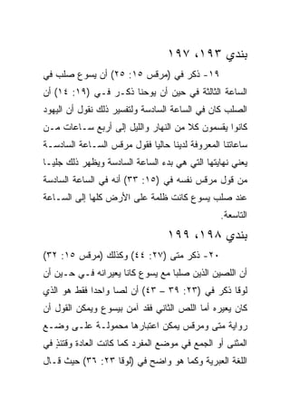 ‫ﺒﻨﺩﻱ ٣٩١، ٧٩١‬
‫٩١- ﺫﻜﺭ ﻓﻲ )ﻤﺭﻗﺱ ٥١: ٥٢( ﺃﻥ ﻴﺴﻭﻉ ﺼﻠﺏ ﻓﻲ‬
‫ﺍﻟﺴﺎﻋﺔ ﺍﻟﺜﺎﻟﺜﺔ ﻓﻲ ﺤﻴﻥ ﺃﻥ ﻴﻭﺤﻨﺎ ﺫﻜـﺭ ﻓـﻲ )٩١: ٤١( ﺃﻥ‬
‫ﺍﻟﺼﻠﺏ ﻜﺎﻥ ﻓﻲ ﺍﻟﺴﺎﻋﺔ ﺍﻟﺴﺎﺩﺴﺔ ﻭﻟﺘﻔﺴﻴﺭ ﺫﻟﻙ ﻨﻘﻭل ﺃﻥ ﺍﻟﻴﻬﻭﺩ‬
‫ﻜﺎﻨﻭﺍ ﻴﻘﺴﻤﻭﻥ ﻜﻼ ﻤﻥ ﺍﻟﻨﻬﺎﺭ ﻭﺍﻟﻠﻴل ﺇﻟﻰ ﺃﺭﺒﻊ ﺴـﺎﻋﺎﺕ ﻤـﻥ‬
‫ﺴﺎﻋﺎﺘﻨﺎ ﺍﻟﻤﻌﺭﻭﻓﺔ ﻟﺩﻴﻨﺎ ﺤﺎﻟﻴﺎ ﻓﻘﻭل ﻤﺭﻗﺱ ﺍﻟﺴـﺎﻋﺔ ﺍﻟﺴﺎﺩﺴـﺔ‬
                            ‫‪‬‬
‫ﻴﻌﻨﻲ ﻨﻬﺎﻴﺘﻬﺎ ﺍﻟﺘﻲ ﻫﻲ ﺒﺩﺀ ﺍﻟﺴﺎﻋﺔ ﺍﻟﺴﺎﺩﺴﺔ ﻭﻴﻅﻬﺭ ﺫﻟﻙ ﺠﻠ ‪‬ـﺎ‬
  ‫ﻴ‬
‫ﻤﻥ ﻗﻭل ﻤﺭﻗﺱ ﻨﻔﺴﻪ ﻓﻲ )٥١: ٣٣( ﺃﻨﻪ ﻓﻲ ﺍﻟﺴﺎﻋﺔ ﺍﻟﺴﺎﺩﺴﺔ‬
‫ﻋﻨﺩ ﺼﻠﺏ ﻴﺴﻭﻉ ﻜﺎﻨﺕ ﻅﻠﻤﺔ ﻋﻠﻰ ﺍﻷﺭﺽ ﻜﻠﻬﺎ ﺇﻟﻰ ﺍﻟﺴـﺎﻋﺔ‬
                                                ‫ﺍﻟﺘﺎﺴﻌﺔ.‬
                                  ‫ﺒﻨﺩﻱ ٨٩١، ٩٩١‬
‫٠٢- ﺫﻜﺭ ﻤﺘﻰ )٧٢: ٤٤( ﻭﻜﺫﻟﻙ )ﻤﺭﻗﺱ ٥١: ٢٣(‬
                              ‫ﹼ‬
‫ﺃﻥ ﺍﻟﻠﺼﻴﻥ ﺍﻟﺫﻴﻥ ﺼﻠﺒﺎ ﻤﻊ ﻴﺴﻭﻉ ﻜﺎﻨﺎ ﻴﻌﻴﺭﺍﻨﻪ ﻓـﻲ ﺤـﻴﻥ ﺃﻥ‬
                ‫‪‬‬
‫ﻟﻭﻗﺎ ﺫﻜﺭ ﻓﻲ )٣٢: ٩٣ – ٣٤( ﺃﻥ ﻟﺼﺎ ﻭﺍﺤﺩﺍ ﻓﻘﻁ ﻫﻭ ﺍﻟﺫﻱ‬
             ‫‪‬‬     ‫‪‬‬
‫ﻜﺎﻥ ﻴﻌﻴﺭﻩ ﺃﻤﺎ ﺍﻟﻠﺹ ﺍﻟﺜﺎﻨﻲ ﻓﻘﺩ ﺁﻤﻥ ﺒﻴﺴﻭﻉ ﻭﻴﻤﻜﻥ ﺍﻟﻘﻭل ﺃﻥ‬
                                               ‫‪‬‬
‫ﺭﻭﺍﻴﺔ ﻤﺘﻰ ﻭﻤﺭﻗﺱ ﻴﻤﻜﻥ ﺍﻋﺘﺒﺎﺭﻫﺎ ﻤﺤﻤﻭﻟـﺔ ﻋﻠـﻰ ﻭﻀـﻊ‬
                                       ‫ﹼ‬
‫ﺍﻟﻤﺜﻨﻰ ﺃﻭ ﺍﻟﺠﻤﻊ ﻓﻲ ﻤﻭﻀﻊ ﺍﻟﻤﻔﺭﺩ ﻜﻤﺎ ﻜﺎﻨﺕ ﺍﻟﻌﺎﺩﺓ ﻭﻗﺘﺌﺫ ﻓﻲ‬
   ‫ٍ‬
‫ﺍﻟﻠﻐﺔ ﺍﻟﻌﺒﺭﻴﺔ ﻭﻜﻤﺎ ﻫﻭ ﻭﺍﻀﺢ ﻓﻲ )ﻟﻭﻗﺎ ٣٢: ٦٣( ﺤﻴﺙ ﻗـﺎل‬
 