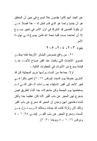 ‫ﻋﻥ ﺍﻟﺠﻨﺩ ﺃﻨﻬﻡ ﻜﺎﻨﻭﺍ ﻴﻘﺩﻤﻭﻥ ﺨﻼ ﻟﻴﺴﻭﻉ ﻓﻲ ﺤﻴﻥ ﺃﻥ ﺍﻟﻤﻨﻁﻕ‬
                       ‫ﹰ‬
‫ﻫﻭ ﺃﻥ ﺠﻨﺩﻴﺎ ﻭﺍﺤﺩﺍ ﻫﻭ ﺍﻟﺫﻱ ﻗﺩﻡ ﺍﻟﺨل ﻟﻪ – ﻫﺫﺍ ﻓﻀﻼ ﻋـﻥ‬
    ‫ﹰ‬                              ‫‪‬‬     ‫‪‬‬
‫ﺃﻥ ﻴﻜﻭﻨﺎ ﺍﻟﻠﺼﻴﻥ ﻗﺩ ﺍﺸﺘﺭﻜﺎ ﻓﻲ ﺃﻭل ﺍﻷﻤﺭ ﻓﻲ ﺘﻌﺒﻴﺭ ﻴﺴـﻭﻉ‬
‫ﺇﻻ ﺃﻥ ﺃﺤﺩﻫﻤﺎ ﻤﺴﺕ ﻗﻠﺒﻪ ﻨﻌﻤﺔ ﺍﷲ ﻓﺂﻤﻥ ﺒﻴﺴﻭﻉ ﻓـﻲ ﻨﻬﺎﻴـﺔ‬
                                                  ‫ﺍﻷﻤﺭ.‬
                         ‫ﺒﻨﻭﺩ ٣٠٢، ٤٠٢، ٥٠٢‬
‫١٢- ﻤﻥ ﻭﺍﻗﻊ ﻨﺼﻭﺹ ﺍﻟﺒﺸﺎﺌﺭ ﺍﻷﺭﺒﻌﺔ ﻓﺈﻨﻪ ﻴﻤﻜـﻥ‬
‫ﺘﺼﻭﻴﺭ ﺍﻷﺤﺩﺍﺙ ﺍﻟﺘﻲ ﻭﻗﻌﺕ ﻋﻨﺩ ﺍﻟﻘﺒﺭ ﺼﺒﺎﺡ ﺍﻷﺤـﺩ ﻋﻨـﺩ‬
            ‫ﻗﻴﺎﻤﺔ ﻴﺴﻭﻉ ﻤﻥ ﺍﻷﻤﻭﺍﺕ ﻓﻲ ﺍﻟﺨﻁﻭﺍﺕ ﺍﻟﺘﺎﻟﻴﺔ:-‬
‫ﺃﻭﻻ: ﺠﻤﺎﻋﺔ ﻤﻥ ﺍﻟﻨﺴﺎﺀ ﻴﺭﺃﺴﻬﺎ ﻤﺭﻴﻡ ﺍﻟﻤﺠﺩﻟﻴﺔ ﻜﻥ ﻗﺩ‬
   ‫‪‬‬                                        ‫ﹰ‬
‫ﺍﺸﺘﺭﻴﻥ ﺤﻨﻭﻁﺎ ﻴﻭﻡ ﺍﻟﺴﺒﺕ )ﻤﺭﻗﺱ ٦١: ١( ﺫﻫﺒﻥ ﺒﺎﻜﺭﺍ ﻓـﻲ‬
     ‫‪‬‬                                 ‫ﹰ‬
‫ﻓﺠﺭ ﺍﻷﺤﺩ ﺇﻟﻰ ﺍﻟﻘﺒﺭ ﻻﺴﺘﻴﻔﺎﺀ ﺇﺠـﺭﺍﺀﺍﺕ ﺍﻟـﺩﻓﻥ ﺍﻟﺘـﻲ ﻟـﻡ‬
‫ﻴﺴﺘﻁﻌﻨﻬﺎ ﻴﻭﻡ ﺍﻟﺠﻤﻌﺔ ﻭﻜﻥ ﻤﺸﻐﻭﻻﺕ ﺠﺩﺍ ﺃﺜﻨﺎﺀ ﺍﻟﻁﺭﻴﻕ ﻓﻴﻤﻥ‬
                   ‫‪‬‬
‫ﻴﺩﺤﺭﺝ ﻟﻬﻥ ﺍﻟﺤﺠﺭ ﻋﻥ ﺒﺎﺏ ﺍﻟﻘﺒﺭ ﻷﻨﻪ ﻜﺎﻥ ﻋﻅﻴﻤﺎ ﺠﺩﺍ ﻭﻟﻜﻥ‬
      ‫‪ ‬‬
‫ﻟﺸﺩﺓ ﺩﻫﺸﺘﻬﻥ ﺃﻨﻬﻥ ﻭﺠﺩﻥ ﺃﻥ ﺍﻟﺤﺠﺭ ﻗﺩ ﺩﺤﺭﺝ ﻋﻥ ﺒﺎﺏ ﺍﻟﻘﺒﺭ‬
‫ﻭﺫﻟﻙ ﻷﻥ ﺯﻟﺯﻟﺔ ﻜﺎﻨﺕ ﻗﺩ ﺤﺩﺜﺕ ﻭﻤﻼﻙ ﺍﻟـﺭﺏ ﻨـﺯل ﻤـﻥ‬
‫ﺍﻟﺴﻤﺎﺀ ﻭﺩﺤﺭﺝ ﺍﻟﺤﺠﺭ ﻋﻥ ﺒﺎﺏ ﺍﻟﻘﺒـﺭ )ﻤ ﹼـﻰ ٨٢: ١ – ٤‬
            ‫ﺘ‬
                   ‫ﻭﻤﺭﻗﺱ ٦١: ١ – ٤ ﻭﻴﻭﺤﻨﺎ ٠٢: ١(.‬
 