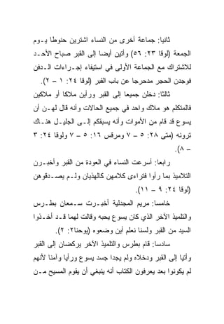 ‫ﺜﺎﻨﻴﺎ: ﺠﻤﺎﻋﺔ ﺃﺨﺭﻯ ﻤﻥ ﺍﻟﻨﺴﺎﺀ ﺍﺸﺘﺭﻴﻥ ﺤﻨﻭﻁﺎ ﻴـﻭﻡ‬
      ‫ﹰ‬                                  ‫‪‬‬
‫ﺍﻟﺠﻤﻌﺔ )ﻟﻭﻗﺎ ٣٢: ٦٥( ﻭﺃﺘﻴﻥ ﺃﻴﻀﺎ ﺇﻟﻰ ﺍﻟﻘﺒﺭ ﺼﺒﺎﺡ ﺍﻷﺤـﺩ‬
                      ‫‪‬‬
‫ﻟﻼﺸﺘﺭﺍﻙ ﻤﻊ ﺍﻟﺠﻤﺎﻋﺔ ﺍﻷﻭﻟﻰ ﻓﻲ ﺍﺴﺘﻴﻔﺎﺀ ﺇﺠـﺭﺍﺀﺍﺕ ﺍﻟـﺩﻓﻥ‬
  ‫ﻓﻭﺠﺩﻥ ﺍﻟﺤﺠﺭ ﻤﺩﺤﺭﺠﺎ ﻋﻥ ﺒﺎﺏ ﺍﻟﻘﺒﺭ )ﻟﻭﻗﺎ ٤٢: ١ – ٢(.‬
                                  ‫‪‬‬
‫ﺜﺎﻟﺜﺎ: ﺩﺨﻠﻥ ﺠﻤﻴﻌﺎ ﺇﻟﻰ ﺍﻟﻘﺒﺭ ﻭﺭﺃﻴﻥ ﻤﻼﻜﺎ ﺃﻭ ﻤﻼﻜﻴﻥ‬
          ‫ﹰ‬                    ‫‪‬‬           ‫ﹰ‬
‫ﻓﺎﻟﻤﺘﻜﻠﻡ ﻫﻭ ﻤﻼﻙ ﻭﺍﺤﺩ ﻓﻲ ﺠﻤﻴﻊ ﺍﻟﺤﺎﻻﺕ ﻭﺃﻨﻪ ﻗﺎل ﻟﻬـﻥ ﺃﻥ‬
‫ﻴﺴﻭﻉ ﻗﺩ ﻗﺎﻡ ﻤﻥ ﺍﻷﻤﻭﺍﺕ ﻭﺃﻨﻪ ﻴﺴﺒﻘﻜﻡ ﺇﻟـﻰ ﺍﻟﺠﻠﻴـل ﻫﻨـﺎﻙ‬
‫ﺘﺭﻭﻨﻪ )ﻤﺘﻰ ٨٢: ٥ – ٧ ﻭﻤﺭﻗﺱ ٦١: ٥ – ٧ ﻭﻟﻭﻗﺎ ٤٢: ٣‬
                                       ‫ﹼ‬
                                                  ‫– ٨(.‬
‫ﺭﺍﺒﻌﺎ: ﺃﺴﺭﻋﺕ ﺍﻟﻨﺴﺎﺀ ﻓﻲ ﺍﻟﻌﻭﺩﺓ ﻤﻥ ﺍﻟﻘﺒﺭ ﻭﺃﺨﺒـﺭﻥ‬
                                          ‫‪‬‬
‫ﺍﻟﺘﻼﻤﻴﺫ ﺒﻤﺎ ﺭﺃﻭﺍ ﻓﺘﺭﺍﺀﻯ ﻜﻼﻤﻬﻥ ﻜﺎﻟﻬﺫﻴﺎﻥ ﻭﻟـﻡ ﻴﺼـﺩﻗﻭﻫﻥ‬
                                    ‫)ﻟﻭﻗﺎ ٤٢: ٩ – ١١(.‬
‫ﺨﺎﻤﺴﺎ: ﻤﺭﻴﻡ ﺍﻟﻤﺠﺩﻟﻴﺔ ﺃﺨﺒـﺭﺕ ﺴـﻤﻌﺎﻥ ﺒﻁـﺭﺱ‬
                                    ‫‪‬‬
‫ﻭﺍﻟﺘﻠﻤﻴﺫ ﺍﻵﺨﺭ ﺍﻟﺫﻱ ﻜﺎﻥ ﻴﺴﻭﻉ ﻴﺤﺒﻪ ﻭﻗﺎﻟﺕ ﻟﻬﻤﺎ ﻗـﺩ ﺃﺨـﺫﻭﺍ‬
       ‫ﺍﻟﺴﻴﺩ ﻤﻥ ﺍﻟﻘﺒﺭ ﻭﻟﺴﻨﺎ ﻨﻌﻠﻡ ﺃﻴﻥ ﻭﻀﻌﻭﻩ )ﻴﻭﺤﻨﺎ٢: ٢(.‬
‫ﺴﺎﺩﺴﺎ: ﻗﺎﻡ ﺒﻁﺭﺱ ﻭﺍﻟﺘﻠﻤﻴﺫ ﺍﻵﺨﺭ ﻴﺭﻜﻀﺎﻥ ﺇﻟﻰ ﺍﻟﻘﺒﺭ‬
                                          ‫‪‬‬
‫ﻭﺃﺘﻴﺎ ﺇﻟﻰ ﺍﻟﻘﺒﺭ ﻭﺩﺨﻼﻩ ﻭﻟﻡ ﻴﺠﺩﺍ ﺠﺴﺩ ﻴﺴﻭﻉ ﻭﺭﺃﻴﺎ ﻭﺁﻤﻨﺎ ﻷﻨﻬﻡ‬
‫ﻟﻡ ﻴﻜﻭﻨﻭﺍ ﺒﻌﺩ ﻴﻌﺭﻓﻭﻥ ﺍﻟﻜﺘﺎﺏ ﺃﻨﻪ ﻴﻨﺒﻐﻲ ﺃﻥ ﻴﻘﻭﻡ ﺍﻟﻤﺴﻴﺢ ﻤـﻥ‬
 