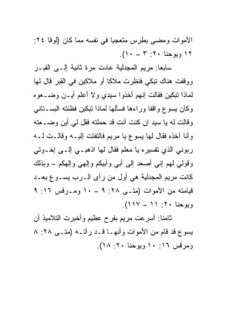 ‫ﺍﻷﻤﻭﺍﺕ ﻭﻤﻀﻰ ﺒﻁﺭﺱ ﻤﺘﻌﺠﺒﺎ ﻓﻲ ﻨﻔﺴﻪ ﻤﻤﺎ ﻜﺎﻥ )ﻟﻭﻗﺎ ٤٢:‬
                           ‫‪‬‬
                              ‫٢١ ﻭﻴﻭﺤﻨﺎ ٠٢: ٣ – ٠١(.‬
‫ﺴﺎﺒﻌﺎ: ﻤﺭﻴﻡ ﺍﻟﻤﺠﺩﻟﻴﺔ ﻋﺎﺩﺕ ﻤﺭﺓ ﺜﺎﻨﻴﺔ ﺇﻟـﻰ ﺍﻟﻘﺒـﺭ‬
                                           ‫‪‬‬
‫ﻭﻭﻗﻔﺕ ﻫﻨﺎﻙ ﺘﺒﻜﻲ ﻓﻨﻅﺭﺕ ﻤﻼﻜﺎ ﺃﻭ ﻤﻼﻜﻴﻥ ﻓﻲ ﺍﻟﻘﺒﺭ ﻗﺎل ﻟﻬﺎ‬
                           ‫ﹰ‬
‫ﻟﻤﺎﺫﺍ ﺘﺒﻜﻴﻥ ﻓﻘﺎﻟﺕ ﺇﻨﻬﻡ ﺃﺨﺫﻭﺍ ﺴﻴﺩﻱ ﻭﻻ ﺃﻋﻠﻡ ﺃﻴـﻥ ﻭﻀـﻌﻭﻩ‬
‫ﻭﻜﺎﻥ ﻴﺴﻭﻉ ﻭﺍﻗﻔﺎ ﻭﺭﺍﺀﻫﺎ ﻓﺴﺄﻟﻬﺎ ﻟﻤﺎﺫﺍ ﺘﺒﻜﻴﻥ ﻓﻅﻨﺘﻪ ﺍﻟﺒﺴـﺘﺎﻨﻲ‬
                                           ‫ﹰ‬
‫ﻭﻗﺎﻟﺕ ﻟﻪ ﻴﺎ ﺴﻴﺩ ﺇﻥ ﻜﻨﺕ ﺃﻨﺕ ﻗﺩ ﺤﻤﻠﺘﻪ ﻓﻘل ﻟﻲ ﺃﻴﻥ ﻭﻀـﻌﺘﻪ‬
‫ﻭﺃﻨﺎ ﺁﺨﺫﻩ ﻓﻘﺎل ﻟﻬﺎ ﻴﺴﻭﻉ ﻴﺎ ﻤﺭﻴﻡ ﻓﺎﻟﺘﻔﺘﺕ ﺇﻟﻴـﻪ ﻭﻗﺎﻟـﺕ ﻟـﻪ‬
‫ﺭﺒﻭﻨﻲ ﺍﻟﺫﻱ ﺘﻔﺴﻴﺭﻩ ﻴﺎ ﻤﻌﻠﻡ ﻓﻘﺎل ﻟﻬﺎ ﺍﺫﻫﺒـﻲ ﺇﻟـﻰ ﺇﺨـﻭﺘﻲ‬
‫ﻭﻗﻭﻟﻲ ﻟﻬﻡ ﺇﻨﻲ ﺃﺼﻌﺩ ﺇﻟﻰ ﺃﺒﻲ ﻭﺃﺒﻴﻜﻡ ﻭﺇﻟﻬﻲ ﻭﺇﻟﻬﻜﻡ – ﻭﺒﺫﻟﻙ‬
‫ﻜﺎﻨﺕ ﻤﺭﻴﻡ ﺍﻟﻤﺠﺩﻟﻴﺔ ﻫﻲ ﺃﻭل ﻤﻥ ﺭﺃﻯ ﺍﻟـﺭﺏ ﻴﺴـﻭﻉ ﺒﻌـﺩ‬
‫ﻗﻴﺎﻤﺘﻪ ﻤﻥ ﺍﻷﻤﻭﺍﺕ )ﻤ ﹼـﻰ ٨٢: ٩ – ٠١ ﻭﻤـﺭﻗﺱ ٦١: ٩‬
                          ‫ﺘ‬
                               ‫ﻭﻴﻭﺤﻨﺎ ٠٢: ١١ – ٧١١(.‬
‫ﺜﺎﻤﻨﺎ: ﺃﺴﺭﻋﺕ ﻤﺭﻴﻡ ﺒﻔﺭﺡ ﻋﻅﻴﻡ ﻭﺃﺨﺒﺭﺕ ﺍﻟﺘﻼﻤﻴﺫ ﺃﻥ‬
                                         ‫ﹰ‬
‫ﻴﺴﻭﻉ ﻗﺩ ﻗﺎﻡ ﻤﻥ ﺍﻷﻤﻭﺍﺕ ﻭﺃﻨﻬـﺎ ﻗـﺩ ﺭﺃﺘـﻪ )ﻤ ﹼـﻰ ٨٢: ٨‬
        ‫ﺘ‬
                      ‫ﻭﻤﺭﻗﺱ ٦١: ٠١ ﻭﻴﻭﺤﻨﺎ ٠٢: ٨١(.‬
 