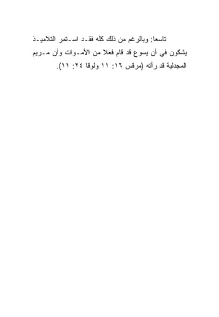 ‫ﺘﺎﺴﻌﺎ: ﻭﺒﺎﻟﺭﻏﻡ ﻤﻥ ﺫﻟﻙ ﻜﻠﻪ ﻓﻘـﺩ ﺍﺴـﺘﻤﺭ ﺍﻟﺘﻼﻤﻴـﺫ‬
                                          ‫‪‬‬
‫ﻴﺸﻜﻭﻥ ﻓﻲ ﺃﻥ ﻴﺴﻭﻉ ﻗﺩ ﻗﺎﻡ ﻓﻌﻼ ﻤﻥ ﺍﻷﻤـﻭﺍﺕ ﻭﺃﻥ ﻤـﺭﻴﻡ‬
                     ‫ﹰ‬
        ‫ﺍﻟﻤﺠﺩﻟﻴﺔ ﻗﺩ ﺭﺃﺘﻪ )ﻤﺭﻗﺱ ٦١: ١١ ﻭﻟﻭﻗﺎ ٤٢: ١١(.‬
 