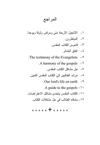 ‫ﺍﻟﻤﺭﺍﺠﻊ‬

‫١- ﺍﻷﻨﺎﺠﻴل ﺍﻷﺭﺒﻌﺔ ﻤﺘﻰ ﻭﻤﺭﻗﺱ ﻭﻟﻭﻗﺎ ﻭﻴﻭﺤﻨﺎ.‬
                     ‫ﹼ‬
                            ‫٢- ﺍﻟﺩﻴﺎﻁﺭﻭﻥ.‬
                  ‫٣- ﻗﺎﻤﻭﺱ ﺍﻟﻜﺘﺎﺏ ﺍﻟﻤﻘﺩﺱ.‬
                          ‫٤- ﺍﺘﻔﺎﻕ ﺍﻟﺒﺸﺎﺌﺭ.‬
 ‫٥- ‪.The testimony of the Evangelists‬‬
        ‫٦- ‪.A harmony of the gospels‬‬
              ‫٧- ﺤل ﻤﺸﺎﻜل ﺍﻟﻜﺘﺎﺏ ﺍﻟﻤﻘﺩﺱ.‬
  ‫٨- ﻤﺭﺸﺩ ﺍﻟﻁﺎﻟﺒﻴﻥ ﺇﻟﻰ ﺍﻟﻜﺘﺎﺏ ﺍﻟﻤﻘﺩﺱ ﺍﻟﺜﻤﻴﻥ.‬
            ‫٩- ‪.Our lord's life on earth‬‬
            ‫٠١- ‪.A guide to the gospels‬‬
‫١١- ﺍﻟﻜﺘﺎﺏ ﺍﻟﻤﻘﺩﺱ ﻴﺘﺤﺩﻯ ﻤﺸﺎﻜل ﺍﻻﻋﺘﺭﺍﻀﺎﺕ.‬
   ‫٢١- ﻤﺸﻜﺎﻩ ﺍﻟﻁﻼﺏ ﻓﻲ ﺤل ﻤﺸﻜﻼﺕ ﺍﻟﻜﺘﺎﺏ.‬

   ‫+++++‬        ‫++++++‬
 