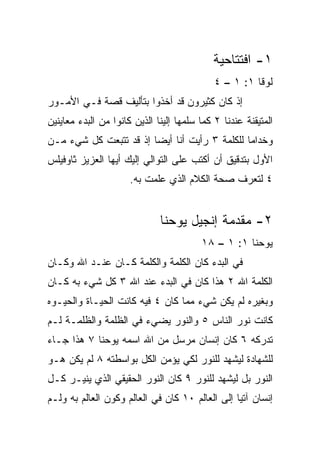 ‫١- ﺍﻓﺘﺘﺎﺤﻴﺔ‬
                                             ‫ﻟﻭﻗﺎ ١: ١ – ٤‬
‫ﺇﺫ ﻜﺎﻥ ﻜﺜﻴﺭﻭﻥ ﻗﺩ ﺃﺨﺫﻭﺍ ﺒﺘﺄﻟﻴﻑ ﻗﺼﺔ ﻓـﻲ ﺍﻷﻤـﻭﺭ‬
‫ﺍﻟﻤﺘﻴﻘﻨﺔ ﻋﻨﺩﻨﺎ ٢ ﻜﻤﺎ ﺴﻠﻤﻬﺎ ﺇﻟﻴﻨﺎ ﺍﻟﺫﻴﻥ ﻜﺎﻨﻭﺍ ﻤﻥ ﺍﻟﺒﺩﺀ ﻤﻌﺎﻴﻨﻴﻥ‬
‫ﻭﺨﺩﺍﻤﺎ ﻟﻠﻜﻠﻤﺔ ٣ ﺭﺃﻴﺕ ﺃﻨﺎ ﺃﻴﻀﺎ ﺇﺫ ﻗﺩ ﺘﺘﺒﻌﺕ ﻜل ﺸﻲﺀ ﻤـﻥ‬
                        ‫‪‬‬                      ‫‪‬‬
‫ﺍﻷﻭل ﺒﺘﺩﻗﻴﻕ ﺃﻥ ﺃﻜﺘﺏ ﻋﻠﻰ ﺍﻟﺘﻭﺍﻟﻲ ﺇﻟﻴﻙ ﺃﻴﻬﺎ ﺍﻟﻌﺯﻴﺯ ﺜﺎﻭﻓﻴﻠﺱ‬
                      ‫٤ ﻟﺘﻌﺭﻑ ﺼﺤﺔ ﺍﻟﻜﻼﻡ ﺍﻟﺫﻱ ‪‬ﻠﻤﺕ ﺒﻪ.‬
                             ‫ﻋ‬


                              ‫٢- ﻤﻘﺩﻤﺔ ﺇﻨﺠﻴل ﻴﻭﺤﻨﺎ‬
                                         ‫ﻴﻭﺤﻨﺎ ١: ١ – ٨١‬
‫ﻓﻲ ﺍﻟﺒﺩﺀ ﻜﺎﻥ ﺍﻟﻜﻠﻤﺔ ﻭﺍﻟﻜﻠﻤﺔ ﻜـﺎﻥ ﻋﻨـﺩ ﺍﷲ ﻭﻜـﺎﻥ‬
‫ﺍﻟﻜﻠﻤﺔ ﺍﷲ ٢ ﻫﺫﺍ ﻜﺎﻥ ﻓﻲ ﺍﻟﺒﺩﺀ ﻋﻨﺩ ﺍﷲ ٣ ﻜل ﺸﻲﺀ ﺒﻪ ﻜـﺎﻥ‬
‫ﻭﺒﻐﻴﺭﻩ ﻟﻡ ﻴﻜﻥ ﺸﻲﺀ ﻤﻤﺎ ﻜﺎﻥ ٤ ﻓﻴﻪ ﻜﺎﻨﺕ ﺍﻟﺤﻴـﺎﺓ ﻭﺍﻟﺤﻴـﻭﻩ‬
‫ﻜﺎﻨﺕ ﻨﻭﺭ ﺍﻟﻨﺎﺱ ٥ ﻭﺍﻟﻨﻭﺭ ﻴﻀﻲﺀ ﻓﻲ ﺍﻟﻅﻠﻤﺔ ﻭﺍﻟﻅﻠﻤـﺔ ﻟـﻡ‬
‫ﺘﺩﺭﻜﻪ ٦ ﻜﺎﻥ ﺇﻨﺴﺎﻥ ﻤﺭﺴل ﻤﻥ ﺍﷲ ﺍﺴﻤﻪ ﻴﻭﺤﻨﺎ ٧ ﻫﺫﺍ ﺠـﺎﺀ‬
‫ﻟﻠﺸﻬﺎﺩﺓ ﻟﻴﺸﻬﺩ ﻟﻠﻨﻭﺭ ﻟﻜﻲ ﻴﺅﻤﻥ ﺍﻟﻜل ﺒﻭﺍﺴﻁﺘﻪ ٨ ﻟﻡ ﻴﻜﻥ ﻫـﻭ‬
‫ﺍﻟﻨﻭﺭ ﺒل ﻟﻴﺸﻬﺩ ﻟﻠﻨﻭﺭ ٩ ﻜﺎﻥ ﺍﻟﻨﻭﺭ ﺍﻟﺤﻘﻴﻘﻲ ﺍﻟﺫﻱ ﻴﻨﻴـﺭ ﻜـل‬
‫ﺇﻨﺴﺎﻥ ﺁﺘﻴﺎ ﺇﻟﻰ ﺍﻟﻌﺎﻟﻡ ٠١ ﻜﺎﻥ ﻓﻲ ﺍﻟﻌﺎﻟﻡ ﻭﻜ ‪‬ﻥ ﺍﻟﻌﺎﻟﻡ ﺒﻪ ﻭﻟـﻡ‬
                ‫ﻭ‬                                 ‫‪‬‬
 