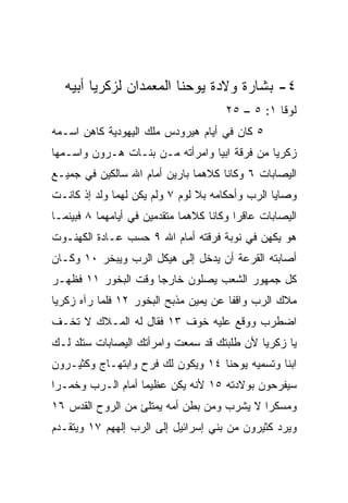 ‫٤- ﺒﺸﺎﺭﺓ ﻭﻻﺩﺓ ﻴﻭﺤﻨﺎ ﺍﻟﻤﻌﻤﺩﺍﻥ ﻟﺯﻜﺭﻴﺎ ﺃﺒﻴﻪ‬
                                       ‫ﻟﻭﻗﺎ ١: ٥ – ٥٢‬
‫٥ ﻜﺎﻥ ﻓﻲ ﺃﻴﺎﻡ ﻫﻴﺭﻭﺩﺱ ﻤﻠﻙ ﺍﻟﻴﻬﻭﺩﻴﺔ ﻜﺎﻫﻥ ﺍﺴـﻤﻪ‬
‫ﺯﻜﺭﻴﺎ ﻤﻥ ﻓﺭﻗﺔ ﺍﺒﻴﺎ ﻭﺍﻤﺭﺃﺘﻪ ﻤـﻥ ﺒﻨـﺎﺕ ﻫـﺭﻭﻥ ﻭﺍﺴـﻤﻬﺎ‬
‫ﺍﻟﻴﺼﺎﺒﺎﺕ ٦ ﻭﻜﺎﻨﺎ ﻜﻼﻫﻤﺎ ﺒﺎﺭﻴﻥ ﺃﻤﺎﻡ ﺍﷲ ﺴﺎﻟﻜﻴﻥ ﻓﻲ ﺠﻤﻴـﻊ‬
‫ﻭﺼﺎﻴﺎ ﺍﻟﺭﺏ ﻭﺃﺤﻜﺎﻤﻪ ﺒﻼ ﻟﻭﻡ ٧ ﻭﻟﻡ ﻴﻜﻥ ﻟﻬﻤﺎ ﻭﻟﺩ ﺇﺫ ﻜﺎﻨـﺕ‬
‫ﺍﻟﻴﺼﺎﺒﺎﺕ ﻋﺎﻗﺭﺍ ﻭﻜﺎﻨﺎ ﻜﻼﻫﻤﺎ ﻤﺘﻘﺩﻤﻴﻥ ﻓﻲ ﺃﻴﺎﻤﻬﻤﺎ ٨ ﻓﺒﻴﻨﻤـﺎ‬
                                          ‫‪‬‬
‫ﻫﻭ ﻴﻜﻬﻥ ﻓﻲ ﻨﻭﺒﺔ ﻓﺭﻗﺘﻪ ﺃﻤﺎﻡ ﺍﷲ ٩ ﺤﺴﺏ ﻋـﺎﺩﺓ ﺍﻟﻜﻬﻨـﻭﺕ‬
‫ﺃﺼﺎﺒﺘﻪ ﺍﻟﻘﺭﻋﺔ ﺃﻥ ﻴﺩﺨل ﺇﻟﻰ ﻫﻴﻜل ﺍﻟﺭﺏ ﻭﻴﺒﺨﺭ ٠١ ﻭﻜـﺎﻥ‬
‫ﻜل ﺠﻤﻬﻭﺭ ﺍﻟﺸﻌﺏ ﻴﺼﻠﻭﻥ ﺨﺎﺭﺠﺎ ﻭﻗﺕ ﺍﻟﺒﺨﻭﺭ ١١ ﻓﻅﻬـﺭ‬
                     ‫‪‬‬
‫ﻤﻼﻙ ﺍﻟﺭﺏ ﻭﺍﻗﻔﺎ ﻋﻥ ﻴﻤﻴﻥ ﻤﺫﺒﺢ ﺍﻟﺒﺨﻭﺭ ٢١ ﻓﻠﻤﺎ ﺭﺁﻩ ﺯﻜﺭﻴﺎ‬
                                       ‫ﹰ‬
‫ﺍﻀﻁﺭﺏ ﻭﻭﻗﻊ ﻋﻠﻴﻪ ﺨﻭﻑ ٣١ ﻓﻘﺎل ﻟﻪ ﺍﻟﻤـﻼﻙ ﻻ ﺘﺨـﻑ‬
‫ﻴﺎ ﺯﻜﺭﻴﺎ ﻷﻥ ﻁﻠﺒﺘﻙ ﻗﺩ ﺴﻤﻌﺕ ﻭﺍﻤﺭﺃﺘﻙ ﺍﻟﻴﺼﺎﺒﺎﺕ ﺴﺘﻠﺩ ﻟـﻙ‬
‫ﺍﺒﻨﺎ ﻭﺘﺴﻤﻴﻪ ﻴﻭﺤﻨﺎ ٤١ ﻭﻴﻜﻭﻥ ﻟﻙ ﻓﺭﺡ ﻭﺍﺒﺘﻬـﺎﺝ ﻭﻜﺜﻴـﺭﻭﻥ‬
                                                ‫ﹰ‬
‫ﺴﻴﻔﺭﺤﻭﻥ ﺒﻭﻻﺩﺘﻪ ٥١ ﻷﻨﻪ ﻴﻜﻥ ﻋﻅﻴﻤﺎ ﺃﻤﺎﻡ ﺍﻟـﺭﺏ ﻭﺨﻤـﺭﺍ‬
 ‫‪‬‬                 ‫‪‬‬
‫ﻭﻤﺴﻜ ‪‬ﺍ ﻻ ﻴﺸﺭﺏ ﻭﻤﻥ ﺒﻁﻥ ﺃﻤﻪ ﻴﻤﺘﻠﺊ ﻤﻥ ﺍﻟﺭﻭﺡ ﺍﻟﻘﺩﺱ ٦١‬
                                            ‫ﺭ‬
‫ﻭﻴﺭﺩ ﻜﺜﻴﺭﻭﻥ ﻤﻥ ﺒﻨﻲ ﺇﺴﺭﺍﺌﻴل ﺇﻟﻰ ﺍﻟﺭﺏ ﺇﻟﻬﻬﻡ ٧١ ﻭﻴﺘﻘـﺩﻡ‬
 