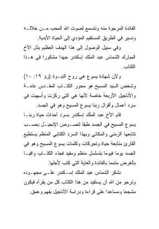 ‫ﺍﻟﻔﺎﺌﺩﺓ ﺍﻟﻤﺭﺠﻭﺓ ﻤﻨﻪ ﻭﻨﺘﺴﻤﻊ ﻟﺼﻭﺕ ﺍﷲ ﺍﻟﻤﺤﺏ ﻤـﻥ ﺨﻼﻟـﻪ‬
      ‫ﻭﻨﺴﻴﺭ ﻓﻲ ﺍﻟﻁﺭﻴﻕ ﺍﻟﻤﺴﺘﻘﻴﻡ ﺍﻟﻤﺅﺩﻱ ﺇﻟﻰ ﺍﻟﺤﻴﺎﺓ ﺍﻷﺒﺩﻴﺔ.‬
‫ﻭﻓﻲ ﺴﺒﻴل ﺍﻟﻭﺼﻭل ﺇﻟﻰ ﻫﺫﺍ ﺍﻟﻬﺩﻑ ﺍﻟﻌﻅﻴﻡ ﺒﺫل ﺍﻷﺥ‬
‫ﺍﻟﻤﺒﺎﺭﻙ ﺍﻟﺸﻤﺎﺱ ﻋﺒﺩ ﺍﻟﻤﻠﻙ ﺇﺴﻜﻨﺩﺭ ﺠﻬﺩﺍ ﻤﺸﻜﻭﺭﺍ ﻓﻲ ﻫـﺫﺍ‬
         ‫‪‬‬      ‫‪‬‬
                                                  ‫ﺍﻟﻜﺘﺎﺏ.‬
‫ﻭﻷﻥ ﺸﻬﺎﺩﺓ ﻴﺴﻭﻉ ﻫﻲ ﺭﻭﺡ ﺍﻟﻨﺒـﻭﺓ )ﺭﺅ ٩١: ٠١(‬
‫ﻭﺸﺨﺹ ﺍﻟﺴﻴﺩ ﺍﻟﻤﺴﻴﺢ ﻫﻭ ﻤﺤﻭﺭ ﺍﻟﻜﺘـﺎﺏ ﺍﻟﻤﻘـﺩﺱ ﻋﺎﻤـﺔ‬
‫ﻭﺍﻷﻨﺎﺠﻴل ﺍﻷﺭﺒﻌﺔ ﺨﺎﺼﺔ ﻷﻨﻬﺎ ﻫﻲ ﺍﻟﺘﻲ ﺭﻜﺯﺕ ﻭﺃﺴﻬﺒﺕ ﻓﻲ‬
      ‫ﺴﺭﺩ ﺃﻋﻤﺎل ﻭﺃﻗﻭﺍل ﺭﺒﻨﺎ ﻴﺴﻭﻉ ﺍﻟﻤﺴﻴﺢ ﻭﻫﻭ ﻓﻲ ﺍﻟﺠﺴﺩ.‬
‫ﻗﺎﻡ ﺍﻷﺥ ﻋﺒﺩ ﺍﻟﻤﻠﻙ ﺇﺴﻜﻨﺩﺭ ﺒﺴﺭﺩ ﺃﺤﺩﺍﺙ ﺤﻴﺎﺓ ﺭﺒﻨـﺎ‬
‫ﻴﺴﻭﻉ ﺍﻟﻤﺴﻴﺢ ﻓﻲ ﺍﻟﺠﺴﺩ ﻁﺒﻘﺎ ﻟﻨﺼـﻭﺹ ﺍﻹﻨﺠﻴـل ﺒﺤﺴـﺏ‬
                      ‫ﹰ‬
‫ﺘﺘﺎﺒﻌﻬﺎ ﺍﻟﺯﻤﻨﻲ ﻭﺍﻟﻤﻜﺎﻨﻲ ﻭﺒﻬﺫﺍ ﺍﻟﺴﺭﺩ ﺍﻟﻜﺘﺎﺒﻲ ﺍﻟﻤﻨﻅﻡ ﻴﺴﺘﻁﻴﻊ‬
‫ﺍﻟﻘﺎﺭﺉ ﻤﺘﺎﺒﻌﺔ ﺤﻴﺎﺓ ﻭﺘﺤﺭﻜﺎﺕ ﻭﻜﻠﻤﺎﺕ ﻴﺴﻭﻉ ﺍﻟﻤﺴﻴﺢ ﻭﻫﻭ ﻓﻲ‬
‫ﺍﻟﺠﺴﺩ ﻴﻭﻤﺎ ﻓﻴﻭﻤﺎ ﺒﺘﺴﻠﺴل ﻤﻨﻅﻡ ﻭﻤﻔﻴﺩ ﻓﺠﺎﺀ ﺍﻟﻜﺘـﺎﺏ ﻭﺍﻓ ‪‬ـﺎ‬
  ‫ﻴ‬                                     ‫‪‬‬     ‫‪‬‬
            ‫ﺒﺎﻟﻐﺭﺽ ﻤﺘﻤﻤﺎ ﺒﺎﻟﻔﺎﺌﺩﺓ ﻭﺍﻟﻐﺎﻴﺔ ﺍﻟﺘﻲ ﻜﺘﺏ ﻷﺠﻠﻬﺎ.‬
                                              ‫‪‬‬
‫ﻨﺸﻜﺭ ﺍﻟﺸﻤﺎﺱ ﻋﺒﺩ ﺍﻟﻤﻠﻙ ﺇﺴـﻜﻨﺩﺭ ﻋﻠـﻰ ﻤﺠﻬـﻭﺩﻩ‬
‫ﻭﻨﺭﺠﻭ ﻤﻥ ﺍﷲ ﺃﻥ ﻴﺴﺘﻔﻴﺩ ﻤﻥ ﻫﺫﺍ ﺍﻟﻜﺘﺎﺏ ﻜل ﻤﻥ ﻴﻘﺭﺃﻩ ﻓﻴﻜﻭﻥ‬
  ‫ﻤﺸﺠﻌﺎ ﻭﻤﺴﺎﻋﺩﺍ ﻋﻠﻰ ﻗﺭﺍﺀﺓ ﻭﺩﺭﺍﺴﺔ ﺍﻷﻨﺎﺠﻴل ﺒﻔﻬﻡ ﻭﻋﻤﻕ.‬
                                       ‫‪‬‬       ‫‪‬‬
 