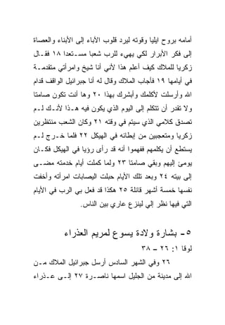 ‫ﺃﻤﺎﻤﻪ ﺒﺭﻭﺡ ﺍﻴﻠﻴﺎ ﻭﻗﻭﺘﻪ ﻟﻴﺭﺩ ﻗﻠﻭﺏ ﺍﻵﺒﺎﺀ ﺇﻟﻰ ﺍﻷﺒﻨﺎﺀ ﻭﺍﻟﻌﺼﺎﺓ‬
‫ﺇﻟﻰ ﻓﻜﺭ ﺍﻷﺒﺭﺍﺭ ﻟﻜﻲ ﻴﻬﻲﺀ ﻟﻠﺭﺏ ﺸﻌﺒﺎ ﻤﺴـﺘﻌﺩﺍ ٨١ ﻓﻘـﺎل‬
          ‫‪‬‬       ‫‪‬‬
‫ﺯﻜﺭﻴﺎ ﻟﻠﻤﻼﻙ ﻜﻴﻑ ﺃﻋﻠﻡ ﻫﺫﺍ ﻷﻨﻲ ﺃﻨﺎ ﺸﻴﺦ ﻭﺍﻤﺭﺃﺘﻲ ﻤﺘﻘﺩﻤـﺔ‬
‫ﻓﻲ ﺃﻴﺎﻤﻬﺎ ٩١ ﻓﺄﺠﺎﺏ ﺍﻟﻤﻼﻙ ﻭﻗﺎل ﻟﻪ ﺃﻨﺎ ﺠﺒﺭﺍﺌﻴل ﺍﻟﻭﺍﻗﻑ ﻗﺩﺍﻡ‬
‫ﺍﷲ ﻭﺃﺭﺴﻠﺕ ﻷﻜﻠﻤﻙ ﻭﺃﺒﺸﺭﻙ ﺒﻬﺫﺍ ٠٢ ﻭﻫﺎ ﺃﻨﺕ ﺘﻜﻭﻥ ﺼﺎﻤﺘﺎ‬
 ‫ﹰ‬
‫ﻭﻻ ﺘﻘﺩﺭ ﺃﻥ ﺘﺘﻜﻠﻡ ﺇﻟﻰ ﺍﻟﻴﻭﻡ ﺍﻟﺫﻱ ﻴﻜﻭﻥ ﻓﻴﻪ ﻫـﺫﺍ ﻷﻨـﻙ ﻟـﻡ‬
‫ﺘﺼﺩﻕ ﻜﻼﻤﻲ ﺍﻟﺫﻱ ﺴﻴﺘﻡ ﻓﻲ ﻭﻗﺘﻪ ١٢ ﻭﻜﺎﻥ ﺍﻟﺸﻌﺏ ﻤﻨﺘﻅﺭﻴﻥ‬
‫ﺯﻜﺭﻴﺎ ﻭﻤﺘﻌﺠﺒﻴﻥ ﻤﻥ ﺇﺒﻁﺎﺌﻪ ﻓﻲ ﺍﻟﻬﻴﻜل ٢٢ ﻓﻠﻤﺎ ﺨـﺭﺝ ﻟـﻡ‬
‫ﻴﺴﺘﻁﻊ ﺃﻥ ﻴﻜﻠﻤﻬﻡ ﻓﻔﻬﻤﻭﺍ ﺃﻨﻪ ﻗﺩ ﺭﺃﻯ ﺭﺅﻴﺎ ﻓﻲ ﺍﻟﻬﻴﻜل ﻓﻜـﺎﻥ‬
‫ﻴﻭﻤﺊ ﺇﻟﻴﻬﻡ ﻭﺒﻘﻲ ﺼﺎﻤﺘﺎ ٣٢ ﻭﻟﻤﺎ ﻜﻤﻠﺕ ﺃﻴﺎﻡ ﺨﺩﻤﺘﻪ ﻤﻀـﻰ‬
                              ‫ﹰ‬
‫ﺇﻟﻰ ﺒﻴﺘﻪ ٤٢ ﻭﺒﻌﺩ ﺘﻠﻙ ﺍﻷﻴﺎﻡ ﺤﺒﻠﺕ ﺍﻟﻴﺼﺎﺒﺎﺕ ﺍﻤﺭﺃﺘﻪ ﻭﺃﺨﻔﺕ‬
‫ﻨﻔﺴﻬﺎ ﺨﻤﺴﺔ ﺃﺸﻬﺭ ﻗﺎﺌﻠﺔ ٥٢ ﻫﻜﺫﺍ ﻗﺩ ﻓﻌل ﺒﻲ ﺍﻟﺭﺏ ﻓﻲ ﺍﻷﻴﺎﻡ‬
                ‫ﺍﻟﺘﻲ ﻓﻴﻬﺎ ﻨﻅﺭ ﺇﻟﻲ ﻟﻴﻨﺯﻉ ﻋﺎﺭﻱ ﺒﻴﻥ ﺍﻟﻨﺎﺱ.‬
                                      ‫‪‬‬


          ‫٥- ﺒﺸﺎﺭﺓ ﻭﻻﺩﺓ ﻴﺴﻭﻉ ﻟﻤﺭﻴﻡ ﺍﻟﻌﺫﺭﺍﺀ‬
                                      ‫ﻟﻭﻗﺎ ١: ٦٢ – ٨٣‬
‫٦٢ ﻭﻓﻲ ﺍﻟﺸﻬﺭ ﺍﻟﺴﺎﺩﺱ ﺃﺭﺴل ﺠﺒﺭﺍﺌﻴل ﺍﻟﻤﻼﻙ ﻤـﻥ‬
‫ﺍﷲ ﺇﻟﻰ ﻤﺩﻴﻨﺔ ﻤﻥ ﺍﻟﺠﻠﻴل ﺍﺴﻤﻬﺎ ﻨﺎﺼـﺭﺓ ٧٢ ﺇﻟـﻰ ﻋـﺫﺭﺍﺀ‬
 