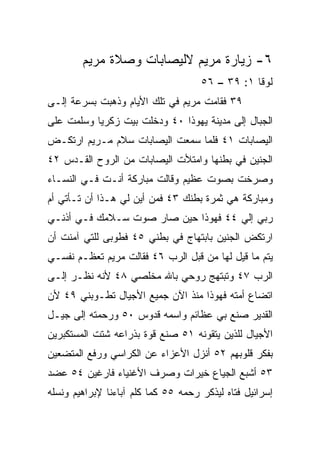 ‫٦- ﺯﻴﺎﺭﺓ ﻤﺭﻴﻡ ﻻﻟﻴﺼﺎﺒﺎﺕ ﻭﺼﻼﺓ ﻤﺭﻴﻡ‬
                                     ‫ﻟﻭﻗﺎ ١: ٩٣ – ٦٥‬
‫٩٣ ﻓﻘﺎﻤﺕ ﻤﺭﻴﻡ ﻓﻲ ﺘﻠﻙ ﺍﻷﻴﺎﻡ ﻭﺫﻫﺒﺕ ﺒﺴﺭﻋﺔ ﺇﻟـﻰ‬
‫ﺍﻟﺠﺒﺎل ﺇﻟﻰ ﻤﺩﻴﻨﺔ ﻴﻬﻭﺫﺍ ٠٤ ﻭﺩﺨﻠﺕ ﺒﻴﺕ ﺯﻜﺭﻴﺎ ﻭﺴﻠﻤﺕ ﻋﻠﻰ‬
‫ﺍﻟﻴﺼﺎﺒﺎﺕ ١٤ ﻓﻠﻤﺎ ﺴﻤﻌﺕ ﺍﻟﻴﺼﺎﺒﺎﺕ ﺴﻼﻡ ﻤـﺭﻴﻡ ﺍﺭﺘﻜـﺽ‬
‫ﺍﻟﺠﻨﻴﻥ ﻓﻲ ﺒﻁﻨﻬﺎ ﻭﺍﻤﺘﻸﺕ ﺍﻟﻴﺼﺎﺒﺎﺕ ﻤﻥ ﺍﻟﺭﻭﺡ ﺍﻟﻘـﺩﺱ ٢٤‬
‫ﻭﺼﺭﺨﺕ ﺒﺼﻭﺕ ﻋﻅﻴﻡ ﻭﻗﺎﻟﺕ ﻤﺒﺎﺭﻜﺔ ﺃﻨـﺕ ﻓـﻲ ﺍﻟﻨﺴـﺎﺀ‬
‫ﻭﻤﺒﺎﺭﻜﺔ ﻫﻲ ﺜﻤﺭﺓ ﺒﻁﻨﻙ ٣٤ ﻓﻤﻥ ﺃﻴﻥ ﻟﻲ ﻫـﺫﺍ ﺃﻥ ﺘـﺄﺘﻲ ﺃﻡ‬
‫ﺭﺒﻲ ﺇﻟﻲ ٤٤ ﻓﻬﻭﺫﺍ ﺤﻴﻥ ﺼﺎﺭ ﺼﻭﺕ ﺴـﻼﻤﻙ ﻓـﻲ ﺃﺫﻨـﻲ‬
                                     ‫‪‬‬
‫ﺍﺭﺘﻜﺽ ﺍﻟﺠﻨﻴﻥ ﺒﺎﺒﺘﻬﺎﺝ ﻓﻲ ﺒﻁﻨﻲ ٥٤ ﻓﻁﻭﺒﻰ ﻟﻠﺘﻲ ﺁﻤﻨﺕ ﺃﻥ‬
‫ﻴﺘﻡ ﻤﺎ ﻗﻴل ﻟﻬﺎ ﻤﻥ ﻗﺒل ﺍﻟﺭﺏ ٦٤ ﻓﻘﺎﻟﺕ ﻤﺭﻴﻡ ﺘﻌﻅـﻡ ﻨﻔﺴـﻲ‬
‫ﺍﻟﺭﺏ ٧٤ ﻭﺘﺒﺘﻬﺞ ﺭﻭﺤﻲ ﺒﺎﷲ ﻤﺨﻠﺼﻲ ٨٤ ﻷﻨﻪ ﻨﻅـﺭ ﺇﻟـﻰ‬
‫ﺍﺘﻀﺎﻉ ﺃﻤﺘﻪ ﻓﻬﻭﺫﺍ ﻤﻨﺫ ﺍﻵﻥ ﺠﻤﻴﻊ ﺍﻷﺠﻴﺎل ﺘﻁـﻭﺒﻨﻲ ٩٤ ﻷﻥ‬
‫ﺍﻟﻘﺩﻴﺭ ﺼﻨﻊ ﺒﻲ ﻋﻅﺎﺌﻡ ﻭﺍﺴﻤﻪ ﻗﺩﻭﺱ ٠٥ ﻭﺭﺤﻤﺘﻪ ﺇﻟﻰ ﺠﻴـل‬
‫ﺍﻷﺠﻴﺎل ﻟﻠﺫﻴﻥ ﻴﺘﻘﻭﻨﻪ ١٥ ﺼﻨﻊ ﻗﻭﺓ ﺒﺫﺭﺍﻋﻪ ﺸﺘﺕ ﺍﻟﻤﺴﺘﻜﺒﺭﻴﻥ‬
‫ﺒﻔﻜﺭ ﻗﻠﻭﺒﻬﻡ ٢٥ ﺃﻨﺯل ﺍﻷﻋﺯﺍﺀ ﻋﻥ ﺍﻟﻜﺭﺍﺴﻲ ﻭﺭﻓﻊ ﺍﻟﻤﺘﻀﻌﻴﻥ‬
‫٣٥ ﺃﺸﺒﻊ ﺍﻟﺠﻴﺎﻉ ﺨﻴﺭﺍﺕ ﻭﺼﺭﻑ ﺍﻷﻏﻨﻴﺎﺀ ﻓﺎﺭﻏﻴﻥ ٤٥ ﻋﻀﺩ‬
‫ﺇﺴﺭﺍﺌﻴل ﻓﺘﺎﻩ ﻟﻴﺫﻜﺭ ﺭﺤﻤﻪ ٥٥ ﻜﻤﺎ ﻜﻠﻡ ﺁﺒﺎﺀﻨﺎ ﻹﺒﺭﺍﻫﻴﻡ ﻭﻨﺴﻠﻪ‬
 