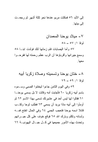 ‫ﺇﻟﻰ ﺍﻷﺒﺩ ٦٥ ﻓﻤﻜﺜﺕ ﻤﺭﻴﻡ ﻋﻨﺩﻫﺎ ﻨﺤﻭ ﺜﻠﺜﺔ ﺃﺸﻬﺭ ﺜﻡ ﺭﺠﻌـﺕ‬
                                              ‫ﺇﻟﻰ ﺒﻴﺘﻬﺎ.‬


                         ‫٧- ﻤﻴﻼﺩ ﻴﻭﺤﻨﺎ ﺍﻟﻤﻌﻤﺩﺍﻥ‬
                                     ‫ﻟﻭﻗﺎ ١: ٧٥ – ٨٥‬
‫٧٥ ﻭﺃﻤﺎ ﺍﻟﻴﺼﺎﺒﺎﺕ ﻓﺘﻡ ﺯﻤﺎﻨﻬﺎ ﻟﺘﻠﺩ ﻓﻭﻟﺩﺕ ﺍﺒ ﹰـﺎ ٨٥‬
     ‫ﻨ‬
‫ﻭﺴﻤﻊ ﺠﻴﺭﺍﻨﻬﺎ ﻭﺃﻗﺭﺒﺎﺅﻫﺎ ﺃﻥ ﺍﻟﺭﺏ ﻋﻅﻡ ﺭﺤﻤﺘﻪ ﻟﻬﺎ ﻓﻔﺭﺤـﻭﺍ‬
                   ‫ﹼ‬
                                                   ‫ﻤﻌﻬﺎ.‬


   ‫٨- ﺨﺘﺎﻥ ﻴﻭﺤﻨﺎ ﻭﺘﺴﻤﻴﺘﻪ ﻭﺼﻼﺓ ﺯﻜﺭﻴﺎ ﺃﺒﻴﻪ‬
                                     ‫ﻟﻭﻗﺎ ١: ٩٥ – ٩٧‬
‫٩٥ ﻭﻓﻲ ﺍﻟﻴﻭﻡ ﺍﻟﺜﺎﻤﻥ ﺠﺎﺀﻭﺍ ﻟﻴﺨﺘﻨﻭﺍ ﺍﻟﺼﺒﻲ ﻭﺴـﻤﻭﻩ‬
‫ﺒﺎﺴﻡ ﺃﺒﻴﻪ ﺯﻜﺭﻴﺎ ٠٦ ﻓﺄﺠﺎﺒﺕ ﺃﻤﻪ ﻭﻗﺎﻟﺕ ﻻ ﺒل ﻴﺴﻤﻰ ﻴﻭﺤﻨـﺎ‬
‫١٦ ﻓﻘﺎﻟﻭﺍ ﻟﻬﺎ ﻟﻴﺱ ﺃﺤﺩ ﻓﻲ ﻋﺸﻴﺭﺘﻙ ﺘ ‪‬ﻤﻰ ﺒﻬﺫﺍ ﺍﻻﺴﻡ ٢٦ ﺜﻡ‬
                  ‫ﺴ‬
‫ﺃﻭﻤﺄﻭﺍ ﺇﻟﻰ ﺃﺒﻴﻪ ﻤﺎﺫﺍ ﻴﺭﻴﺩ ﺃﻥ ﻴﺴﻤﻲ ٣٦ ﻓﻁﻠﺏ ﻟﻭﺤﺎ ﻭﻜﺘـﺏ‬
       ‫‪‬‬
‫ﻗﺎﺌﻼ ﺍﺴﻤﻪ ﻴﻭﺤﻨﺎ ﻓﺘﻌﺠﺏ ﺍﻟﺠﻤﻲ ٤٦ ﻭﻓﻲ ﺍﻟﺤﺎل ﺍﻨﻔﺘﺢ ﻓﻤـﻪ‬
                                               ‫ﹰ‬
‫ﻭﻟﺴﺎﻨﻪ ﻭﺘﻜﻠﻡ ﻭﺒﺎﺭﻙ ﺍﷲ ٥٦ ﻓﻭﻗﻊ ﺨﻭﻑ ﻋﻠﻰ ﻜل ﺠﻴـﺭﺍﻨﻬﻡ‬
‫ﻭ ﹸﺤﺩﺙ ﺒﻬﺫﻩ ﺍﻷﻤﻭﺭ ﺠﻤﻴﻌﻬﺎ ﻓﻲ ﻜـل ﺠﺒـﺎل ﺍﻟﻴﻬﻭﺩﻴـﺔ ٦٦‬
                                               ‫ﺘ‬
 