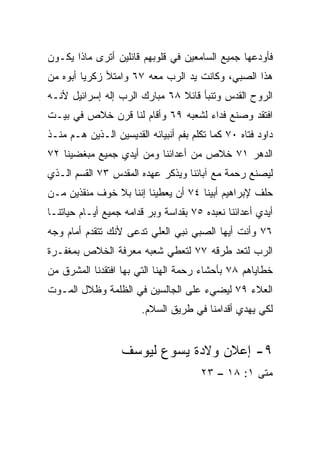 ‫ﻓﺄﻭﺩﻋﻬﺎ ﺠﻤﻴﻊ ﺍﻟﺴﺎﻤﻌﻴﻥ ﻓﻲ ﻗﻠﻭﺒﻬﻡ ﻗﺎﺌﻠﻴﻥ ﺃﺘﺭﻯ ﻤﺎﺫﺍ ﻴﻜـﻭﻥ‬
‫ﻫﺫﺍ ﺍﻟﺼﺒﻲ، ﻭﻜﺎﻨﺕ ﻴﺩ ﺍﻟﺭﺏ ﻤﻌﻪ ٧٦ ﻭﺍﻤﺘﻸ ﺯﻜﺭﻴﺎ ﺃﺒﻭﻩ ﻤﻥ‬
‫ﺍﻟﺭﻭﺡ ﺍﻟﻘﺩﺱ ﻭﺘﻨﺒﺄ ﻗﺎﺌﻼ ٨٦ ﻤﺒﺎﺭﻙ ﺍﻟﺭﺏ ﺇﻟﻪ ﺇﺴﺭﺍﺌﻴل ﻷﻨـﻪ‬
                               ‫ﹰ‬
‫ﺍﻓﺘﻘﺩ ﻭﺼﻨﻊ ﻓﺩﺍﺀ ﻟﺸﻌﺒﻪ ٩٦ ﻭﺃﻗﺎﻡ ﻟﻨﺎ ﻗﺭﻥ ﺨﻼﺹ ﻓﻲ ﺒﻴـﺕ‬
                                   ‫‪‬‬
‫ﺩﺍﻭﺩ ﻓﺘﺎﻩ ٠٧ ﻜﻤﺎ ﺘﻜﻠﻡ ﺒﻔﻡ ﺃﻨﺒﻴﺎﺌﻪ ﺍﻟﻘﺩﻴﺴﻴﻥ ﺍﻟـﺫﻴﻥ ﻫـﻡ ﻤﻨـﺫ‬
‫ﺍﻟﺩﻫﺭ ١٧ ﺨﻼﺹ ﻤﻥ ﺃﻋﺩﺍﺌﻨﺎ ﻭﻤﻥ ﺃﻴﺩﻱ ﺠﻤﻴﻊ ﻤﺒﻐﻀﻴﻨﺎ ٢٧‬
‫ﻟﻴﺼﻨﻊ ﺭﺤﻤﺔ ﻤﻊ ﺁﺒﺎﺌﻨﺎ ﻭﻴﺫﻜﺭ ﻋﻬﺩﻩ ﺍﻟﻤﻘﺩﺱ ٣٧ ﺍﻟﻘﺴﻡ ﺍﻟـﺫﻱ‬
‫ﺤﻠﻑ ﻹﺒﺭﺍﻫﻴﻡ ﺃﺒﻴﻨﺎ ٤٧ ﺃﻥ ﻴﻌﻁﻴﻨﺎ ﺇﻨﻨﺎ ﺒﻼ ﺨﻭﻑ ﻤﻨﻘﺫﻴﻥ ﻤـﻥ‬
‫ﺃﻴﺩﻱ ﺃﻋﺩﺍﺌﻨﺎ ﻨﻌﺒﺩﻩ ٥٧ ﺒﻘﺩﺍﺴﺔ ﻭﺒﺭ ﻗﺩﺍﻤﻪ ﺠﻤﻴﻊ ﺃﻴـﺎﻡ ﺤﻴﺎﺘﻨـﺎ‬
‫٦٧ ﻭﺃﻨﺕ ﺃﻴﻬﺎ ﺍﻟﺼﺒﻲ ﻨﺒﻲ ﺍﻟﻌﻠﻲ ﹸﺩﻋﻰ ﻷﻨﻙ ﺘﺘﻘﺩﻡ ﺃﻤﺎﻡ ﻭﺠﻪ‬
                      ‫ﺘ‬
‫ﺍﻟﺭﺏ ﻟﺘﻌﺩ ﻁﺭﻗﻪ ٧٧ ﻟﺘﻌﻁﻲ ﺸﻌﺒﻪ ﻤﻌﺭﻓﺔ ﺍﻟﺨﻼﺹ ﺒﻤﻐﻔـﺭﺓ‬
‫ﺨﻁﺎﻴﺎﻫﻡ ٨٧ ﺒﺄﺤﺸﺎﺀ ﺭﺤﻤﺔ ﺍﻟﻬﻨﺎ ﺍﻟﺘﻲ ﺒﻬﺎ ﺍﻓﺘﻘﺩﻨﺎ ﺍﻟﻤﺸﺭﻕ ﻤﻥ‬
‫ﺍﻟﻌﻼﺀ ٩٧ ﻟﻴﻀﻲﺀ ﻋﻠﻰ ﺍﻟﺠﺎﻟﺴﻴﻥ ﻓﻲ ﺍﻟﻅﻠﻤﺔ ﻭﻅﻼل ﺍﻟﻤـﻭﺕ‬
                        ‫ﻟﻜﻲ ﻴﻬﺩﻱ ﺃﻗﺩﺍﻤﻨﺎ ﻓﻲ ﻁﺭﻴﻕ ﺍﻟﺴﻼﻡ.‬


                   ‫٩- ﺇﻋﻼﻥ ﻭﻻﺩﺓ ﻴﺴﻭﻉ ﻟﻴﻭﺴﻑ‬
                                       ‫ﻤﺘﻰ ١: ٨١ – ٣٢‬
 