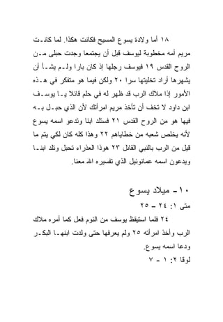 ‫٨١ ﺃﻤﺎ ﻭﻻﺩﺓ ﻴﺴﻭﻉ ﺍﻟﻤﺴﻴﺢ ﻓﻜﺎﻨﺕ ﻫﻜﺫﺍ. ﻟﻤﺎ ﻜﺎﻨـﺕ‬
‫ﻤﺭﻴﻡ ﺃﻤﻪ ﻤﺨﻁﻭﺒﺔ ﻟﻴﻭﺴﻑ ﻗﺒل ﺃﻥ ﻴﺠﺘﻤﻌﺎ ﻭﺠﺩﺕ ‪‬ﺒﻠﻰ ﻤـﻥ‬
       ‫ﺤ‬
‫ﺍﻟﺭﻭﺡ ﺍﻟﻘﺩﺱ ٩١ ﻓﻴﻭﺴﻑ ﺭﺠﻠﻬﺎ ﺇﺫ ﻜﺎﻥ ﺒﺎﺭﺍ ﻭﻟـﻡ ﻴﺸـﺄ ﺃﻥ‬
              ‫‪‬‬
‫ﻴﺸﻬﺭﻫﺎ ﺃﺭﺍﺩ ﺘﺨﻠﻴﺘﻬﺎ ﺴﺭﺍ ٠٢ ﻭﻟﻜﻥ ﻓﻴﻤﺎ ﻫﻭ ﻤﺘﻔﻜﺭ ﻓﻲ ﻫـﺫﻩ‬
                               ‫‪‬‬
‫ﺍﻷﻤﻭﺭ ﺇﺫﺍ ﻤﻼﻙ ﺍﻟﺭﺏ ﻗﺩ ﻅﻬﺭ ﻟﻪ ﻓﻲ ﺤﻠﻡ ﻗﺎﺌﻼ ﻴـﺎ ﻴﻭﺴـﻑ‬
          ‫ﹰ‬
‫ﺍﺒﻥ ﺩﺍﻭﺩ ﻻ ﺘﺨﻑ ﺃﻥ ﺘﺄﺨﺫ ﻤﺭﻴﻡ ﺍﻤﺭﺃﺘﻙ ﻷﻥ ﺍﻟﺫﻱ ‪‬ﺒـل ﺒـﻪ‬
       ‫ﺤ‬
‫ﻓﻴﻬﺎ ﻫﻭ ﻤﻥ ﺍﻟﺭﻭﺡ ﺍﻟﻘﺩﺱ ١٢ ﻓﺴﺘﻠﺩ ﺍﺒﻨﺎ ﻭﺘﺩﻋﻭ ﺍﺴﻤﻪ ﻴﺴﻭﻉ‬
                 ‫ﹰ‬
‫ﻷﻨﻪ ﻴﺨﻠﺹ ﺸﻌﺒﻪ ﻤﻥ ﺨﻁﺎﻴﺎﻫﻡ ٢٢ ﻭﻫﺫﺍ ﻜﻠﻪ ﻜﺎﻥ ﻟﻜﻲ ﻴﺘﻡ ﻤﺎ‬
‫ﻗﻴل ﻤﻥ ﺍﻟﺭﺏ ﺒﺎﻟﻨﺒﻲ ﺍﻟﻘﺎﺌل ٣٢ ﻫﻭﺫﺍ ﺍﻟﻌﺫﺭﺍﺀ ﺘﺤﺒل ﻭﺘﻠﺩ ﺍﺒ ﹰـﺎ‬
  ‫ﻨ‬
              ‫ﻭﻴﺩﻋﻭﻥ ﺍﺴﻤﻪ ﻋﻤﺎﻨﻭﺌﻴل ﺍﻟﺫﻱ ﺘﻔﺴﻴﺭﻩ ﺍﷲ ﻤﻌﻨﺎ.‬


                                   ‫٠١- ﻤﻴﻼﺩ ﻴﺴﻭﻉ‬
                                       ‫ﻤﺘﻰ ١: ٤٢ – ٥٢‬
‫٤٢ ﻓﻠﻤﺎ ﺍﺴﺘﻴﻘﻅ ﻴﻭﺴﻑ ﻤﻥ ﺍﻟﻨﻭﻡ ﻓﻌل ﻜﻤﺎ ﺃﻤﺭﻩ ﻤﻼﻙ‬
‫ﺍﻟﺭﺏ ﻭﺃﺨﺫ ﺍﻤﺭﺃﺘﻪ ٥٢ ﻭﻟﻡ ﻴﻌﺭﻓﻬﺎ ﺤﺘﻰ ﻭﻟﺩﺕ ﺍﺒﻨﻬـﺎ ﺍﻟﺒﻜـﺭ‬
                                        ‫ﻭﺩﻋﺎ ﺍﺴﻤﻪ ﻴﺴﻭﻉ.‬
                                          ‫ﻟﻭﻗﺎ ٢: ١ - ٧‬
 