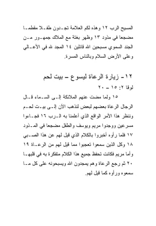 ‫ﺍﻟﻤﺴﻴﺢ ﺍﻟﺭﺏ ٢١ ﻭﻫﺫﻩ ﻟﻜﻡ ﺍﻟﻌﻼﻤﺔ ﺘﺠـﺩﻭﻥ ﻁﻔـﻼ ﻤﻘﻁ ‪‬ـﺎ‬
  ‫ﻤ‬     ‫ﹰ‬
‫ﻤﻀﺠﻌﺎ ﻓﻲ ﻤﺫﻭﺩ ٣١ ﻭﻅﻬﺭ ﺒﻐﺘﺔ ﻤﻊ ﺍﻟﻤﻼﻙ ﺠﻤﻬـﻭﺭ ﻤـﻥ‬
                                          ‫‪‬‬
‫ﺍﻟﺠﻨﺩ ﺍﻟﺴﻤﻭﻱ ﻤﺴﺒﺤﻴﻥ ﺍﷲ ﻗﺎﺌﻠﻴﻥ ٤١ ﺍﻟﻤﺠﺩ ﷲ ﻓﻲ ﺍﻷﻋـﺎﻟﻲ‬
                    ‫ﻭﻋﻠﻰ ﺍﻷﺭﺽ ﺍﻟﺴﻼﻡ ﻭﺒﺎﻟﻨﺎﺱ ﺍﻟﻤﺴﺭﺓ.‬


          ‫٢١- ﺯﻴﺎﺭﺓ ﺍﻟﺭﻋﺎﺓ ﻟﻴﺴﻭﻉ – ﺒﻴﺕ ﻟﺤﻡ‬
                                     ‫ﻟﻭﻗﺎ ٢: ٥١ – ٠٢‬
‫٥١ ﻭﻟﻤﺎ ﻤﻀﺕ ﻋﻨﻬﻡ ﺍﻟﻤﻼﺌﻜﺔ ﺇﻟـﻰ ﺍﻟﺴـﻤﺎﺀ ﻗـﺎل‬
‫ﺍﻟﺭﺠﺎل ﺍﻟﺭﻋﺎﺓ ﺒﻌﻀﻬﻡ ﻟﺒﻌﺽ ﻟﻨﺫﻫﺏ ﺍﻵﻥ ﺇﻟـﻰ ﺒﻴـﺕ ﻟﺤـﻡ‬
‫ﻭﻨﻨﻅﺭ ﻫﺫﺍ ﺍﻷﻤﺭ ﺍﻟﻭﺍﻗﻊ ﺍﻟﺫﻱ ﺃﻋﻠﻤﻨﺎ ﺒﻪ ﺍﻟـﺭﺏ ٦١ ﻓﺠـﺎﺀﻭﺍ‬
‫ﻤﺴﺭﻋﻴﻥ ﻭﻭﺠﺩﻭﺍ ﻤﺭﻴﻡ ﻭﻴﻭﺴﻑ ﻭﺍﻟﻁﻔل ﻤﻀﺠﻌﺎ ﻓﻲ ﺍﻟﻤـﺫﻭﺩ‬
            ‫‪‬‬
‫٧١ ﻓﻠﻤﺎ ﺭﺃﻭﻩ ﺃﺨﺒﺭﻭﺍ ﺒﺎﻟﻜﻼﻡ ﺍﻟﺫﻱ ﻗﻴل ﻟﻬﻡ ﻋﻥ ﻫﺫﺍ ﺍﻟﺼـﺒﻲ‬
‫٨١ ﻭﻜل ﺍﻟﺫﻴﻥ ﺴﻤﻌﻭﺍ ﺘﻌﺠﺒﻭﺍ ﻤﻤﺎ ﻗﻴل ﻟﻬﻡ ﻤﻥ ﺍﻟﺭﻋـﺎﺓ ٩١‬
‫ﻭﺃﻤﺎ ﻤﺭﻴﻡ ﻓﻜﺎﻨﺕ ﺘﺤﻔﻅ ﺠﻤﻴﻊ ﻫﺫﺍ ﺍﻟﻜﻼﻡ ﻤﺘﻔﻜﺭﺓ ﺒﻪ ﻓﻲ ﻗﻠﺒﻬـﺎ‬
‫٠٢ ﺜﻡ ﺭﺠﻊ ﺍﻟﺭﻋﺎﺓ ﻭﻫﻡ ﻴﻤﺠﺩﻭﻥ ﺍﷲ ﻭﻴﺴﺒﺤﻭﻨﻪ ﻋﻠﻰ ﻜل ﻤـﺎ‬
                              ‫ﺴﻤﻌﻭﻩ ﻭﺭﺃﻭﻩ ﻜﻤﺎ ﻗﻴل ﻟﻬﻡ.‬
 