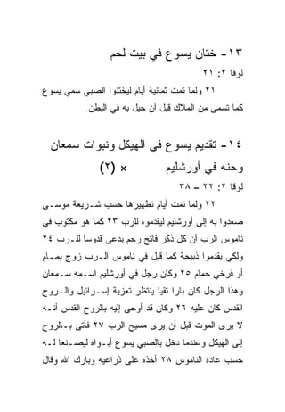 ‫٣١- ﺨﺘﺎﻥ ﻴﺴﻭﻉ ﻓﻲ ﺒﻴﺕ ﻟﺤﻡ‬
                                          ‫ﻟﻭﻗﺎ ٢: ١٢‬
‫١٢ ﻭﻟﻤﺎ ﺘﻤﺕ ﺜﻤﺎﻨﻴﺔ ﺃﻴﺎﻡ ﻟﻴﺨﺘﻨﻭﺍ ﺍﻟﺼﺒﻲ ‪‬ﻤﻲ ﻴﺴﻭﻉ‬
       ‫ﺴ‬
           ‫ﻜﻤﺎ ﺘﺴﻤﻰ ﻤﻥ ﺍﻟﻤﻼﻙ ﻗﺒل ﺃﻥ ﺤﺒل ﺒﻪ ﻓﻲ ﺍﻟﺒﻁﻥ.‬
                         ‫‪ِ‬‬


  ‫٤١- ﺘﻘﺩﻴﻡ ﻴﺴﻭﻉ ﻓﻲ ﺍﻟﻬﻴﻜل ﻭﻨﺒﻭﺍﺕ ﺴﻤﻌﺎﻥ‬
               ‫× )٢(‬            ‫ﻭﺤﻨﻪ ﻓﻲ ﺃﻭﺭﺸﻠﻴﻡ‬
                                    ‫ﻟﻭﻗﺎ ٢: ٢٢ – ٨٣‬
‫٢٢ ﻭﻟﻤﺎ ﺘﻤﺕ ﺃﻴﺎﻡ ﺘﻁﻬﻴﺭﻫﺎ ﺤﺴﺏ ﺸـﺭﻴﻌﺔ ﻤﻭﺴـﻰ‬
‫ﺼﻌﺩﻭﺍ ﺒﻪ ﺇﻟﻰ ﺃﻭﺭﺸﻠﻴﻡ ﻟﻴﻘﺩﻤﻭﻩ ﻟﻠﺭﺏ ٣٢ ﻜﻤﺎ ﻫﻭ ﻤﻜﺘﻭﺏ ﻓﻲ‬
‫ﻨﺎﻤﻭﺱ ﺍﻟﺭﺏ ﺃﻥ ﻜل ﺫﻜﺭ ﻓﺎﺘﺢ ﺭﺤﻡ ﻴﺩﻋﻰ ﻗﺩﻭﺴﺎ ﻟﻠـﺭﺏ ٤٢‬
          ‫‪‬‬
‫ﻭﻟﻜﻲ ﻴﻘﺩﻤﻭﺍ ﺫﺒﻴﺤﺔ ﻜﻤﺎ ﻗﻴل ﻓﻲ ﻨﺎﻤﻭﺱ ﺍﻟـﺭﺏ ﺯﻭﺝ ﻴﻤـﺎﻡ‬
‫ﺃﻭ ﻓﺭﺨﻲ ﺤﻤﺎﻡ ٥٢ ﻭﻜﺎﻥ ﺭﺠل ﻓﻲ ﺃﻭﺭﺸﻠﻴﻡ ﺍﺴـﻤﻪ ﺴـﻤﻌﺎﻥ‬
‫ﻭﻫﺫﺍ ﺍﻟﺭﺠل ﻜﺎﻥ ﺒﺎﺭﺍ ﺘﻘﻴﺎ ﻴﻨﺘﻅﺭ ﺘﻌﺯﻴﺔ ﺇﺴـﺭﺍﺌﻴل ﻭﺍﻟـﺭﻭﺡ‬
                              ‫‪ ‬‬
‫ﺍﻟﻘﺩﺱ ﻜﺎﻥ ﻋﻠﻴﻪ ٦٢ ﻭﻜﺎﻥ ﻗﺩ ﺃﻭﺤﻰ ﺇﻟﻴﻪ ﺒﺎﻟﺭﻭﺡ ﺍﻟﻘﺩﺱ ﺃﻨـﻪ‬
‫ﻻ ﻴﺭﻯ ﺍﻟﻤﻭﺕ ﻗﺒل ﺃﻥ ﻴﺭﻯ ﻤﺴﻴﺢ ﺍﻟﺭﺏ ٧٢ ﻓﺄﺘﻰ ﺒـﺎﻟﺭﻭﺡ‬
‫ﺇﻟﻰ ﺍﻟﻬﻴﻜل ﻭﻋﻨﺩﻤﺎ ﺩﺨل ﺒﺎﻟﺼﺒﻲ ﻴﺴﻭﻉ ﺃﺒـﻭﺍﻩ ﻟﻴﺼـﻨﻌﺎ ﻟـﻪ‬
‫ﺤﺴﺏ ﻋﺎﺩﺓ ﺍﻟﻨﺎﻤﻭﺱ ٨٢ ﺃﺨﺫﻩ ﻋﻠﻰ ﺫﺭﺍﻋﻴﻪ ﻭﺒﺎﺭﻙ ﺍﷲ ﻭﻗﺎل‬
 