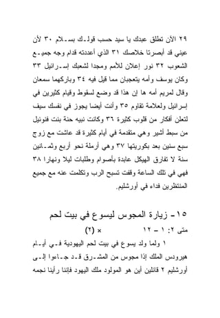 ‫٩٢ ﺍﻵﻥ ﹸﻁﻠﻕ ﻋﺒﺩﻙ ﻴﺎ ﺴﻴﺩ ﺤﺴﺏ ﻗﻭﻟـﻙ ﺒﺴـﻼﻡ ٠٣ ﻷﻥ‬
                                     ‫ﺘ‬
‫ﻋﻴﻨﻲ ﻗﺩ ﺃﺒﺼﺭﺘﺎ ﺨﻼﺼﻙ ١٣ ﺍﻟﺫﻱ ﺃﻋﺩﺩﺘﻪ ﻗﺩﺍﻡ ﻭﺠﻪ ﺠﻤﻴـﻊ‬
‫ﺍﻟﺸﻌﻭﺏ ٢٣ ﻨﻭﺭ ﺇﻋﻼﻥ ﻟﻸﻤﻡ ﻭﻤﺠﺩﺍ ﻟﺸﻌﺒﻙ ﺇﺴـﺭﺍﺌﻴل ٣٣‬
                   ‫‪‬‬
‫ﻭﻜﺎﻥ ﻴﻭﺴﻑ ﻭﺃﻤﻪ ﻴﺘﻌﺠﺒﺎﻥ ﻤﻤﺎ ﻗﻴل ﻓﻴﻪ ٤٣ ﻭﺒﺎﺭﻜﻬﻤﺎ ﺴﻤﻌﺎﻥ‬
‫ﻭﻗﺎل ﻟﻤﺭﻴﻡ ﺃﻤﻪ ﻫﺎ ﺇﻥ ﻫﺫﺍ ﻗﺩ ﻭﻀﻊ ﻟﺴﻘﻭﻁ ﻭﻗﻴﺎﻡ ﻜﺜﻴﺭﻴﻥ ﻓﻲ‬
‫ﺇﺴﺭﺍﺌﻴل ﻭﻟﻌﻼﻤﺔ ﺘﻘﺎﻭﻡ ٥٣ ﻭﺃﻨﺕ ﺃﻴﻀﺎ ﻴﺠﻭﺯ ﻓﻲ ﻨﻔﺴﻙ ﺴﻴﻑ‬
                  ‫‪‬‬
‫ﻟﺘﻌﻠﻥ ﺃﻓﻜﺎﺭ ﻤﻥ ﻗﻠﻭﺏ ﻜﺜﻴﺭﺓ ٦٣ ﻭﻜﺎﻨﺕ ﻨﺒﻴﻪ ﺤﻨﺔ ﺒﻨﺕ ﻓﻨﻭﺌﻴل‬
‫ﻤﻥ ﺴﺒﻁ ﺃﺸﻴﺭ ﻭﻫﻲ ﻤﺘﻘﺩﻤﺔ ﻓﻲ ﺃﻴﺎﻡ ﻜﺜﻴﺭﺓ ﻗﺩ ﻋﺎﺸﺕ ﻤﻊ ﺯﻭﺝ‬
‫ﺴﺒﻊ ﺴﻨﻴﻥ ﺒﻌﺩ ﺒﻜﻭﺭﻴﺘﻬﺎ ٧٣ ﻭﻫﻲ ﺃﺭﻤﻠﺔ ﻨﺤﻭ ﺃﺭﺒﻊ ﻭﺜﻤـﺎﻨﻴﻥ‬
‫ﺴﻨﺔ ﻻ ﺘﻔﺎﺭﻕ ﺍﻟﻬﻴﻜل ﻋﺎﺒﺩﺓ ﺒﺄﺼﻭﺍﻡ ﻭﻁﻠﺒﺎﺕ ﻟﻴﻼ ﻭﻨﻬﺎﺭﺍ ٨٣‬
    ‫‪‬‬     ‫ﹰ‬
‫ﻓﻬﻲ ﻓﻲ ﺘﻠﻙ ﺍﻟﺴﺎﻋﺔ ﻭﻗﻔﺕ ﺘﺴﺒﺢ ﺍﻟﺭﺏ ﻭﺘﻜﻠﻤﺕ ﻋﻨﻪ ﻤﻊ ﺠﻤﻴﻊ‬
                               ‫ﺍﻟﻤﻨﺘﻅﺭﻴﻥ ﻓﺩﺍﺀ ﻓﻲ ﺃﻭﺭﺸﻠﻴﻡ.‬
                                           ‫‪‬‬


      ‫٥١- ﺯﻴﺎﺭﺓ ﺍﻟﻤﺠﻭﺱ ﻟﻴﺴﻭﻉ ﻓﻲ ﺒﻴﺕ ﻟﺤﻡ‬
                   ‫× )٢(‬                 ‫ﻤﺘﻰ ٢: ١ – ٢١‬
                                                    ‫ﹼ‬
‫١ ﻭﻟﻤﺎ ‪‬ﻟﺩ ﻴﺴﻭﻉ ﻓﻲ ﺒﻴﺕ ﻟﺤﻡ ﺍﻟﻴﻬﻭﺩﻴﺔ ﻓـﻲ ﺃﻴـﺎﻡ‬
                                     ‫ﻭ‬
‫ﻫﻴﺭﻭﺩﺱ ﺍﻟﻤﻠﻙ ﺇﺫﺍ ﻤﺠﻭﺱ ﻤﻥ ﺍﻟﻤﺸـﺭﻕ ﻗـﺩ ﺠـﺎﺀﻭﺍ ﺇﻟـﻰ‬
‫ﺃﻭﺭﺸﻠﻴﻡ ٢ ﻗﺎﺌﻠﻴﻥ ﺃﻴﻥ ﻫﻭ ﺍﻟﻤﻭﻟﻭﺩ ﻤﻠﻙ ﺍﻟﻴﻬﻭﺩ ﻓﺈﻨﻨﺎ ﺭﺃﻴﻨﺎ ﻨﺠﻤﻪ‬
 