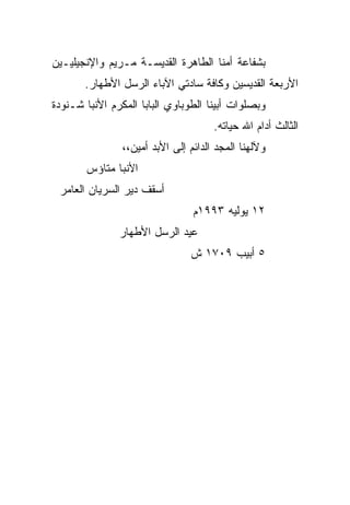 ‫ﺒﺸﻔﺎﻋﺔ ﺃﻤﻨﺎ ﺍﻟﻁﺎﻫﺭﺓ ﺍﻟﻘﺩﻴﺴـﺔ ﻤـﺭﻴﻡ ﻭﺍﻹﻨﺠﻴﻠﻴـﻴﻥ‬
       ‫ﺍﻷﺭﺒﻌﺔ ﺍﻟﻘﺩﻴﺴﻴﻥ ﻭﻜﺎﻓﺔ ﺴﺎﺩﺘﻲ ﺍﻵﺒﺎﺀ ﺍﻟﺭﺴل ﺍﻷﻁﻬﺎﺭ.‬
‫ﻭﺒﺼﻠﻭﺍﺕ ﺃﺒﻴﻨﺎ ﺍﻟﻁﻭﺒﺎﻭﻱ ﺍﻟﺒﺎﺒﺎ ﺍﻟﻤﻜﺭﻡ ﺍﻷﻨﺒﺎ ﺸـﻨﻭﺩﺓ‬
                                      ‫ﺍﻟﺜﺎﻟﺙ ﺃﺩﺍﻡ ﺍﷲ ﺤﻴﺎﺘﻪ.‬
                ‫ﻭﻵﻟﻬﻨﺎ ﺍﻟﻤﺠﺩ ﺍﻟﺩﺍﺌﻡ ﺇﻟﻰ ﺍﻷﺒﺩ ﺃﻤﻴﻥ،،‬
       ‫ﺍﻷﻨﺒﺎ ﻤﺘﺎﺅﺱ‬
 ‫ﺃﺴﻘﻑ ﺩﻴﺭ ﺍﻟﺴﺭﻴﺎﻥ ﺍﻟﻌﺎﻤﺭ‬
                                 ‫٢١ ﻴﻭﻟﻴﻪ ٣٩٩١ﻡ‬
               ‫ﻋﻴﺩ ﺍﻟﺭﺴل ﺍﻷﻁﻬﺎﺭ‬
                                ‫٥ ﺃﺒﻴﺏ ٩٠٧١ ﺵ‬
 