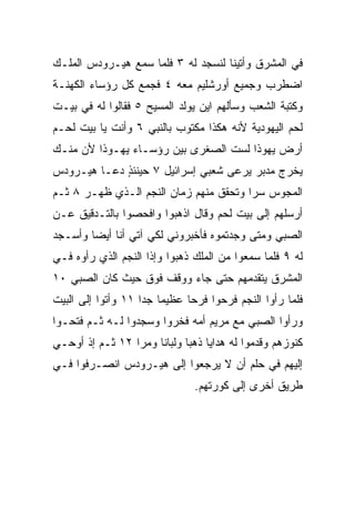 ‫ﻓﻲ ﺍﻟﻤﺸﺭﻕ ﻭﺃﺘﻴﻨﺎ ﻟﻨﺴﺠﺩ ﻟﻪ ٣ ﻓﻠﻤﺎ ﺴﻤﻊ ﻫﻴـﺭﻭﺩﺱ ﺍﻟﻤﻠـﻙ‬
‫ﺍﻀﻁﺭﺏ ﻭﺠﻤﻴﻊ ﺃﻭﺭﺸﻠﻴﻡ ﻤﻌﻪ ٤ ﻓﺠﻤﻊ ﻜل ﺭﺅﺴﺎﺀ ﺍﻟﻜﻬﻨـﺔ‬
‫ﻭﻜﺘﺒﺔ ﺍﻟﺸﻌﺏ ﻭﺴﺄﻟﻬﻡ ﺍﻴﻥ ﻴﻭﻟﺩ ﺍﻟﻤﺴﻴﺢ ٥ ﻓﻘﺎﻟﻭﺍ ﻟﻪ ﻓﻲ ﺒﻴـﺕ‬
‫ﻟﺤﻡ ﺍﻟﻴﻬﻭﺩﻴﺔ ﻷﻨﻪ ﻫﻜﺫﺍ ﻤﻜﺘﻭﺏ ﺒﺎﻟﻨﺒﻲ ٦ ﻭﺃﻨﺕ ﻴﺎ ﺒﻴﺕ ﻟﺤـﻡ‬
‫ﺃﺭﺽ ﻴﻬﻭﺫﺍ ﻟﺴﺕ ﺍﻟﺼﻐﺭﻯ ﺒﻴﻥ ﺭﺅﺴـﺎﺀ ﻴﻬـﻭﺫﺍ ﻷﻥ ﻤﻨـﻙ‬
‫ﻴﺨﺭﺝ ﻤﺩﺒﺭ ﻴﺭﻋﻰ ﺸﻌﺒﻲ ﺇﺴﺭﺍﺌﻴل ٧ ﺤﻴﻨﺌﺫ ﺩﻋـﺎ ﻫﻴـﺭﻭﺩﺱ‬
             ‫ٍ‬
‫ﺍﻟﻤﺠﻭﺱ ﺴﺭﺍ ﻭﺘﺤﻘﻕ ﻤﻨﻬﻡ ﺯﻤﺎﻥ ﺍﻟﻨﺠﻡ ﺍﻟـﺫﻱ ﻅﻬـﺭ ٨ ﺜـﻡ‬
                                        ‫‪‬‬
‫ﺃﺭﺴﻠﻬﻡ ﺇﻟﻰ ﺒﻴﺕ ﻟﺤﻡ ﻭﻗﺎل ﺍﺫﻫﺒﻭﺍ ﻭﺍﻓﺤﺼﻭﺍ ﺒﺎﻟﺘـﺩﻗﻴﻕ ﻋـﻥ‬
‫ﺍﻟﺼﺒﻲ ﻭﻤﺘﻰ ﻭﺠﺩﺘﻤﻭﻩ ﻓﺄﺨﺒﺭﻭﻨﻲ ﻟﻜﻲ ﺁﺘﻲ ﺃﻨﺎ ﺃﻴﻀﺎ ﻭﺃﺴـﺠﺩ‬
        ‫‪‬‬
‫ﻟﻪ ٩ ﻓﻠﻤﺎ ﺴﻤﻌﻭﺍ ﻤﻥ ﺍﻟﻤﻠﻙ ﺫﻫﺒﻭﺍ ﻭﺇﺫﺍ ﺍﻟﻨﺠﻡ ﺍﻟﺫﻱ ﺭﺃﻭﻩ ﻓـﻲ‬
‫ﺍﻟﻤﺸﺭﻕ ﻴﺘﻘﺩﻤﻬﻡ ﺤﺘﻰ ﺠﺎﺀ ﻭﻭﻗﻑ ﻓﻭﻕ ﺤﻴﺙ ﻜﺎﻥ ﺍﻟﺼﺒﻲ ٠١‬
‫ﻓﻠﻤﺎ ﺭﺃﻭﺍ ﺍﻟﻨﺠﻡ ﻓﺭﺤﻭﺍ ﻓﺭﺤﺎ ﻋﻅﻴﻤﺎ ﺠﺩﺍ ١١ ﻭﺃﺘﻭﺍ ﺇﻟﻰ ﺍﻟﺒﻴﺕ‬
                    ‫‪ ‬‬       ‫‪‬‬
‫ﻭﺭﺃﻭﺍ ﺍﻟﺼﺒﻲ ﻤﻊ ﻤﺭﻴﻡ ﺃﻤﻪ ﻓﺨﺭﻭﺍ ﻭﺴﺠﺩﻭﺍ ﻟـﻪ ﺜـﻡ ﻓﺘﺤـﻭﺍ‬
‫ﻜﻨﻭﺯﻫﻡ ﻭﻗﺩﻤﻭﺍ ﻟﻪ ﻫﺩﺍﻴﺎ ﺫﻫﺒﺎ ﻭﻟﺒﺎﻨﺎ ﻭﻤﺭﺍ ٢١ ﺜـﻡ ﺇﺫ ﺃﻭﺤـﻲ‬
                 ‫‪‬‬    ‫ﹰ‬      ‫‪‬‬
‫ﺇﻟﻴﻬﻡ ﻓﻲ ﺤﻠﻡ ﺃﻥ ﻻ ﻴﺭﺠﻌﻭﺍ ﺇﻟﻰ ﻫﻴـﺭﻭﺩﺱ ﺍﻨﺼـﺭﻓﻭﺍ ﻓـﻲ‬
                               ‫ﻁﺭﻴﻕ ﺃﺨﺭﻯ ﺇﻟﻰ ﻜﻭﺭﺘﻬﻡ.‬
 