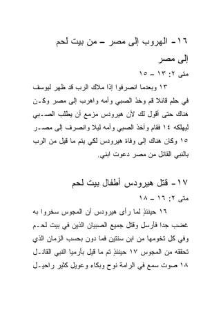 ‫٦١- ﺍﻟﻬﺭﻭﺏ ﺇﻟﻰ ﻤﺼﺭ – ﻤﻥ ﺒﻴﺕ ﻟﺤﻡ‬
                                            ‫ﺇﻟﻰ ﻤﺼﺭ‬
                                     ‫ﻤﺘﻰ ٢: ٣١ – ٥١‬
                                                 ‫ﹼ‬
‫٣١ ﻭﺒﻌﺩﻤﺎ ﺍﻨﺼﺭﻓﻭﺍ ﺇﺫﺍ ﻤﻼﻙ ﺍﻟﺭﺏ ﻗﺩ ﻅﻬﺭ ﻟﻴﻭﺴﻑ‬
‫ﻓﻲ ﺤﻠﻡ ﻗﺎﺌﻼ ﻗﻡ ﻭﺨﺫ ﺍﻟﺼﺒﻲ ﻭﺃﻤﻪ ﻭﺍﻫﺭﺏ ﺇﻟﻰ ﻤﺼﺭ ﻭﻜـﻥ‬
                                     ‫ﹰ‬
‫ﻫﻨﺎﻙ ﺤﺘﻰ ﺃﻗﻭل ﻟﻙ ﻷﻥ ﻫﻴﺭﻭﺩﺱ ﻤﺯﻤﻊ ﺃﻥ ﻴﻁﻠﺏ ﺍﻟﺼـﺒﻲ‬
‫ﻟﻴﻬﻠﻜﻪ ٤١ ﻓﻘﺎﻡ ﻭﺃﺨﺫ ﺍﻟﺼﺒﻲ ﻭﺃﻤﻪ ﻟﻴﻼ ﻭﺍﻨﺼﺭﻑ ﺇﻟﻰ ﻤﺼـﺭ‬
                ‫ﹰ‬
‫٥١ ﻭﻜﺎﻥ ﻫﻨﺎﻙ ﺇﻟﻰ ﻭﻓﺎﺓ ﻫﻴﺭﻭﺩﺱ ﻟﻜﻲ ﻴﺘﻡ ﻤﺎ ﻗﻴل ﻤﻥ ﺍﻟﺭﺏ‬
                      ‫ﺒﺎﻟﻨﺒﻲ ﺍﻟﻘﺎﺌل ﻤﻥ ﻤﺼﺭ ﺩﻋﻭﺕ ﺍﺒﻨﻲ.‬


             ‫٧١- ﻗﺘل ﻫﻴﺭﻭﺩﺱ ﺃﻁﻔﺎل ﺒﻴﺕ ﻟﺤﻡ‬
                                     ‫ﻤﺘﻰ ٢: ٦١ – ٨١‬
                                                 ‫ﹼ‬
‫٦١ ﺤﻴﻨﺌﺫ ﻟﻤﺎ ﺭﺃﻯ ﻫﻴﺭﻭﺩﺱ ﺃﻥ ﺍﻟﻤﺠﻭﺱ ﺴﺨﺭﻭﺍ ﺒﻪ‬
                                  ‫ٍ‬
‫ﻏﻀﺏ ﺠﺩﺍ ﻓﺄﺭﺴل ﻭﻗﺘل ﺠﻤﻴﻊ ﺍﻟﺼﺒﻴﺎﻥ ﺍﻟﺫﻴﻥ ﻓﻲ ﺒﻴﺕ ﻟﺤـﻡ‬
                                           ‫‪‬‬
‫ﻭﻓﻲ ﻜل ﺘﺨﻭﻤﻬﺎ ﻤﻥ ﺍﺒﻥ ﺴﻨﺘﻴﻥ ﻓﻤﺎ ﺩﻭﻥ ﺒﺤﺴﺏ ﺍﻟﺯﻤﺎﻥ ﺍﻟﺫﻱ‬
‫ﺘﺤﻘﻘﻪ ﻤﻥ ﺍﻟﻤﺠﻭﺱ ٧١ ﺤﻴﻨﺌﺫ ﺘﻡ ﻤﺎ ﻗﻴل ﺒﺄﺭﻤﻴﺎ ﺍﻟﻨﺒﻲ ﺍﻟﻘﺎﺌـل‬
                               ‫ٍ‬
‫٨١ ﺼﻭﺕ ﺴﻤﻊ ﻓﻲ ﺍﻟﺭﺍﻤﺔ ﻨﻭﺡ ﻭﺒﻜﺎﺀ ﻭﻋﻭﻴل ﻜﺜﻴﺭ ﺭﺍﺤﻴـل‬
 