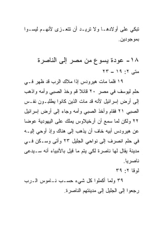 ‫ﺘﺒﻜﻲ ﻋﻠﻰ ﺃﻭﻻﺩﻫـﺎ ﻭﻻ ﺘﺭﻴـﺩ ﺃﻥ ﺘﺘﻌـﺯﻯ ﻷﻨﻬـﻡ ﻟﻴﺴـﻭﺍ‬
                                             ‫ﺒﻤﻭﺠﻭﺩﻴﻥ.‬


      ‫٨١- ﻋﻭﺩﺓ ﻴﺴﻭﻉ ﻤﻥ ﻤﺼﺭ ﺇﻟﻰ ﺍﻟﻨﺎﺼﺭﺓ‬
                                     ‫ﻤﺘﻰ ٢: ٩١ – ٣٢‬
                                                 ‫ﹼ‬
‫٩١ ﻓﻠﻤﺎ ﻤﺎﺕ ﻫﻴﺭﻭﺩﺱ ﺇﺫﺍ ﻤﻼﻙ ﺍﻟﺭﺏ ﻗﺩ ﻅﻬﺭ ﻓـﻲ‬
‫ﺤﻠﻡ ﻟﻴﻭﺴﻑ ﻓﻲ ﻤﺼﺭ ٠٢ ﻗﺎﺌﻼ ﻗﻡ ﻭﺨﺫ ﺍﻟﺼﺒﻲ ﻭﺃﻤﻪ ﻭﺍﺫﻫﺏ‬
                        ‫ﹰ‬
‫ﺇﻟﻰ ﺃﺭﺽ ﺇﺴﺭﺍﺌﻴل ﻷﻨﻪ ﻗﺩ ﻤﺎﺕ ﺍﻟﺫﻴﻥ ﻜﺎﻨﻭﺍ ﻴﻁﻠﺒـﻭﻥ ﻨﻔـﺱ‬
‫ﺍﻟﺼﺒﻲ ١٢ ﻓﻘﺎﻡ ﻭﺃﺨﺫ ﺍﻟﺼﺒﻲ ﻭﺃﻤﻪ ﻭﺠﺎﺀ ﺇﻟﻰ ﺃﺭﺽ ﺇﺴﺭﺍﺌﻴل‬
‫٢٢ ﻭﻟﻜﻥ ﻟﻤﺎ ﺴﻤﻊ ﺃﻥ ﺃﺭﺨﻴﻼﻭﺱ ﻴﻤﻠﻙ ﻋﻠﻰ ﺍﻟﻴﻬﻭﺩﻴﺔ ﻋﻭﻀﺎ‬
 ‫‪‬‬
‫ﻋﻥ ﻫﻴﺭﻭﺩﺱ ﺃﺒﻴﻪ ﺨﺎﻑ ﺃﻥ ﻴﺫﻫﺏ ﺇﻟﻰ ﻫﻨﺎﻙ ﻭﺇﺫ ﺃﻭﺤﻲ ﺇﻟﻴـﻪ‬
‫ﻓﻲ ﺤﻠﻡ ﺍﻨﺼﺭﻑ ﺇﻟﻰ ﻨﻭﺍﺤﻲ ﺍﻟﺠﻠﻴل ٣٢ ﻭﺃﺘﻰ ﻭﺴـﻜﻥ ﻓـﻲ‬
‫ﻤﺩﻴﻨﺔ ﻴﻘﺎل ﻟﻬﺎ ﻨﺎﺼﺭﺓ ﻟﻜﻲ ﻴﺘﻡ ﻤﺎ ﻗﻴل ﺒﺎﻷﻨﺒﻴﺎﺀ ﺃﻨﻪ ﺴـﻴﺩﻋﻰ‬
                                                ‫ﻨﺎﺼﺭﻴﺎ.‬
                                                  ‫‪‬‬
                                            ‫ﻟﻭﻗﺎ ٢: ٩٣‬
‫٩٣ ﻭﻟﻤﺎ ﺃﻜﻤﻠﻭﺍ ﻜل ﺸﻲﺀ ﺤﺴـﺏ ﻨـﺎﻤﻭﺱ ﺍﻟـﺭﺏ‬
                   ‫ﺭﺠﻌﻭﺍ ﺇﻟﻰ ﺍﻟﺠﻠﻴل ﺇﻟﻰ ﻤﺩﻴﻨﺘﻬﻡ ﺍﻟﻨﺎﺼﺭﺓ.‬
 