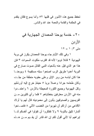 ‫ﺘﺤﻔﻅ ﺠﻤﻴﻊ ﻫﺫﻩ ﺍﻷﻤﻭﺭ ﻓﻲ ﻗﻠﺒﻬﺎ ٢٥ ﻭﺃﻤﺎ ﻴﺴﻭﻉ ﻓﻜﺎﻥ ﻴﺘﻘﺩﻡ‬
                ‫ﻓﻲ ﺍﻟﺤﻜﻤﺔ ﻭﺍﻟﻘﺎﻤﺔ ﻭﺍﻟﻨﻌﻤﺔ ﻋﻨﺩ ﺍﷲ ﻭﺍﻟﻨﺎﺱ.‬


       ‫٠٢- ﺨﺩﻤﺔ ﻴﻭﺤﻨﺎ ﺍﻟﻤﻌﻤﺩﺍﻥ ﺍﻟﺠﻬﺎﺭﻴﺔ ﻓﻲ‬
                                                 ‫ﺍﻷﺭﺩﻥ‬
                                        ‫ﻤﺘﻰ ٣: ١ – ٢١‬
                                                   ‫ﹼ‬
‫١ ﻭﻓﻲ ﺘﻠﻙ ﺍﻷﻴﺎﻡ ﺠﺎﺀ ﻴﻭﺤﻨﺎ ﺍﻟﻤﻌﻤﺩﺍﻥ ﻴﻜﺭﺯ ﻓﻲ ﺒﺭﻴﺔ‬
‫ﺍﻟﻴﻬﻭﺩﻴﺔ ٢ ﻗﺎﺌﻼ ﺘﻭﺒﻭﺍ ﻷﻨﻪ ﻗﺩ ﺍﻗﺘﺭﺏ ﻤﻠﻜﻭﺕ ﺍﻟﺴﻤﻭﺍﺕ ٣ ﻓﺈﻥ‬
                                       ‫ﹰ‬
‫ﻫﺫﺍ ﻫﻭ ﺍﻟﺫﻱ ﻗﻴل ﻋﻨﻪ ﺒﺄﺸﻌﻴﺎﺀ ﺍﻟﻨﺒﻲ ﺍﻟﻘﺎﺌل ﺼﻭﺕ ﺼﺎﺭﺥ ﻓﻲ‬
‫ﺍﻟﺒﺭﻴﺔ ﺃﻋﺩﻭﺍ ﻁﺭﻴﻕ ﺍﻟﺭﺏ ﺍﺼﻨﻌﻭﺍ ﺴﺒﻠﻪ ﻤﺴﺘﻘﻴﻤﺔ ٤ ﻭﻴﻭﺤﻨـﺎ‬
‫ﻫﺫﺍ ﻜﺎﻥ ﻟﺒﺎﺴﻪ ﻤﻥ ﻭﺒﺭ ﺍﻹﺒل ﻭﻋﻠﻰ ﺤﻘﻭﻴﻪ ﻤﻨﻁﻘﺔ ﻤﻥ ﺠﻠـﺩ،‬
‫ﻭﻜﺎﻥ ﻁﻌﺎﻤﻪ ﺠﺭﺍﺩﺍ ﻭﻋﺴﻼ ﺒﺭﻴﺎ ٥ ﺤﻴﻨﺌﺫ ﺨﺭﺝ ﺇﻟﻴﻪ ﺃﻭﺭﺸﻠﻴﻡ‬
                 ‫ٍ‬        ‫ﹰ ‪‬‬       ‫‪‬‬
‫ﻭﻜل ﺍﻟﻴﻬﻭﺩﻴﺔ ﻭﺠﻤﻴﻊ ﺍﻟﻜﻭﺭﺓ ﺍﻟﻤﺤﻴﻁﺔ ﺒﺎﻷﺭﺩﻥ ٦ ﻭﺍﻋﺘﻤـﺩﻭﺍ‬
‫ﻤﻨﻪ ﻓﻲ ﺍﻷﺭﺩﻥ ﻤﻌﺘﺭﻓﻴﻥ ﺒﺨﻁﺎﻴﺎﻫﻡ ٧ ﻓﻠﻤﺎ ﺭﺃﻱ ﻜﺜﻴﺭﻴﻥ ﻤـﻥ‬
‫ﺍﻟﻔﺭﻴﺴﻴﻴﻥ ﻭﺍﻟﺼﺩﻭﻗﻴﻴﻥ ﻴﺄﺘﻭﻥ ﺇﻟﻰ ﻤﻌﻤﻭﺩﻴﺘﻪ ﻗﺎل ﻟﻬﻡ ﻴﺎ ﺃﻭﻻﺩ‬
‫ﺍﻷﻓﺎﻋﻲ ﻤﻥ ﺃﺭﺍﻜﻡ ﺃﻥ ﺘﻬﺭﺒﻭﺍ ﻤﻥ ﺍﻟﻐﻀﺏ ﺍﻵﺘﻲ ٨ ﻓﺎﺼـﻨﻌﻭﺍ‬
‫ﺃﺜﻤﺎﺭﺍ ﺘﻠﻴﻕ ﺒﺎﻟﺘﻭﺒﺔ ٩ ﻭﻻ ﺘﻔﺘﻜﺭﻭﺍ ﺃﻥ ﺘﻘﻭﻟﻭﺍ ﻓﻲ ﺃﻨﻔﺴﻜﻡ ﻟﻨـﺎ‬
                                                    ‫‪‬‬
‫ﺇﺒﺭﺍﻫﻴﻡ ﺃﺒﺎ ﻷﻨﻲ ﺃﻗﻭل ﻟﻜﻡ ﺇﻥ ﺍﷲ ﻗﺎﺩﺭ ﺃﻥ ﻴﻘـﻴﻡ ﻤـﻥ ﻫـﺫﻩ‬
                                           ‫‪‬‬
 