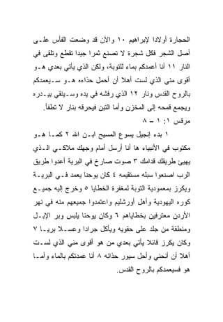 ‫ﺍﻟﺤﺠﺎﺭﺓ ﺃﻭﻻﺩﺍ ﻹﺒﺭﺍﻫﻴﻡ ٠١ ﻭﺍﻵﻥ ﻗﺩ ﻭﻀﻌﺕ ﺍﻟﻔﺄﺱ ﻋﻠـﻰ‬
                                    ‫‪‬‬
‫ﺃﺼل ﺍﻟﺸﺠﺭ ﻓﻜل ﺸﺠﺭﺓ ﻻ ﺘﺼﻨﻊ ﺜﻤﺭﺍ ﺠﻴﺩﺍ ﺘﻘﻁﻊ ﻭﺘﻠﻘﻰ ﻓﻲ‬
               ‫‪ ‬‬
‫ﺍﻟﻨﺎﺭ ١١ ﺃﻨﺎ ﺃﻋﻤﺩﻜﻡ ﺒﻤﺎﺀ ﻟﻠﺘﻭﺒﺔ، ﻭﻟﻜﻥ ﺍﻟﺫﻱ ﻴﺄﺘﻲ ﺒﻌﺩﻱ ﻫـﻭ‬
‫ﺃﻗﻭﻯ ﻤﻨﻲ ﺍﻟﺫﻱ ﻟﺴﺕ ﺃﻫﻼ ﺃﻥ ﺃﺤﻤل ﺤﺫﺍﺀﻩ ﻫـﻭ ﺴـﻴﻌﻤﺩﻜﻡ‬
                           ‫ﹰ‬
‫ﺒﺎﻟﺭﻭﺡ ﺍﻟﻘﺩﺱ ﻭﻨﺎﺭ ٢١ ﺍﻟﺫﻱ ﺭﻓﺸﻪ ﻓﻲ ﻴﺩﻩ ﻭﺴـﻴﻨﻘﻲ ﺒﻴـﺩﺭﻩ‬
   ‫ﻭﻴﺠﻤﻊ ﻗﻤﺤﻪ ﺇﻟﻰ ﺍﻟﻤﺨﺯﻥ ﻭﺃﻤﺎ ﺍﻟﺘﺒﻥ ﻓﻴﺤﺭﻗﻪ ﺒﻨﺎﺭ ﻻ ﹸﻁﻔﺄ.‬
       ‫ﺘ‬
                                       ‫ﻤﺭﻗﺱ ١: ١ – ٨‬
‫١ ﺒﺩﺀ ﺇﻨﺠﻴل ﻴﺴﻭﻉ ﺍﻟﻤﺴﻴﺢ ﺍﺒـﻥ ﺍﷲ ٢ ﻜﻤـﺎ ﻫـﻭ‬
‫ﻤﻜﺘﻭﺏ ﻓﻲ ﺍﻷﻨﺒﻴﺎﺀ ﻫﺎ ﺃﻨﺎ ﺃﺭﺴل ﺃﻤﺎﻡ ﻭﺠﻬﻙ ﻤﻼﻜـﻲ ﺍﻟـﺫﻱ‬
‫ﻴﻬﻴﺊ ﻁﺭﻴﻘﻙ ﻗﺩﺍﻤﻙ ٣ ﺼﻭﺕ ﺼﺎﺭﺥ ﻓﻲ ﺍﻟﺒﺭﻴﺔ ﺃﻋﺩﻭﺍ ﻁﺭﻴﻕ‬
‫ﺍﻟﺭﺏ ﺍﺼﻨﻌﻭﺍ ﺴﺒﻠﻪ ﻤﺴﺘﻘﻴﻤﻪ ٤ ﻜﺎﻥ ﻴﻭﺤﻨﺎ ﻴﻌﻤﺩ ﻓـﻲ ﺍﻟﺒﺭﻴـﺔ‬
‫ﻭﻴﻜﺭﺯ ﺒﻤﻌﻤﻭﺩﻴﺔ ﺍﻟﺘﻭﺒﺔ ﻟﻤﻐﻔﺭﺓ ﺍﻟﺨﻁﺎﻴﺎ ٥ ﻭﺨﺭﺝ ﺇﻟﻴﻪ ﺠﻤﻴـﻊ‬
‫ﻜﻭﺭﻩ ﺍﻟﻴﻬﻭﺩﻴﺔ ﻭﺃﻫل ﺃﻭﺭﺸﻠﻴﻡ ﻭﺍﻋﺘﻤﺩﻭﺍ ﺠﻤﻴﻌﻬﻡ ﻤﻨﻪ ﻓﻲ ﻨﻬﺭ‬
‫ﺍﻷﺭﺩﻥ ﻤﻌﺘﺭﻓﻴﻥ ﺒﺨﻁﺎﻴﺎﻫﻡ ٦ ﻭﻜﺎﻥ ﻴﻭﺤﻨﺎ ﻴﻠﺒﺱ ﻭﺒﺭ ﺍﻹﺒـل‬
‫ﻭﻤﻨﻁﻘﺔ ﻤﻥ ﺠﻠﺩ ﻋﻠﻰ ﺤﻘﻭﻴﻪ ﻭﻴﺄﻜل ﺠﺭﺍﺩﺍ ﻭﻋﺴـﻼ ﺒﺭ ‪‬ـﺎ ٧‬
    ‫ﹰ ﻴ‬         ‫‪‬‬
‫ﻭﻜﺎﻥ ﻴﻜﺭﺯ ﻗﺎﺌﻼ ﻴﺄﺘﻲ ﺒﻌﺩﻱ ﻤﻥ ﻫﻭ ﺃﻗﻭﻯ ﻤﻨﻲ ﺍﻟﺫﻱ ﻟﺴـﺕ‬
                                   ‫ﹰ‬
‫ﺃﻫﻼ ﺃﻥ ﺃﻨﺤﻨﻲ ﻭﺃﺤل ﺴﻴﻭﺭ ﺤﺫﺍﺌﻪ ٨ ﺃﻨﺎ ﻋﻤﺩﺘﻜﻡ ﺒﺎﻟﻤﺎﺀ ﻭﺃﻤـﺎ‬
                                                   ‫ﹰ‬
                             ‫ﻫﻭ ﻓﺴﻴﻌﻤﺩﻜﻡ ﺒﺎﻟﺭﻭﺡ ﺍﻟﻘﺩﺱ.‬
 