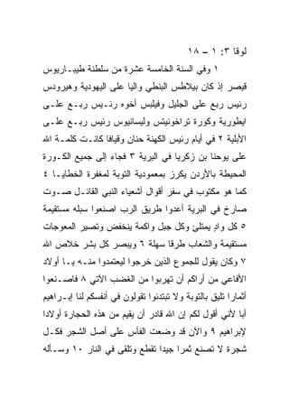 ‫ﻟﻭﻗﺎ ٣: ١ – ٨١‬
‫١ ﻭﻓﻲ ﺍﻟﺴﻨﺔ ﺍﻟﺨﺎﻤﺴﺔ ﻋﺸﺭﺓ ﻤﻥ ﺴﻠﻁﻨﺔ ﻁﻴﺒـﺎﺭﻴﻭﺱ‬
‫ﻗﻴﺼﺭ ﺇﺫ ﻜﺎﻥ ﺒﻴﻼﻁﺱ ﺍﻟﺒﻨﻁﻲ ﻭﺍﻟﻴﺎ ﻋﻠﻰ ﺍﻟﻴﻬﻭﺩﻴﺔ ﻭﻫﻴﺭﻭﺩﺱ‬
                      ‫‪‬‬
‫ﺭﺌﻴﺱ ﺭﺒﻊ ﻋﻠﻰ ﺍﻟﺠﻠﻴل ﻭﻓﻴﻠﺒﺱ ﺃﺨﻭﻩ ﺭﺌـﻴﺱ ﺭﺒـﻊ ﻋﻠـﻰ‬
‫ﺍﻴﻁﻭﺭﻴﺔ ﻭﻜﻭﺭﺓ ﺘﺭﺍﺨﻭﻨﻴﺘﺱ ﻭﻟﻴﺴﺎﻨﻴﻭﺱ ﺭﺌﻴﺱ ﺭﺒـﻊ ﻋﻠـﻰ‬
‫ﺍﻷﺒﻠﻴﺔ ٢ ﻓﻲ ﺃﻴﺎﻡ ﺭﺌﻴﺱ ﺍﻟﻜﻬﻨﺔ ﺤﻨﺎﻥ ﻭﻗﻴﺎﻓﺎ ﻜﺎﻨـﺕ ﻜﻠﻤـﺔ ﺍﷲ‬
‫ﻋﻠﻰ ﻴﻭﺤﻨﺎ ﺒﻥ ﺯﻜﺭﻴﺎ ﻓﻲ ﺍﻟﺒﺭﻴﺔ ٣ ﻓﺠﺎﺀ ﺇﻟﻰ ﺠﻤﻴﻊ ﺍﻟﻜـﻭﺭﺓ‬
‫ﺍﻟﻤﺤﻴﻁﺔ ﺒﺎﻷﺭﺩﻥ ﻴﻜﺭﺯ ﺒﻤﻌﻤﻭﺩﻴﺔ ﺍﻟﺘﻭﺒﺔ ﻟﻤﻐﻔﺭﺓ ﺍﻟﺨﻁﺎﻴـﺎ ٤‬
‫ﻜﻤﺎ ﻫﻭ ﻤﻜﺘﻭﺏ ﻓﻲ ﺴﻔﺭ ﺃﻗﻭﺍل ﺃﺸﻌﻴﺎﺀ ﺍﻟﻨﺒﻲ ﺍﻟﻘﺎﺌـل ﺼـﻭﺕ‬
‫ﺼﺎﺭﺥ ﻓﻲ ﺍﻟﺒﺭﻴﺔ ﺃﻋﺩﻭﺍ ﻁﺭﻴﻕ ﺍﻟﺭﺏ ﺍﺼﻨﻌﻭﺍ ﺴﺒﻠﻪ ﻤﺴﺘﻘﻴﻤﺔ‬
‫٥ ﻜل ﻭﺍﺩ ﻴﻤﺘﻠﺊ ﻭﻜل ﺠﺒل ﻭﺍﻜﻤﺔ ﻴﻨﺨﻔﺽ ﻭﺘﺼﻴﺭ ﺍﻟﻤﻌﻭﺠﺎﺕ‬
                                         ‫ٍ‬
‫ﻤﺴﺘﻘﻴﻤﺔ ﻭﺍﻟﺸﻌﺎﺏ ﻁﺭﻗﺎ ﺴﻬﻠﺔ ٦ ﻭﻴﺒﺼﺭ ﻜل ﺒﺸﺭ ﺨﻼﺹ ﺍﷲ‬
                            ‫ﹰ‬
‫٧ ﻭﻜﺎﻥ ﻴﻘﻭل ﻟﻠﺠﻤﻭﻉ ﺍﻟﺫﻴﻥ ﺨﺭﺠﻭﺍ ﻟﻴﻌﺘﻤﺩﻭﺍ ﻤﻨـﻪ ﻴـﺎ ﺃﻭﻻﺩ‬
‫ﺍﻷﻓﺎﻋﻲ ﻤﻥ ﺃﺭﺍﻜﻡ ﺃﻥ ﺘﻬﺭﺒﻭﺍ ﻤﻥ ﺍﻟﻐﻀﺏ ﺍﻵﺘﻲ ٨ ﻓﺎﺼـﻨﻌﻭﺍ‬
‫ﺃﺜﻤﺎﺭﺍ ﺘﻠﻴﻕ ﺒﺎﻟﺘﻭﺒﺔ ﻭﻻ ﺘﺒﺘﺩﺌﻭﺍ ﺘﻘﻭﻟﻭﻥ ﻓﻲ ﺃﻨﻔﺴﻜﻡ ﻟﻨﺎ ﺇﺒـﺭﺍﻫﻴﻡ‬
                                                       ‫‪‬‬
‫ﺃﺒﺎ ﻷﻨﻲ ﺃﻗﻭل ﻟﻜﻡ ﺇﻥ ﺍﷲ ﻗﺎﺩﺭ ﺃﻥ ﻴﻘﻴﻡ ﻤﻥ ﻫﺫﻩ ﺍﻟﺤﺠﺎﺭﺓ ﺃﻭﻻﺩﺍ‬
 ‫‪‬‬                                                    ‫‪‬‬
‫ﻹﺒﺭﺍﻫﻴﻡ ٩ ﻭﺍﻵﻥ ﻗﺩ ﻭﻀﻌﺕ ﺍﻟﻔﺄﺱ ﻋﻠﻰ ﺃﺼل ﺍﻟﺸﺠﺭ ﻓﻜـل‬
‫ﺸﺠﺭﺓ ﻻ ﺘﺼﻨﻊ ﺜﻤﺭﺍ ﺠﻴﺩﺍ ﺘﻘﻁﻊ ﻭﺘﻠﻘﻰ ﻓﻲ ﺍﻟﻨﺎﺭ ٠١ ﻭﺴـﺄﻟﻪ‬
                               ‫‪ ‬‬
 