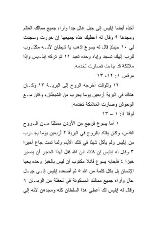 ‫ﺃﺨﺫﻩ ﺃﻴﻀﺎ ﺇﺒﻠﻴﺱ ﺇﻟﻰ ﺠﺒل ﻋﺎل ﺠﺩﺍ ﻭﺃﺭﺍﻩ ﺠﻤﻴﻊ ﻤﻤﺎﻟﻙ ﺍﻟﻌﺎﻟﻡ‬
                         ‫ٍ ‪‬‬                   ‫‪‬‬
‫ﻭﻤﺠﺩﻫﺎ ٩ ﻭﻗﺎل ﻟﻪ ﺃﻋﻁﻴﻙ ﻫﺫﻩ ﺠﻤﻴﻌﻬﺎ ﺇﻥ ﺨﺭﺭﺕ ﻭﺴﺠﺩﺕ‬
‫ﻟﻲ ٠١ ﺤﻴﻨﺌﺫ ﻗﺎل ﻟﻪ ﻴﺴﻭﻉ ﺍﺫﻫﺏ ﻴﺎ ﺸﻴﻁﺎﻥ ﻷﻨـﻪ ﻤﻜﺘـﻭﺏ‬
                                      ‫ٍ‬
‫ﻟﻠﺭﺏ ﺇﻟﻬﻙ ﺘﺴﺠﺩ ﻭﺇﻴﺎﻩ ﻭﺤﺩﻩ ﺘﻌﺒﺩ ١١ ﺜﻡ ﺘﺭﻜﻪ ﺇﺒﻠـﻴﺱ ﻭﺇﺫﺍ‬
                         ‫ﻤﻼﺌﻜﺔ ﻗﺩ ﺠﺎﺀﺕ ﻓﺼﺎﺭﺕ ﺘﺨﺩﻤﻪ.‬
                                    ‫ﻤﺭﻗﺱ ١: ٢١، ٣١‬
‫٢١ ﻭﻟﻠﻭﻗﺕ ﺃﺨﺭﺠﻪ ﺍﻟﺭﻭﺡ ﺇﻟﻰ ﺍﻟﺒﺭﻴـﺔ ٣١ ﻭﻜـﺎﻥ‬
‫ﻫﻨﺎﻙ ﻓﻲ ﺍﻟﺒﺭﻴﺔ ﺃﺭﺒﻌﻴﻥ ﻴﻭﻤﺎ ﻴﺠﺭﺏ ﻤﻥ ﺍﻟﺸﻴﻁﺎﻥ، ﻭﻜﺎﻥ ﻤـﻊ‬
                           ‫‪‬‬
                       ‫ﺍﻟﻭﺤﻭﺵ ﻭﺼﺎﺭﺕ ﺍﻟﻤﻼﺌﻜﺔ ﺘﺨﺩﻤﻪ.‬
                                       ‫ﻟﻭﻗﺎ ٤: ١ – ٣١‬
‫١ ﺃﻤﺎ ﻴﺴﻭﻉ ﻓﺭﺠﻊ ﻤﻥ ﺍﻷﺭﺩﻥ ﻤﻤﺘﻠﺌﺎ ﻤـﻥ ﺍﻟـﺭﻭﺡ‬
            ‫ً‬
‫ﺍﻟﻘﺩﺱ، ﻭﻜﺎﻥ ﻴﻘﺘﺎﺩ ﺒﺎﻟﺭﻭﺡ ﻓﻲ ﺍﻟﺒﺭﻴﺔ ٢ ﺃﺭﺒﻌﻴﻥ ﻴﻭﻤﺎ ﻴﺠـﺭﺏ‬
       ‫‪‬‬
‫ﻤﻥ ﺇﺒﻠﻴﺱ ﻭﻟﻡ ﻴﺄﻜل ﺸﻴﺌﺎ ﻓﻲ ﺘﻠﻙ ﺍﻷﻴﺎﻡ ﻭﻟﻤﺎ ﺘﻤﺕ ﺠﺎﻉ ﺃﺨﻴﺭﺍ‬
 ‫‪‬‬                               ‫ً‬
‫٣ ﻭﻗﺎل ﻟﻪ ﺇﺒﻠﻴﺱ ﺇﻥ ﻜﻨﺕ ﺍﺒﻥ ﺍﷲ ﻓﻘل ﻟﻬﺫﺍ ﺍﻟﺤﺠﺭ ﺃﻥ ﻴﺼﻴﺭ‬
‫ﺨﺒﺯﺍ ٤ ﻓﺄﺠﺎﺒﻪ ﻴﺴﻭﻉ ﻗﺎﺌﻼ ﻤﻜﺘﻭﺏ ﺃﻥ ﻟﻴﺱ ﺒﺎﻟﺨﺒﺯ ﻭﺤﺩﻩ ﻴﺤﻴﺎ‬
                              ‫ﹰ‬                   ‫‪‬‬
‫ﺍﻹﻨﺴﺎﻥ ﺒل ﺒﻜل ﻜﻠﻤﺔ ﻤﻥ ﺍﷲ ٥ ﺜﻡ ﺃﺼﻌﺩﻩ ﺇﺒﻠﻴﺱ ﺇﻟـﻰ ﺠﺒـل‬
‫ﻋﺎل ﻭﺃﺭﺍﻩ ﺠﻤﻴﻊ ﻤﻤﺎﻟﻙ ﺍﻟﻤﺴﻜﻭﻨﺔ ﻓﻲ ﻟﺤﻅﺔ ﻤﻥ ﺍﻟﺯﻤـﺎﻥ ٦‬
                                               ‫ٍ‬
‫ﻭﻗﺎل ﻟﻪ ﺇﺒﻠﻴﺱ ﻟﻙ ﺃﻋﻁﻲ ﻫﺫﺍ ﺍﻟﺴﻠﻁﺎﻥ ﻜﻠﻪ ﻭﻤﺠﺩﻫﻥ ﻷﻨﻪ ﺇﻟﻲ‬
‫‪‬‬
 