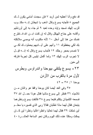 ‫ﻗﺩ ﺩﻓﻊ ﻭﺃﻨﺎ ﺃﻋﻁﻴﻪ ﻟﻤﻥ ﺃﺭﻴﺩ ٧ ﻓﺈﻥ ﺴﺠﺩﺕ ﺃﻤﺎﻤﻲ ﻴﻜﻭﻥ ﻟـﻙ‬
‫ﺍﻟﺠﻤﻴﻊ ٨ ﻓﺄﺠﺎﺒﻪ ﻴﺴﻭﻉ ﻭﻗﺎل ﺍﺫﻫﺏ ﻴﺎ ﺸﻴﻁﺎﻥ ﺇﻨـﻪ ﻤﻜﺘـﻭﺏ‬
‫ﻟﻠﺭﺏ ﺇﻟﻬﻙ ﺘﺴﺠﺩ ﻭﺇﻴﺎﻩ ﻭﺤﺩﻩ ﺘﻌﺒﺩ ٩ ﺜﻡ ﺠﺎﺀ ﺒﻪ ﺇﻟﻰ ﺃﻭﺭﺸﻠﻴﻡ‬
‫ﻭﺃﻗﺎﻤﻪ ﻋﻠﻰ ﺠﻨﺎﺡ ﺍﻟﻬﻴﻜل ﻭﻗﺎل ﻟﻪ ﺇﻥ ﻜﻨﺕ ﺍﺒـﻥ ﺍﷲ ﻓـﺎﻁﺭﺡ‬
‫ﻨﻔﺴﻙ ﻤﻥ ﻫﻨﺎ ﺇﻟﻰ ﺃﺴﻔل ٠١ ﻷﻨﻪ ﻤﻜﺘﻭﺏ ﺃﻨﻪ ﻴﻭﺼﻲ ﻤﻼﺌﻜﺘﻪ‬
‫ﺒﻙ ﻟﻜﻲ ﻴﺤﻔﻅﻭﻙ ١١ ﻭﺃﻨﻬﻡ ﻋﻠﻰ ﺃﻴـﺎﺩﻴﻬﻡ ﻴﺤﻤﻠﻭﻨـﻙ ﻟﻜـﻲ‬
‫ﻻ ﺘﺼﺩﻡ ﺒﺤﺠﺭ ﺭﺠﻠﻙ ٢١ ﻓﺄﺠﺎﺏ ﻴﺴﻭﻉ ﻭﻗﺎل ﻟﻪ ﺇﻨـﻪ ﻗﻴـل‬
‫ﻻ ﺘﺠﺭﺏ ﺍﻟﺭﺏ ﺇﻟﻬﻙ ٣١ ﻭﻟﻤﺎ ﺃﻜﻤل ﺇﺒﻠﻴﺱ ﻜل ﺘﺠﺭﺒﺔ ﻓﺎﺭﻗﻪ‬
                                                 ‫ﺇﻟﻰ ﺤﻴﻥ.‬
‫٣٢- ﻴﺴﻭﻉ ﻴﻠﺘﻘﻲ ﺒﻴﻭﺤﻨﺎ ﻭﺍﻨﺩﺭﺍﻭﺱ ﻭﺒﻁﺭﺱ‬
                       ‫ﻷﻭل ﻤﺭﺓ ﺒﺎﻟﻘﺭﺏ ﻤﻥ ﺍﻷﺭﺩﻥ‬
                                     ‫ﻴﻭﺤﻨﺎ ١: ٥٣ – ٢٤‬
‫٥٣ ﻭﻓﻲ ﺍﻟﻐﺩ ﺃﻴﻀﺎ ﻜﺎﻥ ﻴﻭﺤﻨﺎ ﻭﺍﻗﻔﺎ ﻫﻭ ﻭﺍﺜﻨﺎﻥ ﻤـﻥ‬
               ‫ﹰ‬               ‫‪‬‬
‫ﺘﻼﻤﻴﺫﻩ ٦٣ ﻓﻨﻅﺭ ﺇﻟﻰ ﻴﺴﻭﻉ ﻤﺎﺸﻴﺎ ﻓﻘﺎل ﻫﻭﺫﺍ ﺤﻤـل ﺍﷲ ٧٣‬
                      ‫‪‬‬
‫ﻓﺴﻤﻌﻪ ﺍﻟﺘﻠﻤﻴﺫﺍﻥ ﻴﺘﻜﻠﻡ ﻓﺘﺒﻌﺎ ﻴﺴﻭﻉ ٨٣ ﻓﺎﻟﺘﻔﺕ ﻴﺴﻭﻉ ﻭﻨﻅﺭﻫﻤﺎ‬
‫ﻴﺘﺒﻌﺎﻥ ﻓﻘﺎل ﻟﻬﻤﺎ ﻤﺎﺫﺍ ﺘﻁﻠﺒﺎﻥ ﻓﻘﺎﻻ ﺭﺒﻲ ﺍﻟﺫﻱ ﺘﻔﺴﻴﺭﻩ ﻴﺎ ﻤﻌﻠـﻡ‬
‫ﺃﻴﻥ ﺘﻤﻜﺙ ٩٣ ﻓﻘﺎل ﻟﻬﻤﺎ ﺘﻌﺎﻟﻴﺎ ﻭﺍﻨﻅﺭﺍ ﻓﺄﺘﻴﺎ ﻭﻨﻅﺭﺍ ﺃﻴﻥ ﻜـﺎﻥ‬
‫ﻴﻤﻜﺙ ﻭﻤﻜﺜﺎ ﻋﻨﺩﻩ ﺫﻟﻙ ﺍﻟﻴﻭﻡ ﻭﻜﺎﻥ ﻨﺤﻭ ﺍﻟﺴﺎﻋﺔ ﺍﻟﻌﺎﺸـﺭﺓ ٠٤‬
 