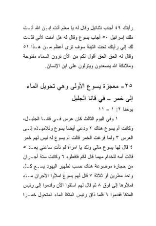 ‫ﺭﺃﻴﺘﻙ ٩٤ ﺃﺠﺎﺏ ﻨﺜﻨﺎﺌﻴل ﻭﻗﺎل ﻟﻪ ﻴﺎ ﻤﻌﻠﻡ ﺃﻨﺕ ﺍﺒـﻥ ﺍﷲ ﺃﻨـﺕ‬
‫ﻤﻠﻙ ﺇﺴﺭﺍﺌﻴل ٠٥ ﺃﺠﺎﺏ ﻴﺴﻭﻉ ﻭﻗﺎل ﻟﻪ ﻫل ﺁﻤﻨﺕ ﻷﻨﻲ ﻗﻠـﺕ‬
‫ﻟﻙ ﺇﻨﻲ ﺭﺃﻴﺘﻙ ﺘﺤﺕ ﺍﻟﺘﻴﻨﺔ ﺴﻭﻑ ﺘﺭﻯ ﺃﻋﻅﻡ ﻤـﻥ ﻫـﺫﺍ ١٥‬
‫ﻭﻗﺎل ﻟﻪ ﺍﻟﺤﻕ ﺍﻟﺤﻕ ﺃﻗﻭل ﻟﻜﻡ ﻤﻥ ﺍﻵﻥ ﺘﺭﻭﻥ ﺍﻟﺴﻤﺎﺀ ﻤﻔﺘﻭﺤﺔ‬
           ‫ﻭﻤﻼﺌﻜﺔ ﺍﷲ ﻴﺼﻌﺩﻭﻥ ﻭﻴﻨﺯﻟﻭﻥ ﻋﻠﻰ ﺍﺒﻥ ﺍﻹﻨﺴﺎﻥ.‬


 ‫٥٢- ﻤﻌﺠﺯﺓ ﻴﺴﻭﻉ ﺍﻷﻭﻟﻰ ﻭﻫﻲ ﺘﺤﻭﻴل ﺍﻟﻤﺎﺀ‬
                        ‫ﺇﻟﻰ ﺨﻤﺭ – ﻓﻲ ﻗﺎﻨﺎ ﺍﻟﺠﻠﻴل‬
                                      ‫ﻴﻭﺤﻨﺎ ٢: ١ – ١١‬
‫١ ﻭﻓﻲ ﺍﻟﻴﻭﻡ ﺍﻟﺜﺎﻟﺙ ﻜﺎﻥ ﻋﺭﺱ ﻓـﻲ ﻗﺎﻨـﺎ ﺍﻟﺠﻠﻴـل،‬
‫ﻭﻜﺎﻨﺕ ﺃﻡ ﻴﺴﻭﻉ ﻫﻨﺎﻙ ٢ ﻭﺩﻋﻲ ﺃﻴﻀﺎ ﻴﺴﻭﻉ ﻭﺘﻼﻤﻴـﺫﻩ ﺇﻟـﻰ‬
                    ‫‪‬‬
‫ﺍﻟﻌﺭﺱ ٣ ﻭﻟﻤﺎ ﻓﺭﻏﺕ ﺍﻟﺨﻤﺭ ﻗﺎﻟﺕ ﺃﻡ ﻴﺴﻭﻉ ﻟﻪ ﻟﻴﺱ ﻟﻬﻡ ﺨﻤﺭ‬
‫٤ ﻗﺎل ﻟﻬﺎ ﻴﺴﻭﻉ ﻤﺎﻟﻲ ﻭﻟﻙ ﻴﺎ ﺍﻤﺭﺃﺓ ﻟﻡ ﺘﺄﺕ ﺴﺎﻋﺘﻲ ﺒﻌـﺩ ٥‬
             ‫ِ‬
‫ﻗﺎﻟﺕ ﺃﻤﻪ ﻟﻠﺨﺩﺍﻡ ﻤﻬﻤﺎ ﻗﺎل ﻟﻜﻡ ﻓﺎﻓﻌﻠﻭﻩ ٦ ﻭﻜﺎﻨﺕ ﺴﺘﺔ ﺃﺠـﺭﺍﻥ‬
‫ﻤﻥ ﺤﺠﺎﺭﺓ ﻤﻭﻀﻭﻋﺔ ﻫﻨﺎﻙ ﺤﺴﺏ ﺘﻁﻬﻴﺭ ﺍﻟﻴﻬﻭﺩ ﻴﺴـﻊ ﻜـل‬
‫ﻭﺍﺤﺩ ﻤﻁﺭﻴﻥ ﺃﻭ ﺜﻼﺜﺔ ٧ ﻗﺎل ﻟﻬﻡ ﻴﺴﻭﻉ ﺍﻤﻸﻭﺍ ﺍﻷﺠﺭﺍﻥ ﻤـﺎﺀ‬
‫ﻓﻤﻸﻭﻫﺎ ﺇﻟﻰ ﻓﻭﻕ ٨ ﺜﻡ ﻗﺎل ﻟﻬﻡ ﺍﺴﺘﻘﻭﺍ ﺍﻵﻥ ﻭﻗﺩﻤﻭﺍ ﺇﻟﻰ ﺭﺌﻴﺱ‬
‫ﺍﻟﻤﺘﻜﺄ ﻓﻘﺩﻤﻭﺍ ٩ ﻓﻠﻤﺎ ﺫﺍﻕ ﺭﺌﻴﺱ ﺍﻟﻤﺘﻜﺄ ﺍﻟﻤﺎﺀ ﺍﻟﻤﺘﺤﻭل ﺨﻤـﺭﺍ‬
 ‫‪‬‬
 