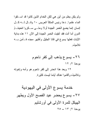 ‫ﻭﻟﻡ ﻴﻜﻥ ﻴﻌﻠﻡ ﻤﻥ ﺃﻴﻥ ﻫﻲ ﻟﻜﻥ ﺍﻟﺨﺩﺍﻡ ﺍﻟﺫﻴﻥ ﻜﺎﻨﻭﺍ ﻗﺩ ﺍﺴـﺘﻘﻭﺍ‬
‫ﺍﻟﻤﺎﺀ ﻋﻠﻤﻭﺍ. ﺩﻋﺎ ﺭﺌﻴﺱ ﺍﻟﻤﺘﻜﺄ ﺍﻟﻌﺭﻴﺱ ٠١ ﻭﻗـﺎل ﻟـﻪ ﻜـل‬
‫ﺇﻨﺴﺎﻥ ﺇﻨﻤﺎ ﻴﻀﻊ ﺍﻟﺨﻤﺭ ﺍﻟﺠﻴﺩﺓ ﺃﻭﻻ ﻭﻤﺘـﻰ ﺴـﻜﺭﻭﺍ ﻓﺤﻴﻨﺌـ ٍ‬
‫ﺫ‬                     ‫ﹰ‬
‫ﺍﻟﺩﻭﻥ ﺃﻤﺎ ﺃﻨﺕ ﻓﻘﺩ ﺃﺒﻘﻴﺕ ﺍﻟﺨﻤﺭ ﺍﻟﺠﻴﺩﺓ ﺇﻟﻰ ﺍﻵﻥ ١١ ﻫﺫﻩ ﺒﺩﺍﻴﺔ‬
‫ﺍﻵﻴﺎﺕ ﻓﻌﻠﻬﺎ ﻴﺴﻭﻉ ﻓﻲ ﻗﺎﻨﺎ ﺍﻟﺠﻠﻴل ﻭﺃﻅﻬﺭ ﻤﺠﺩﻩ ﻓـﺂﻤﻥ ﺒـﻪ‬
                                                 ‫ﺘﻼﻤﻴﺫﻩ.‬


               ‫٦٢- ﻴﺴﻭﻉ ﻴﺫﻫﺏ ﺇﻟﻰ ﻜﻔﺭ ﻨﺎﺤﻭﻡ‬
                                            ‫ﻴﻭﺤﻨﺎ ٢: ٢١‬
‫٢١ ﻭﺒﻌﺩ ﻫﺫﺍ ﺍﻨﺤﺩﺭ ﺇﻟﻰ ﻜﻔﺭ ﻨﺎﺤﻭﻡ ﻫﻭ ﻭﺃﻤﻪ ﻭﺇﺨﻭﺘﻪ‬
                   ‫ﻭﺘﻼﻤﻴﺫﻩ ﻭﺃﻗﺎﻤﻭﺍ ﻫﻨﺎﻙ ﺃﻴﺎﻤﺎ ﻟﻴﺴﺕ ﻜﺜﻴﺭﺓ.‬
                                ‫‪‬‬


      ‫ﺨﺩﻤﺔ ﻴﺴﻭﻉ ﺍﻷﻭﻟﻰ ﻓﻲ ﺍﻟﻴﻬﻭﺩﻴﺔ‬
 ‫٧٢- ﻴﺴﻭﻉ ﻴﺤﻀﺭ ﻋﻴﺩ ﺍﻟﻔﺼﺢ ﺍﻷﻭل ﻭﻴﻁﻬﺭ‬
                 ‫ﺍﻟﻬﻴﻜل ﻟﻠﻤﺭﺓ ﺍﻷﻭﻟﻰ ﻓﻲ ﺃﻭﺭﺸﻠﻴﻡ‬
                                     ‫ﻴﻭﺤﻨﺎ ٢: ٣١ – ٥٢‬
 