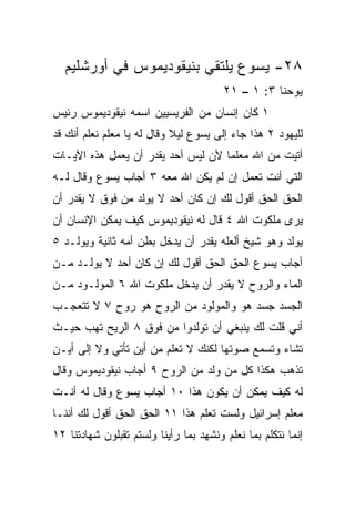 ‫٨٢- ﻴﺴﻭﻉ ﻴﻠﺘﻘﻲ ﺒﻨﻴﻘﻭﺩﻴﻤﻭﺱ ﻓﻲ ﺃﻭﺭﺸﻠﻴﻡ‬
                                        ‫ﻴﻭﺤﻨﺎ ٣: ١ – ١٢‬
‫١ ﻜﺎﻥ ﺇﻨﺴﺎﻥ ﻤﻥ ﺍﻟﻔﺭﻴﺴﻴﻴﻥ ﺍﺴﻤﻪ ﻨﻴﻘﻭﺩﻴﻤﻭﺱ ﺭﺌﻴﺱ‬
‫ﻟﻠﻴﻬﻭﺩ ٢ ﻫﺫﺍ ﺠﺎﺀ ﺇﻟﻰ ﻴﺴﻭﻉ ﻟﻴﻼ ﻭﻗﺎل ﻟﻪ ﻴﺎ ﻤﻌﻠﻡ ﻨﻌﻠﻡ ﺃﻨﻙ ﻗﺩ‬
                            ‫ﹰ‬
‫ﺃﺘﻴﺕ ﻤﻥ ﺍﷲ ﻤﻌﻠﻤﺎ ﻷﻥ ﻟﻴﺱ ﺃﺤﺩ ﻴﻘﺩﺭ ﺃﻥ ﻴﻌﻤل ﻫﺫﻩ ﺍﻵﻴـﺎﺕ‬
                                    ‫‪‬‬
‫ﺍﻟﺘﻲ ﺃﻨﺕ ﺘﻌﻤل ﺇﻥ ﻟﻡ ﻴﻜﻥ ﺍﷲ ﻤﻌﻪ ٣ ﺃﺠﺎﺏ ﻴﺴﻭﻉ ﻭﻗﺎل ﻟـﻪ‬
‫ﺍﻟﺤﻕ ﺍﻟﺤﻕ ﺃﻗﻭل ﻟﻙ ﺇﻥ ﻜﺎﻥ ﺃﺤﺩ ﻻ ﻴﻭﻟﺩ ﻤﻥ ﻓﻭﻕ ﻻ ﻴﻘﺩﺭ ﺃﻥ‬
‫ﻴﺭﻯ ﻤﻠﻜﻭﺕ ﺍﷲ ٤ ﻗﺎل ﻟﻪ ﻨﻴﻘﻭﺩﻴﻤﻭﺱ ﻜﻴﻑ ﻴﻤﻜﻥ ﺍﻹﻨﺴﺎﻥ ﺃﻥ‬
‫ﻴﻭﻟﺩ ﻭﻫﻭ ﺸﻴﺦ ﺃﻟﻌﻠﻪ ﻴﻘﺩﺭ ﺃﻥ ﻴﺩﺨل ﺒﻁﻥ ﺃﻤﻪ ﺜﺎﻨﻴﺔ ﻭﻴﻭﻟـﺩ ٥‬
‫ﺃﺠﺎﺏ ﻴﺴﻭﻉ ﺍﻟﺤﻕ ﺍﻟﺤﻕ ﺃﻗﻭل ﻟﻙ ﺇﻥ ﻜﺎﻥ ﺃﺤﺩ ﻻ ﻴﻭﻟـﺩ ﻤـﻥ‬
‫ﺍﻟﻤﺎﺀ ﻭﺍﻟﺭﻭﺡ ﻻ ﻴﻘﺩﺭ ﺃﻥ ﻴﺩﺨل ﻤﻠﻜﻭﺕ ﺍﷲ ٦ ﺍﻟﻤﻭﻟـﻭﺩ ﻤـﻥ‬
‫ﺍﻟﺠﺴﺩ ﺠﺴﺩ ﻫﻭ ﻭﺍﻟﻤﻭﻟﻭﺩ ﻤﻥ ﺍﻟﺭﻭﺡ ﻫﻭ ﺭﻭﺡ ٧ ﻻ ﺘﺘﻌﺠـﺏ‬
‫ﺃﻨﻲ ﻗﻠﺕ ﻟﻙ ﻴﻨﺒﻐﻲ ﺃﻥ ﺘﻭﻟﺩﻭﺍ ﻤﻥ ﻓﻭﻕ ٨ ﺍﻟﺭﻴﺢ ﺘﻬﺏ ﺤﻴـﺙ‬
‫ﺘﺸﺎﺀ ﻭﺘﺴﻤﻊ ﺼﻭﺘﻬﺎ ﻟﻜﻨﻙ ﻻ ﺘﻌﻠﻡ ﻤﻥ ﺃﻴﻥ ﺘﺄﺘﻲ ﻭﻻ ﺇﻟﻰ ﺃﻴـﻥ‬
‫ﺘﺫﻫﺏ ﻫﻜﺫﺍ ﻜل ﻤﻥ ﻭﻟﺩ ﻤﻥ ﺍﻟﺭﻭﺡ ٩ ﺃﺠﺎﺏ ﻨﻴﻘﻭﺩﻴﻤﻭﺱ ﻭﻗﺎل‬
‫ﻟﻪ ﻜﻴﻑ ﻴﻤﻜﻥ ﺃﻥ ﻴﻜﻭﻥ ﻫﺫﺍ ٠١ ﺃﺠﺎﺏ ﻴﺴﻭﻉ ﻭﻗﺎل ﻟﻪ ﺃﻨـﺕ‬
‫ﻤﻌﻠﻡ ﺇﺴﺭﺍﺌﻴل ﻭﻟﺴﺕ ﺘﻌﻠﻡ ﻫﺫﺍ ١١ ﺍﻟﺤﻕ ﺍﻟﺤﻕ ﺃﻗﻭل ﻟﻙ ﺃﻨﻨـﺎ‬
‫ﺇﻨﻤﺎ ﻨﺘﻜﻠﻡ ﺒﻤﺎ ﻨﻌﻠﻡ ﻭﻨﺸﻬﺩ ﺒﻤﺎ ﺭﺃﻴﻨﺎ ﻭﻟﺴﺘﻡ ﺘﻘﺒﻠﻭﻥ ﺸﻬﺎﺩﺘﻨﺎ ٢١‬
 