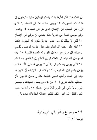 ‫ﺇﻥ ﻜﻨﺕ ﻗﻠﺕ ﻟﻜﻡ ﺍﻷﺭﻀﻴﺎﺕ ﻭﻟﺴﺘﻡ ﺘﺅﻤﻨﻭﻥ ﻓﻜﻴﻑ ﺘﺅﻤﻨﻭﻥ ﺇﻥ‬
‫ﻗﻠﺕ ﻟﻜﻡ ﺍﻟﺴﻤﻭﻴﺎﺕ ٣١ ﻭﻟﻴﺱ ﺃﺤﺩ ﺼﻌﺩ ﺇﻟﻰ ﺍﻟﺴﻤﺎﺀ ﺇﻻ ﺍﻟﺫﻱ‬
‫ﻨﺯل ﻤﻥ ﺍﻟﺴﻤﺎﺀ ﺍﺒﻥ ﺍﻹﻨﺴﺎﻥ ﺍﻟﺫﻱ ﻫﻭ ﻓﻲ ﺍﻟﺴﻤﺎﺀ ٤١ ﻭﻜﻤـﺎ‬
‫ﺭﻓﻊ ﻤﻭﺴﻰ ﺍﻟﺤﻴﺔ ﻓﻲ ﺍﻟﺒﺭﻴﺔ ﻫﻜﺫﺍ ﻴﻨﺒﻐﻲ ﺃﻥ ﻴﺭﻓﻊ ﺍﺒﻥ ﺍﻹﻨﺴﺎﻥ‬
‫٥١ ﻟﻜﻲ ﻻ ﻴﻬﻠﻙ ﻜل ﻤﻥ ﻴﺅﻤﻥ ﺒﻪ ﺒل ﺘﻜﻭﻥ ﻟﻪ ﺍﻟﺤﻴﻭﺓ ﺍﻷﺒﺩﻴﺔ‬
‫٦١ ﻷﻨﻪ ﻫﻜﺫﺍ ﺃﺤﺏ ﺍﷲ ﺍﻟﻌﺎﻟﻡ ﺤﺘﻰ ﺒﺫل ﺍﺒﻨـﻪ ﺍﻟﻭﺤﻴـﺩ ﻟﻜـﻲ‬
‫ﻻ ﻴﻬﻠﻙ ﻜل ﻤﻥ ﻴﺅﻤﻥ ﺒﻪ ﺒل ﺘﻜﻭﻥ ﻟﻪ ﺍﻟﺤﻴﻭﺓ ﺍﻷﺒﺩﻴﺔ ٧١ ﻷﻨﻪ‬
‫ﻟﻡ ﻴﺭﺴل ﺍﷲ ﺍﺒﻨﻪ ﺇﻟﻰ ﺍﻟﻌﺎﻟﻡ ﻟﻴﺩﻴﻥ ﺍﻟﻌﺎﻟﻡ ﺒل ﻟﻴﺨﻠﺹ ﺒﻪ ﺍﻟﻌﺎﻟﻡ‬
‫٨١ ﺍﻟﺫﻱ ﻴﺅﻤﻥ ﺒﻪ ﻻ ﻴﺩﺍﻥ ﻭﺍﻟﺫﻱ ﻻ ﻴﺅﻤﻥ ﻗﺩ ﺩﻴﻥ ﻷﻨـﻪ ﻟـﻡ‬
‫ﻴﺅﻤﻥ ﺒﺎﺴﻡ ﺍﺒﻥ ﺍﷲ ﺍﻟﻭﺤﻴﺩ ٩١ ﻭﻫﺫﻩ ﻫﻲ ﺍﻟﺩﻴﻨﻭﻨﺔ ﺃﻥ ﺍﻟﻨﻭﺭ ﻗﺩ‬
‫ﺠﺎﺀ ﺇﻟﻰ ﺍﻟﻌﺎﻟﻡ ﻭﺃﺤﺏ ﺍﻟﻨﺎﺱ ﺍﻟﻅﻠﻤﺔ ﺃﻜﺜـﺭ ﻤـﻥ ﺍﻟﻨـﻭﺭ ﻷﻥ‬
‫ﺃﻋﻤﺎﻟﻬﻡ ﻜﺎﻨﺕ ﺸﺭﻴﺭﺓ ٠٢ ﻷﻥ ﻜل ﻤﻥ ﻴﻌﻤل ﺍﻟﺴﻴﺌﺎﺕ ﻴـﺒﻐﺽ‬
‫ﺍﻟﻨﻭﺭ ﻭﻻ ﻴﺄﺘﻲ ﺇﻟﻰ ﺍﻟﻨﻭﺭ ﻟﺌﻼ ﺘﻭﺒﺦ ﺃﻋﻤﺎﻟﻪ ١٢ ﻭﺃﻤﺎ ﻤﻥ ﻴﻔﻌل‬
   ‫ﺍﻟﺤﻕ ﻓﻴﻘﺒل ﺇﻟﻰ ﺍﻟﻨﻭﺭ ﻟﻜﻲ ﺘﻅﻬﺭ ﺃﻋﻤﺎﻟﻪ ﺃﻨﻬﺎ ﺒﺎﷲ ﻤﻌﻤﻭﻟﺔ.‬




                   ‫٩٢- ﻴﺴﻭﻉ ﻴﺒﺸﺭ ﻓﻲ ﺍﻟﻴﻬﻭﺩﻴﺔ‬
                                            ‫ﻴﻭﺤﻨﺎ ٣: ٢٢‬
 