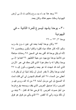 ‫٢٢ ﻭﺒﻌﺩ ﻫﺫﺍ ﺠـﺎﺀ ﻴﺴـﻭﻉ ﻭﺘﻼﻤﻴـﺫﻩ ﺇﻟـﻰ ﺃﺭﺽ‬
                   ‫ﺍﻟﻴﻬﻭﺩﻴﺔ ﻭﻤﻜﺙ ﻤﻌﻬﻡ ﻫﻨﺎﻙ ﻭﻜﺎﻥ ﻴﻌﻤﺩ.‬


  ‫٠٣- ﻴﻭﺤﻨﺎ ﻴﺸﻬﺩ ﻟﻴﺴﻭﻉ ﻟﻠﻤﺭﺓ ﺍﻟﺜﺎﻨﻴﺔ – ﻓﻲ‬
                                             ‫ﺍﻟﻴﻬﻭﺩﻴﺔ‬
                                    ‫ﻴﻭﺤﻨﺎ ٣: ٣٢ – ٦٣‬
‫٣٢ ﻭﻜﺎﻥ ﻴﻭﺤﻨﺎ ﺃﻴﻀﺎ ﻴﻌﻤﺩ ﻓﻲ ﻋﻴﻥ ﻨـﻭﻥ ﺒﻘـﺭﺏ‬
                        ‫‪‬‬
‫ﺴﺎﻟﻴﻡ ﻷﻨﻪ ﻜﺎﻥ ﻫﻨﺎﻙ ﻤﻴﺎﻩ ﻜﺜﻴﺭﺓ ﻭﻜﺎﻨﻭﺍ ﻴﺄﺘﻭﻥ ﻭﻴﻌﺘﻤﺩﻭﻥ ٤٢‬
‫ﻷﻨﻪ ﻟﻡ ﻴﻜﻥ ﻴﻭﺤﻨﺎ ﻗﺩ ﺃﻟﻘﻰ ﺒﻌﺩ ﻓﻲ ﺍﻟﺴﺠﻥ ٥٢ ﻭﺤﺩﺜﺕ ﻤﺒﺎﺤﺜﺔ‬
‫ﻤﻥ ﺘﻼﻤﻴﺫ ﻴﻭﺤﻨﺎ ﻤﻊ ﻴﻬﻭﺩ ﻤﻥ ﺠﻬﺔ ﺍﻟﺘﻁﻬﻴﺭ ٦٢ ﻓﺠﺎﺀﻭﺍ ﺇﻟـﻰ‬
‫ﻴﻭﺤﻨﺎ ﻭﻗﺎﻟﻭﺍ ﻟﻪ ﻴﺎ ﻤﻌﻠﻡ ﻫﻭﺫﺍ ﺍﻟﺫﻱ ﻜﺎﻥ ﻤﻌﻙ ﻓﻲ ﻋﺒﺭ ﺍﻷﺭﺩﻥ‬
‫ﺍﻟﺫﻱ ﺃﻨﺕ ﻗﺩ ﺸﻬﺩﺕ ﻟﻪ ﻫﻭ ﻴﻌﻤﺩ ﻭﺍﻟﺠﻤﻴﻊ ﻴـﺄﺘﻭﻥ ﺇﻟﻴـﻪ ٧٢‬
‫ﺃﺠﺎﺏ ﻴﻭﺤﻨﺎ ﻭﻗﺎل ﻻ ﻴﻘﺩﺭ ﺇﻨﺴﺎﻥ ﺃﻥ ﻴﺄﺨﺫ ﺸﻴﺌﺎ ﺇﻥ ﻟﻡ ﻴﻜﻥ ﻗـﺩ‬
               ‫ً‬
‫ﺃﻋﻁﻰ ﻤﻥ ﺍﻟﺴﻤﺎﺀ ٨٢ ﺃﻨﺘﻡ ﺃﻨﻔﺴﻜﻡ ﺘﺸﻬﺩﻭﻥ ﻟﻲ ﺃﻨﻲ ﻗﻠﺕ ﻟﺴﺕ‬
‫ﺃﻨﺎ ﺍﻟﻤﺴﻴﺢ ﺒل ﺇﻨﻲ ‪‬ﺭﺴل ﺃﻤﺎﻤﻪ ٩٢ ﻤﻥ ﻟﻪ ﺍﻟﻌـﺭﻭﺱ ﻓﻬـﻭ‬
                               ‫ﻤ‬
‫ﺍﻟﻌﺭﻴﺱ، ﻭﺃﻤﺎ ﺼﺩﻴﻕ ﺍﻟﻌﺭﻴﺱ ﺍﻟﺫﻱ ﻴﻘﻑ ﻭﻴﺴﻤﻌﻪ ﻴﻔﺭﺡ ﻓﺭﺤﺎ‬
 ‫‪‬‬
‫ﻤﻥ ﺃﺠل ﺼﻭﺕ ﺍﻟﻌﺭﻴﺱ. ﺇﺫﺍ ﻓﺭﺤﻲ ﻫﺫﺍ ﻗﺩ ﻜﻤل ٠٣ ﻴﻨﺒﻐـﻲ‬
                           ‫ﹰ‬
‫ﺃﻥ ﺫﻟﻙ ﻴﺯﻴﺩ ﻭﺃﻨﻲ ﺃﻨﺎ ﺃﻨﻘﺹ ١٣ ﺍﻟﺫﻱ ﻴﺄﺘﻲ ﻤﻥ ﻓﻭﻕ ﻫﻭ ﻓﻭﻕ‬
 