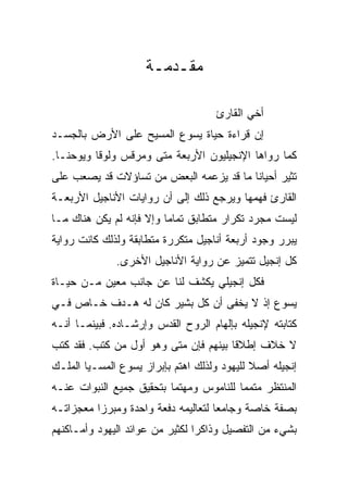 ‫ﻤﻘـﺩﻤـﺔ‬

                                     ‫ﺃﺨﻲ ﺍﻟﻘﺎﺭﺉ‬
‫ﺇﻥ ﻗﺭﺍﺀﺓ ﺤﻴﺎﺓ ﻴﺴﻭﻉ ﺍﻟﻤﺴﻴﺢ ﻋﻠﻰ ﺍﻷﺭﺽ ﺒﺎﻟﺠﺴـﺩ‬
‫ﻜﻤﺎ ﺭﻭﺍﻫﺎ ﺍﻹﻨﺠﻴﻠﻴﻭﻥ ﺍﻷﺭﺒﻌﺔ ﻤﺘﻰ ﻭﻤﺭﻗﺱ ﻭﻟﻭﻗﺎ ﻭﻴﻭﺤﻨـﺎ.‬
                      ‫ﹼ‬
‫ﺘﺜﻴﺭ ﺃﺤﻴﺎﻨﺎ ﻤﺎ ﻗﺩ ﻴﺯﻋﻤﻪ ﺍﻟﺒﻌﺽ ﻤﻥ ﺘﺴﺎﺅﻻﺕ ﻗﺩ ﻴﺼﻌﺏ ﻋﻠﻰ‬
                                         ‫ﹰ‬
‫ﺍﻟﻘﺎﺭﺉ ﻓﻬﻤﻬﺎ ﻭﻴﺭﺠﻊ ﺫﻟﻙ ﺇﻟﻰ ﺃﻥ ﺭﻭﺍﻴﺎﺕ ﺍﻷﻨﺎﺠﻴل ﺍﻷﺭﺒﻌـﺔ‬
‫ﻟﻴﺴﺕ ﻤﺠﺭﺩ ﺘﻜﺭﺍﺭ ﻤﺘﻁﺎﺒﻕ ﺘﻤﺎﻤﺎ ﻭﺇﻻ ﻓﺈﻨﻪ ﻟﻡ ﻴﻜﻥ ﻫﻨﺎﻙ ﻤـﺎ‬
                          ‫‪‬‬
‫ﻴﺒﺭﺭ ﻭﺠﻭﺩ ﺃﺭﺒﻌﺔ ﺃﻨﺎﺠﻴل ﻤﺘﻜﺭﺭﺓ ﻤﺘﻁﺎﺒﻘﺔ ﻭﻟﺫﻟﻙ ﻜﺎﻨﺕ ﺭﻭﺍﻴﺔ‬
              ‫ﻜل ﺇﻨﺠﻴل ﺘﺘﻤﻴﺯ ﻋﻥ ﺭﻭﺍﻴﺔ ﺍﻷﻨﺎﺠﻴل ﺍﻷﺨﺭﻯ.‬
‫ﻓﻜل ﺇﻨﺠﻴﻠﻲ ﻴﻜﺸﻑ ﻟﻨﺎ ﻋﻥ ﺠﺎﻨﺏ ﻤﻌﻴﻥ ﻤـﻥ ﺤﻴـﺎﺓ‬
‫ﻴﺴﻭﻉ ﺇﺫ ﻻ ﻴﺨﻔﻰ ﺃﻥ ﻜل ﺒﺸﻴﺭ ﻜﺎﻥ ﻟﻪ ﻫـﺩﻑ ﺨـﺎﺹ ﻓـﻲ‬
‫ﻜﺘﺎﺒﺘﻪ ﻹﻨﺠﻴﻠﻪ ﺒﺈﻟﻬﺎﻡ ﺍﻟﺭﻭﺡ ﺍﻟﻘﺩﺱ ﻭﺇﺭﺸـﺎﺩﻩ. ﻓﺒﻴﻨﻤـﺎ ﺃﻨـﻪ‬
‫ﻻ ﺨﻼﻑ ﺇﻁﻼﻗﺎ ﺒﻴﻨﻬﻡ ﻓﺈﻥ ﻤﺘﻰ ﻭﻫﻭ ﺃﻭل ﻤﻥ ﻜﺘﺏ. ﻓﻘﺩ ﻜﺘﺏ‬
                         ‫ﹼ‬             ‫ﹰ‬
‫ﺇﻨﺠﻴﻠﻪ ﺃﺼﻼ ﻟﻠﻴﻬﻭﺩ ﻭﻟﺫﻟﻙ ﺍﻫﺘﻡ ﺒﺈﺒﺭﺍﺯ ﻴﺴﻭﻉ ﺍﻟﻤﺴـﻴﺎ ﺍﻟﻤﻠـﻙ‬
                                             ‫ﹰ‬
‫ﺍﻟﻤﻨﺘﻅﺭ ﻤﺘﻤﻤﺎ ﻟﻠﻨﺎﻤﻭﺱ ﻭﻤﻬﺘﻤﺎ ﺒﺘﺤﻘﻴﻕ ﺠﻤﻴﻊ ﺍﻟﻨﺒﻭﺍﺕ ﻋﻨـﻪ‬
                          ‫‪‬‬              ‫‪‬‬
‫ﺒﺼﻔﺔ ﺨﺎﺼﺔ ﻭﺠﺎﻤ ‪‬ﺎ ﻟﺘﻌﺎﻟﻴﻤﻪ ﺩﻓﻌﺔ ﻭﺍﺤﺩﺓ ﻭﻤﺒﺭﺯﺍ ﻤﻌﺠﺯﺍﺘـﻪ‬
          ‫‪‬‬                          ‫ﻌ‬
‫ﺒﺸﻲﺀ ﻤﻥ ﺍﻟﺘﻔﺼﻴل ﻭﺫﺍﻜﺭﺍ ﻟﻜﺜﻴﺭ ﻤﻥ ﻋﻭﺍﺌﺩ ﺍﻟﻴﻬﻭﺩ ﻭﺃﻤـﺎﻜﻨﻬﻡ‬
                                 ‫‪‬‬
 