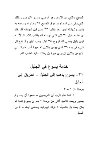 ‫ﺍﻟﺠﻤﻴﻊ ﻭﺍﻟﺫﻱ ﻤﻥ ﺍﻷﺭﺽ ﻫﻭ ﺃﺭﻀﻲ ﻭﻤـﻥ ﺍﻷﺭﺽ ﻴـﺘﻜﻠﻡ‬
‫ﺍﻟﺫﻱ ﻴﺄﺘﻲ ﻤﻥ ﺍﻟﺴﻤﺎﺀ ﻫﻭ ﻓﻭﻕ ﺍﻟﺠﻤﻴﻊ ٢٣ ﻭﻤﺎ ﺭﺁﻩ ﻭﺴﻤﻌﻪ ﺒﻪ‬
‫ﻴﺸﻬﺩ ﻭﺸﻬﺎﺩﺘﻪ ﻟﻴﺱ ﺃﺤﺩ ﻴﻘﺒﻠﻬﺎ ٣٣ ﻭﻤﻥ ﻗﺒل ﺸﻬﺎﺩﺘﻪ ﻓﻘﺩ ﺨﺘﻡ‬
‫ﺃﻥ ﺍﷲ ﺼﺎﺩﻕ ٤٣ ﻷﻥ ﺍﻟﺫﻱ ﺃﺭﺴﻠﻪ ﺍﷲ ﻴﺘﻜﻠﻡ ﺒﻜﻼﻡ ﺍﷲ ﻷﻨـﻪ‬
‫ﻟﻴﺱ ﺒﻜﻴل ﻴﻌﻁﻲ ﺍﷲ ﺍﻟﺭﻭﺡ ٥٣ ﺍﻵﺏ ﻴﺤﺏ ﺍﻻﺒﻥ ﻭﻗﺩ ﺩﻓﻊ ﻜل‬
‫ﺸﻲﺀ ﻓﻲ ﻴﺩﻩ ٦٣ ﺍﻟﺫﻱ ﻴﺅﻤﻥ ﺒﺎﻻﺒﻥ ﻟﻪ ﺤﻴﻭﺓ ﺃﺒﺩﻴـﺔ ﻭﺍﻟـﺫﻱ‬
    ‫ﻻ ﻴﺅﻤﻥ ﺒﺎﻻﺒﻥ ﻟﻥ ﻴﺭﻯ ﺤﻴﻭﺓ ﺒل ﻴﻤﻜﺙ ﻋﻠﻴﻪ ﻏﻀﺏ ﺍﷲ.‬


            ‫ﺨﺩﻤﺔ ﻴﺴﻭﻉ ﻓﻲ ﺍﻟﺠﻠﻴل‬
  ‫١٣- ﻴﺴﻭﻉ ﻴﺫﻫﺏ ﺇﻟﻰ ﺍﻟﺠﻠﻴل – ﺍﻟﻁﺭﻴﻕ ﺇﻟﻰ‬
                                               ‫ﺍﻟﺠﻠﻴل‬
                                     ‫ﻴﻭﺤﻨﺎ ٤: ١ – ٣‬
‫١ ﻓﻠﻤﺎ ﻋﻠﻡ ﺍﻟﺭﺏ ﺃﻥ ﺍﻟﻔﺭﻴﺴﻴﻴﻥ ﺴـﻤﻌﻭﺍ ﺃﻥ ﻴﺴـﻭﻉ‬
‫ﻴﺼﻴﺭ ﻭﻴﻌ ‪‬ﺩ ﺘﻼﻤﻴﺫ ﺃﻜﺜﺭ ﻤﻥ ﻴﻭﺤﻨﺎ ٢ ﻤﻊ ﺃﻥ ﻴﺴﻭﻉ ﻨﻔﺴﻪ ﻟﻡ‬
                                          ‫ﻤ‬
‫ﻴﻜﻥ ﻴﻌﻤﺩ ﺒل ﺘﻼﻤﻴﺫﻩ ٣ ﺘﺭﻙ ﺍﻟﻴﻬﻭﺩﻴﺔ ﻭﻤﻀﻰ ﺃﻴ ‪‬ـﺎ ﺇﻟـﻰ‬
       ‫ﻀ‬
                                               ‫ﺍﻟﺠﻠﻴل.‬
 