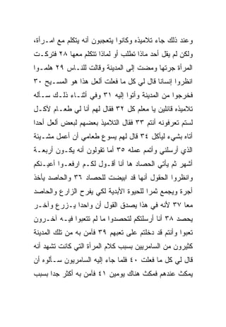 ‫ﻭﻋﻨﺩ ﺫﻟﻙ ﺠﺎﺀ ﺘﻼﻤﻴﺫﻩ ﻭﻜﺎﻨﻭﺍ ﻴﺘﻌﺠﺒﻭﻥ ﺃﻨﻪ ﻴﺘﻜﻠﻡ ﻤﻊ ﺍﻤـﺭﺃﺓ،‬
‫ﻭﻟﻜﻥ ﻟﻡ ﻴﻘل ﺃﺤﺩ ﻤﺎﺫﺍ ﺘﻁﻠﺏ ﺃﻭ ﻟﻤﺎﺫﺍ ﺘﺘﻜﻠﻡ ﻤﻌﻬﺎ ٨٢ ﻓﺘﺭﻜـﺕ‬
‫ﺍﻟﻤﺭﺃﺓ ﺠﺭﺘﻬﺎ ﻭﻤﻀﺕ ﺇﻟﻰ ﺍﻟﻤﺩﻴﻨﺔ ﻭﻗﺎﻟﺕ ﻟﻠﻨـﺎﺱ ٩٢ ﻫﻠﻤـﻭﺍ‬
‫ﺍﻨﻅﺭﻭﺍ ﺇﻨﺴﺎﻨﺎ ﻗﺎل ﻟﻲ ﻜل ﻤﺎ ﻓﻌﻠﺕ ﺃﻟﻌل ﻫﺫﺍ ﻫﻭ ﺍﻟﻤﺴـﻴﺢ ٠٣‬
                                          ‫ﹰ‬
‫ﻓﺨﺭﺠﻭﺍ ﻤﻥ ﺍﻟﻤﺩﻴﻨﺔ ﻭﺃﺘﻭﺍ ﺇﻟﻴﻪ ١٣ ﻭﻓﻲ ﺃﺜﻨـﺎﺀ ﺫﻟـﻙ ﺴـﺄﻟﻪ‬
‫ﺘﻼﻤﻴﺫﻩ ﻗﺎﺌﻠﻴﻥ ﻴﺎ ﻤﻌﻠﻡ ﻜل ٢٣ ﻓﻘﺎل ﻟﻬﻡ ﺃﻨﺎ ﻟﻲ ﻁﻌـﺎﻡ ﻵﻜـل‬
‫ﻟﺴﺘﻡ ﺘﻌﺭﻓﻭﻨﻪ ﺃﻨﺘﻡ ٣٣ ﻓﻘﺎل ﺍﻟﺘﻼﻤﻴﺫ ﺒﻌﻀﻬﻡ ﻟﺒﻌﺽ ﺃﻟﻌل ﺃﺤﺩﺍ‬
 ‫‪‬‬
‫ﺃﺘﺎﻩ ﺒﺸﻲﺀ ﻟﻴﺄﻜل ٤٣ ﻗﺎل ﻟﻬﻡ ﻴﺴﻭﻉ ﻁﻌﺎﻤﻲ ﺃﻥ ﺃﻋﻤل ﻤﺸـﻴﺌﺔ‬
‫ﺍﻟﺫﻱ ﺃﺭﺴﻠﻨﻲ ﻭﺃﺘﻤﻡ ﻋﻤﻠﻪ ٥٣ ﺃﻤﺎ ﺘﻘﻭﻟﻭﻥ ﺃﻨﻪ ﻴﻜـﻭﻥ ﺃﺭﺒﻌـﺔ‬
‫ﺃﺸﻬﺭ ﺜﻡ ﻴﺄﺘﻲ ﺍﻟﺤﺼﺎﺩ ﻫﺎ ﺃﻨﺎ ﺃﻗـﻭل ﻟﻜـﻡ ﺍﺭﻓﻌـﻭﺍ ﺃﻋﻴـﻨﻜﻡ‬
‫ﻭﺍﻨﻅﺭﻭﺍ ﺍﻟﺤﻘﻭل ﺃﻨﻬﺎ ﻗﺩ ﺍﺒﻴﻀﺕ ﻟﻠﺤﺼﺎﺩ ٦٣ ﻭﺍﻟﺤﺎﺼﺩ ﻴﺄﺨﺫ‬
‫ﺃﺠﺭﺓ ﻭﻴﺠﻤﻊ ﺜﻤﺭﺍ ﻟﻠﺤﻴﻭﺓ ﺍﻷﺒﺩﻴﺔ ﻟﻜﻲ ﻴﻔﺭﺡ ﺍﻟﺯﺍﺭﻉ ﻭﺍﻟﺤﺎﺼﺩ‬
                                       ‫‪‬‬
‫ﻤﻌﺎ ٧٣ ﻷﻨﻪ ﻓﻲ ﻫﺫﺍ ﻴﺼﺩﻕ ﺍﻟﻘﻭل ﺃﻥ ﻭﺍﺤﺩﺍ ﻴـﺯﺭﻉ ﻭﺁﺨـﺭ‬
             ‫‪‬‬                                 ‫‪‬‬
‫ﻴﺤﺼﺩ ٨٣ ﺃﻨﺎ ﺃﺭﺴﻠﺘﻜﻡ ﻟﺘﺤﺼﺩﻭﺍ ﻤﺎ ﻟﻡ ﺘﺘﻌﺒﻭﺍ ﻓﻴـﻪ ﺁﺨـﺭﻭﻥ‬
‫ﺘﻌﺒﻭﺍ ﻭﺃﻨﺘﻡ ﻗﺩ ﺩﺨﻠﺘﻡ ﻋﻠﻰ ﺘﻌﺒﻬﻡ ٩٣ ﻓﺂﻤﻥ ﺒﻪ ﻤﻥ ﺘﻠﻙ ﺍﻟﻤﺩﻴﻨﺔ‬
‫ﻜﺜﻴﺭﻭﻥ ﻤﻥ ﺍﻟﺴﺎﻤﺭﻴﻴﻥ ﺒﺴﺒﺏ ﻜﻼﻡ ﺍﻟﻤﺭﺃﺓ ﺍﻟﺘﻲ ﻜﺎﻨﺕ ﺘﺸﻬﺩ ﺃﻨﻪ‬
‫ﻗﺎل ﻟﻲ ﻜل ﻤﺎ ﻓﻌﻠﺕ ٠٤ ﻓﻠﻤﺎ ﺠﺎﺀ ﺇﻟﻴﻪ ﺍﻟﺴﺎﻤﺭﻴﻭﻥ ﺴـﺄﻟﻭﻩ ﺃﻥ‬
‫ﻴﻤﻜﺙ ﻋﻨﺩﻫﻡ ﻓﻤﻜﺙ ﻫﻨﺎﻙ ﻴﻭﻤﻴﻥ ١٤ ﻓﺂﻤﻥ ﺒﻪ ﺃﻜﺜﺭ ﺠﺩﺍ ﺒﺴﺒﺏ‬
      ‫‪‬‬
 