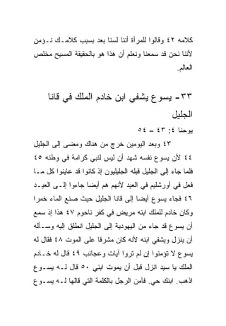 ‫ﻜﻼﻤﻪ ٢٤ ﻭﻗﺎﻟﻭﺍ ﻟﻠﻤﺭﺃﺓ ﺃﻨﻨﺎ ﻟﺴﻨﺎ ﺒﻌﺩ ﺒﺴﺒﺏ ﻜﻼﻤـﻙ ﻨـﺅﻤﻥ‬
‫ﻷﻨﻨﺎ ﻨﺤﻥ ﻗﺩ ﺴﻤﻌﻨﺎ ﻭﻨﻌﻠﻡ ﺃﻥ ﻫﺫﺍ ﻫﻭ ﺒﺎﻟﺤﻘﻴﻘﺔ ﺍﻟﻤﺴﻴﺢ ﻤﺨﻠﺹ‬
                                                      ‫ﺍﻟﻌﺎﻟﻡ.‬


     ‫٣٣- ﻴﺴﻭﻉ ﻴﺸﻔﻲ ﺍﺒﻥ ﺨﺎﺩﻡ ﺍﻟﻤﻠﻙ ﻓﻲ ﻗﺎﻨﺎ‬
                                                    ‫ﺍﻟﺠﻠﻴل‬
                                       ‫ﻴﻭﺤﻨﺎ ٤: ٣٤ – ٤٥‬
‫٣٤ ﻭﺒﻌﺩ ﺍﻟﻴﻭﻤﻴﻥ ﺨﺭﺝ ﻤﻥ ﻫﻨﺎﻙ ﻭﻤﻀﻰ ﺇﻟﻰ ﺍﻟﺠﻠﻴل‬
‫٤٤ ﻷﻥ ﻴﺴﻭﻉ ﻨﻔﺴﻪ ﺸﻬﺩ ﺃﻥ ﻟﻴﺱ ﻟﻨﺒﻲ ﻜﺭﺍﻤﺔ ﻓﻲ ﻭﻁﻨﻪ ٥٤‬
‫ﻓﻠﻤﺎ ﺠﺎﺀ ﺇﻟﻰ ﺍﻟﺠﻠﻴل ﻗﺒﻠﻪ ﺍﻟﺠﻠﻴﻠﻴﻭﻥ ﺇﺫ ﻜﺎﻨﻭﺍ ﻗﺩ ﻋﺎﻴﻨﻭﺍ ﻜل ﻤـﺎ‬
‫ﻓﻌل ﻓﻲ ﺃﻭﺭﺸﻠﻴﻡ ﻓﻲ ﺍﻟﻌﻴﺩ ﻷﻨﻬﻡ ﻫﻡ ﺃﻴﻀﺎ ﺠﺎﺀﻭﺍ ﺇﻟـﻰ ﺍﻟﻌﻴـﺩ‬
                   ‫‪‬‬
‫٦٤ ﻓﺠﺎﺀ ﻴﺴﻭﻉ ﺃﻴﻀﺎ ﺇﻟﻰ ﻗﺎﻨﺎ ﺍﻟﺠﻠﻴل ﺤﻴﺙ ﺼﻨﻊ ﺍﻟﻤﺎﺀ ﺨﻤﺭﺍ‬
 ‫‪‬‬                                  ‫‪‬‬
‫ﻭﻜﺎﻥ ﺨﺎﺩﻡ ﻟﻠﻤﻠﻙ ﺍﺒﻨﻪ ﻤﺭﻴﺽ ﻓﻲ ﻜﻔﺭ ﻨﺎﺤﻭﻡ ٧٤ ﻫﺫﺍ ﺇﺫ ﺴﻤﻊ‬
‫ﺃﻥ ﻴﺴﻭﻉ ﻗﺩ ﺠﺎﺀ ﻤﻥ ﺍﻟﻴﻬﻭﺩﻴﺔ ﺇﻟﻰ ﺍﻟﺠﻠﻴل ﺍﻨﻁﻠﻕ ﺇﻟﻴﻪ ﻭﺴـﺄﻟﻪ‬
‫ﺃﻥ ﻴﻨﺯل ﻭﻴﺸﻔﻲ ﺍﺒﻨﻪ ﻷﻨﻪ ﻜﺎﻥ ﻤﺸﺭﻓﺎ ﻋﻠﻰ ﺍﻟﻤﻭﺕ ٨٤ ﻓﻘﺎل ﻟﻪ‬
                      ‫ﹰ‬
‫ﻴﺴﻭﻉ ﻻ ﺘﺅﻤﻨﻭﺍ ﺇﻥ ﻟﻡ ﺘﺭﻭﺍ ﺁﻴﺎﺕ ﻭﻋﺠﺎﺌﺏ ٩٤ ﻗﺎل ﻟﻪ ﺨـﺎﺩﻡ‬
‫ﺍﻟﻤﻠﻙ ﻴﺎ ﺴﻴﺩ ﺍﻨﺯل ﻗﺒل ﺃﻥ ﻴﻤﻭﺕ ﺍﺒﻨﻲ ٠٥ ﻗﺎل ﻟـﻪ ﻴﺴـﻭﻉ‬
‫ﺍﺫﻫﺏ. ﺍﺒﻨﻙ ﺤﻲ. ﻓﺂﻤﻥ ﺍﻟﺭﺠل ﺒﺎﻟﻜﻠﻤﺔ ﺍﻟﺘﻲ ﻗﺎﻟﻬﺎ ﻟـﻪ ﻴﺴـﻭﻉ‬
 